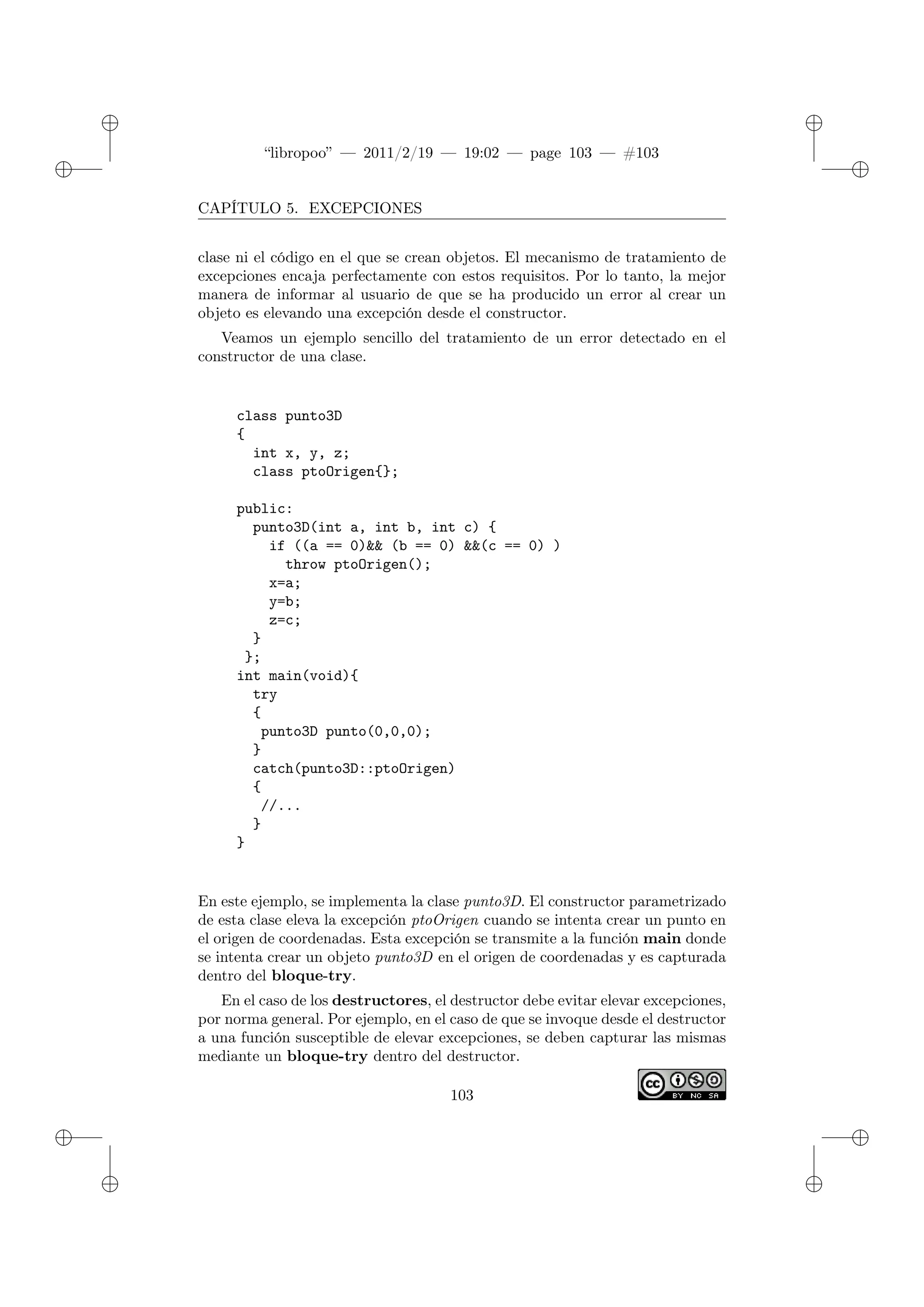 ✐
✐
“libropoo” — 2011/2/19 — 19:02 — page 103 — #103
✐
✐
✐
✐
✐
✐
CAPÍTULO 5. EXCEPCIONES
clase ni el código en el que se crean objetos. El mecanismo de tratamiento de
excepciones encaja perfectamente con estos requisitos. Por lo tanto, la mejor
manera de informar al usuario de que se ha producido un error al crear un
objeto es elevando una excepción desde el constructor.
Veamos un ejemplo sencillo del tratamiento de un error detectado en el
constructor de una clase.
class punto3D
{
int x, y, z;
class ptoOrigen{};
public:
punto3D(int a, int b, int c) {
if ((a == 0)&& (b == 0) &&(c == 0) )
throw ptoOrigen();
x=a;
y=b;
z=c;
}
};
int main(void){
try
{
punto3D punto(0,0,0);
}
catch(punto3D::ptoOrigen)
{
//...
}
}
En este ejemplo, se implementa la clase punto3D. El constructor parametrizado
de esta clase eleva la excepción ptoOrigen cuando se intenta crear un punto en
el origen de coordenadas. Esta excepción se transmite a la función main donde
se intenta crear un objeto punto3D en el origen de coordenadas y es capturada
dentro del bloque-try.
En el caso de los destructores, el destructor debe evitar elevar excepciones,
por norma general. Por ejemplo, en el caso de que se invoque desde el destructor
a una función susceptible de elevar excepciones, se deben capturar las mismas
mediante un bloque-try dentro del destructor.
103
 