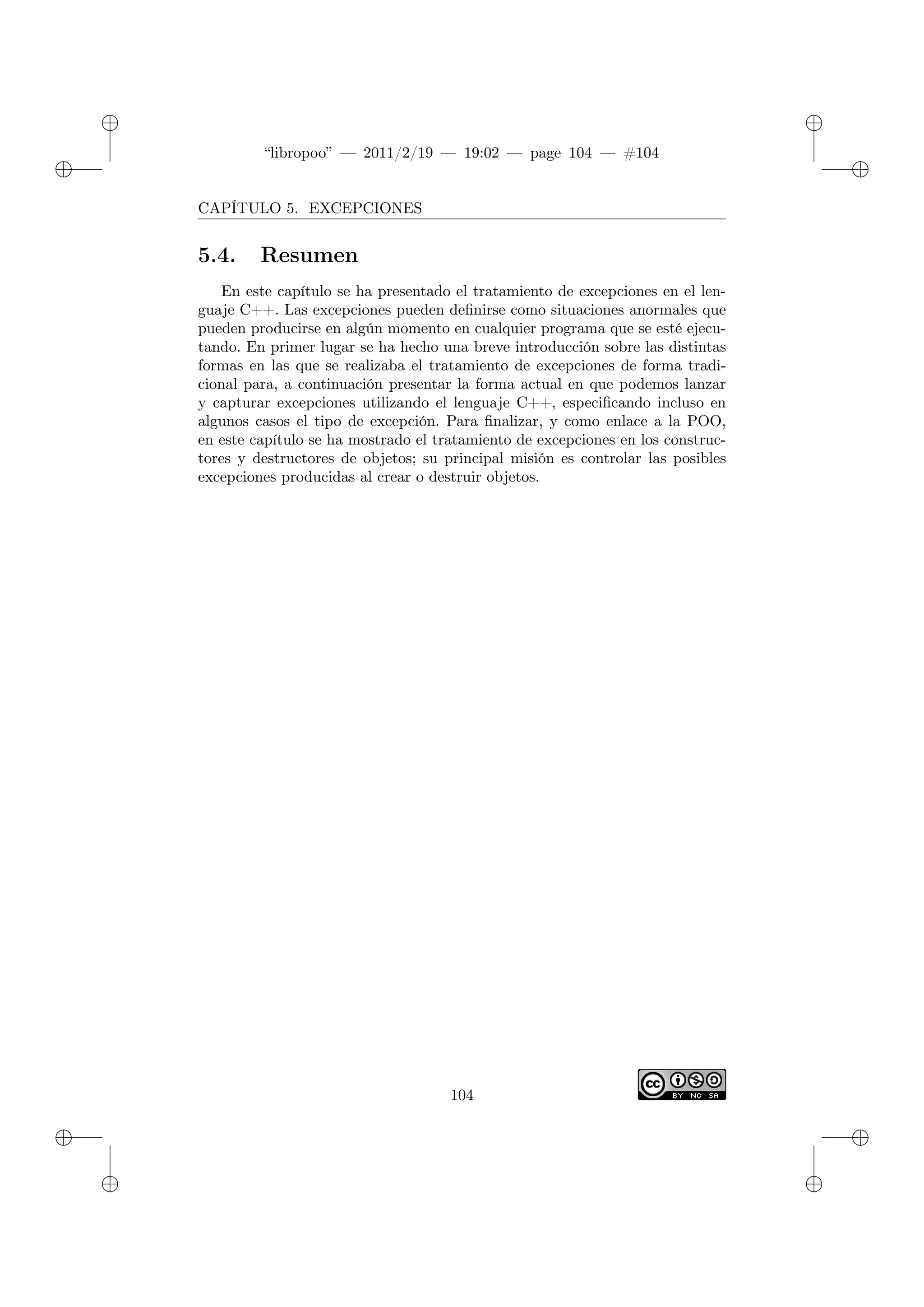 ✐
✐
“libropoo” — 2011/2/19 — 19:02 — page 104 — #104
✐
✐
✐
✐
✐
✐
CAPÍTULO 5. EXCEPCIONES
5.4. Resumen
En este capítulo se ha presentado el tratamiento de excepciones en el len-
guaje C++. Las excepciones pueden definirse como situaciones anormales que
pueden producirse en algún momento en cualquier programa que se esté ejecu-
tando. En primer lugar se ha hecho una breve introducción sobre las distintas
formas en las que se realizaba el tratamiento de excepciones de forma tradi-
cional para, a continuación presentar la forma actual en que podemos lanzar
y capturar excepciones utilizando el lenguaje C++, especificando incluso en
algunos casos el tipo de excepción. Para finalizar, y como enlace a la POO,
en este capítulo se ha mostrado el tratamiento de excepciones en los construc-
tores y destructores de objetos; su principal misión es controlar las posibles
excepciones producidas al crear o destruir objetos.
104
 
