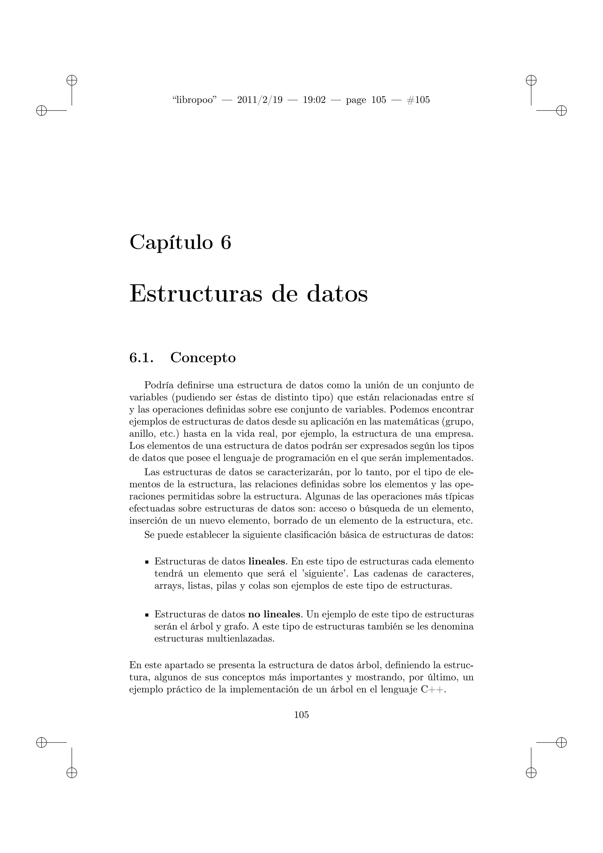 ✐
✐
“libropoo” — 2011/2/19 — 19:02 — page 105 — #105
✐
✐
✐
✐
✐
✐
Capítulo 6
Estructuras de datos
6.1. Concepto
Podría definirse una estructura de datos como la unión de un conjunto de
variables (pudiendo ser éstas de distinto tipo) que están relacionadas entre sí
y las operaciones definidas sobre ese conjunto de variables. Podemos encontrar
ejemplos de estructuras de datos desde su aplicación en las matemáticas (grupo,
anillo, etc.) hasta en la vida real, por ejemplo, la estructura de una empresa.
Los elementos de una estructura de datos podrán ser expresados según los tipos
de datos que posee el lenguaje de programación en el que serán implementados.
Las estructuras de datos se caracterizarán, por lo tanto, por el tipo de ele-
mentos de la estructura, las relaciones definidas sobre los elementos y las ope-
raciones permitidas sobre la estructura. Algunas de las operaciones más típicas
efectuadas sobre estructuras de datos son: acceso o búsqueda de un elemento,
inserción de un nuevo elemento, borrado de un elemento de la estructura, etc.
Se puede establecer la siguiente clasificación básica de estructuras de datos:
Estructuras de datos lineales. En este tipo de estructuras cada elemento
tendrá un elemento que será el ’siguiente’. Las cadenas de caracteres,
arrays, listas, pilas y colas son ejemplos de este tipo de estructuras.
Estructuras de datos no lineales. Un ejemplo de este tipo de estructuras
serán el árbol y grafo. A este tipo de estructuras también se les denomina
estructuras multienlazadas.
En este apartado se presenta la estructura de datos árbol, definiendo la estruc-
tura, algunos de sus conceptos más importantes y mostrando, por último, un
ejemplo práctico de la implementación de un árbol en el lenguaje C++.
105
 