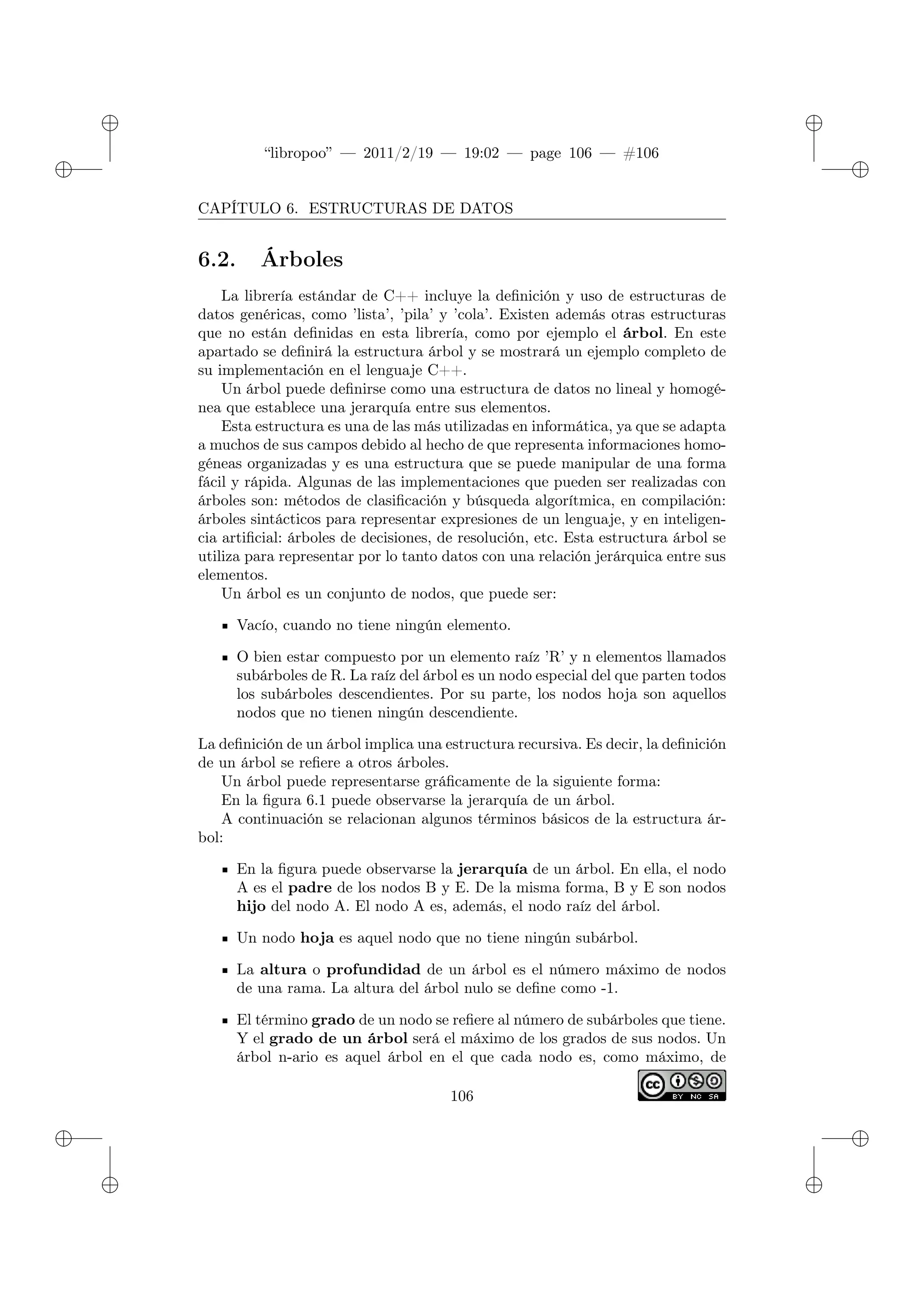 ✐
✐
“libropoo” — 2011/2/19 — 19:02 — page 106 — #106
✐
✐
✐
✐
✐
✐
CAPÍTULO 6. ESTRUCTURAS DE DATOS
6.2. Árboles
La librería estándar de C++ incluye la definición y uso de estructuras de
datos genéricas, como ’lista’, ’pila’ y ’cola’. Existen además otras estructuras
que no están definidas en esta librería, como por ejemplo el árbol. En este
apartado se definirá la estructura árbol y se mostrará un ejemplo completo de
su implementación en el lenguaje C++.
Un árbol puede definirse como una estructura de datos no lineal y homogé-
nea que establece una jerarquía entre sus elementos.
Esta estructura es una de las más utilizadas en informática, ya que se adapta
a muchos de sus campos debido al hecho de que representa informaciones homo-
géneas organizadas y es una estructura que se puede manipular de una forma
fácil y rápida. Algunas de las implementaciones que pueden ser realizadas con
árboles son: métodos de clasificación y búsqueda algorítmica, en compilación:
árboles sintácticos para representar expresiones de un lenguaje, y en inteligen-
cia artificial: árboles de decisiones, de resolución, etc. Esta estructura árbol se
utiliza para representar por lo tanto datos con una relación jerárquica entre sus
elementos.
Un árbol es un conjunto de nodos, que puede ser:
Vacío, cuando no tiene ningún elemento.
O bien estar compuesto por un elemento raíz ’R’ y n elementos llamados
subárboles de R. La raíz del árbol es un nodo especial del que parten todos
los subárboles descendientes. Por su parte, los nodos hoja son aquellos
nodos que no tienen ningún descendiente.
La definición de un árbol implica una estructura recursiva. Es decir, la definición
de un árbol se refiere a otros árboles.
Un árbol puede representarse gráficamente de la siguiente forma:
En la figura 6.1 puede observarse la jerarquía de un árbol.
A continuación se relacionan algunos términos básicos de la estructura ár-
bol:
En la figura puede observarse la jerarquía de un árbol. En ella, el nodo
A es el padre de los nodos B y E. De la misma forma, B y E son nodos
hijo del nodo A. El nodo A es, además, el nodo raíz del árbol.
Un nodo hoja es aquel nodo que no tiene ningún subárbol.
La altura o profundidad de un árbol es el número máximo de nodos
de una rama. La altura del árbol nulo se define como -1.
El término grado de un nodo se refiere al número de subárboles que tiene.
Y el grado de un árbol será el máximo de los grados de sus nodos. Un
árbol n-ario es aquel árbol en el que cada nodo es, como máximo, de
106
 