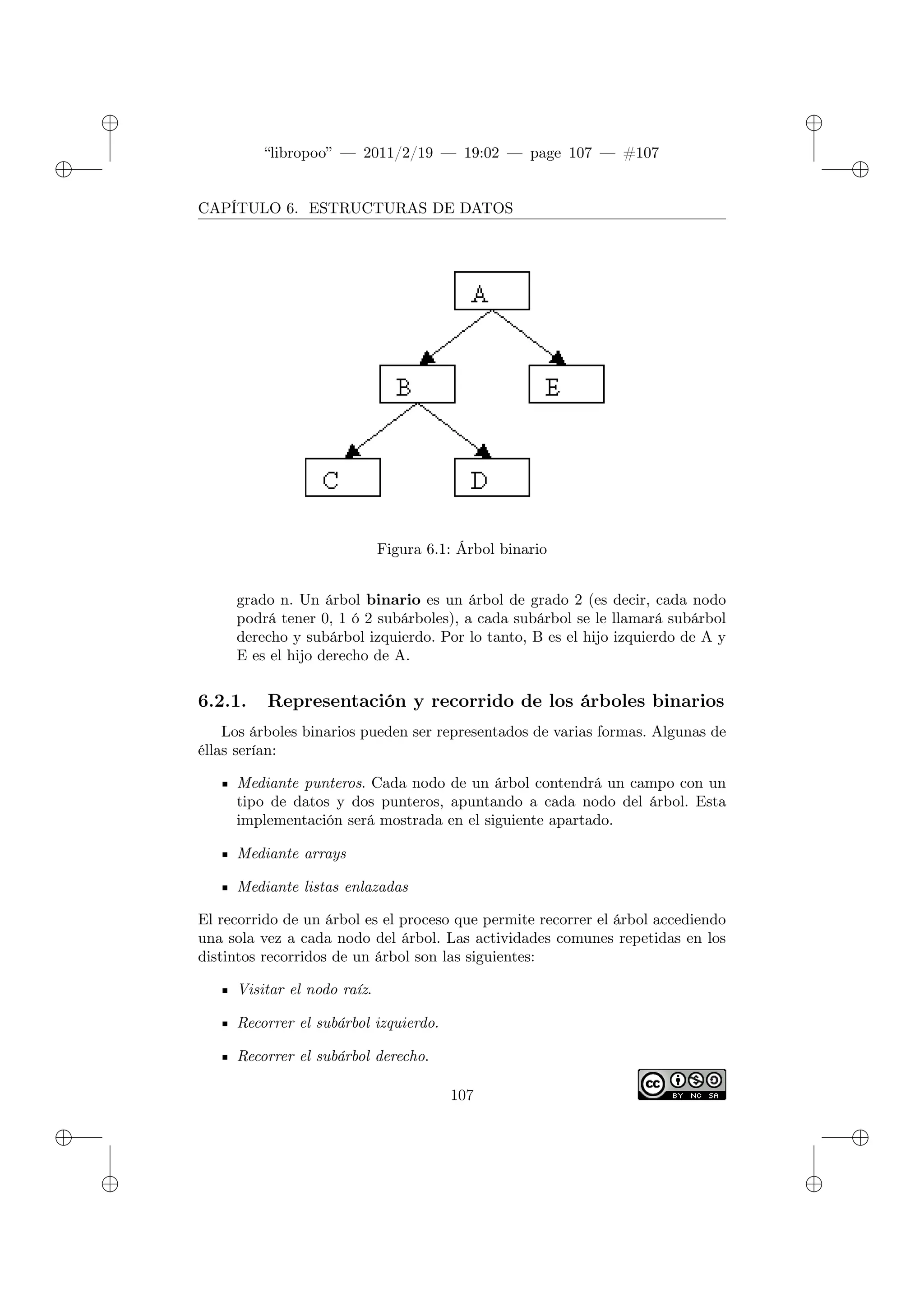 ✐
✐
“libropoo” — 2011/2/19 — 19:02 — page 107 — #107
✐
✐
✐
✐
✐
✐
CAPÍTULO 6. ESTRUCTURAS DE DATOS
Figura 6.1: Árbol binario
grado n. Un árbol binario es un árbol de grado 2 (es decir, cada nodo
podrá tener 0, 1 ó 2 subárboles), a cada subárbol se le llamará subárbol
derecho y subárbol izquierdo. Por lo tanto, B es el hijo izquierdo de A y
E es el hijo derecho de A.
6.2.1. Representación y recorrido de los árboles binarios
Los árboles binarios pueden ser representados de varias formas. Algunas de
éllas serían:
Mediante punteros. Cada nodo de un árbol contendrá un campo con un
tipo de datos y dos punteros, apuntando a cada nodo del árbol. Esta
implementación será mostrada en el siguiente apartado.
Mediante arrays
Mediante listas enlazadas
El recorrido de un árbol es el proceso que permite recorrer el árbol accediendo
una sola vez a cada nodo del árbol. Las actividades comunes repetidas en los
distintos recorridos de un árbol son las siguientes:
Visitar el nodo raíz.
Recorrer el subárbol izquierdo.
Recorrer el subárbol derecho.
107
 