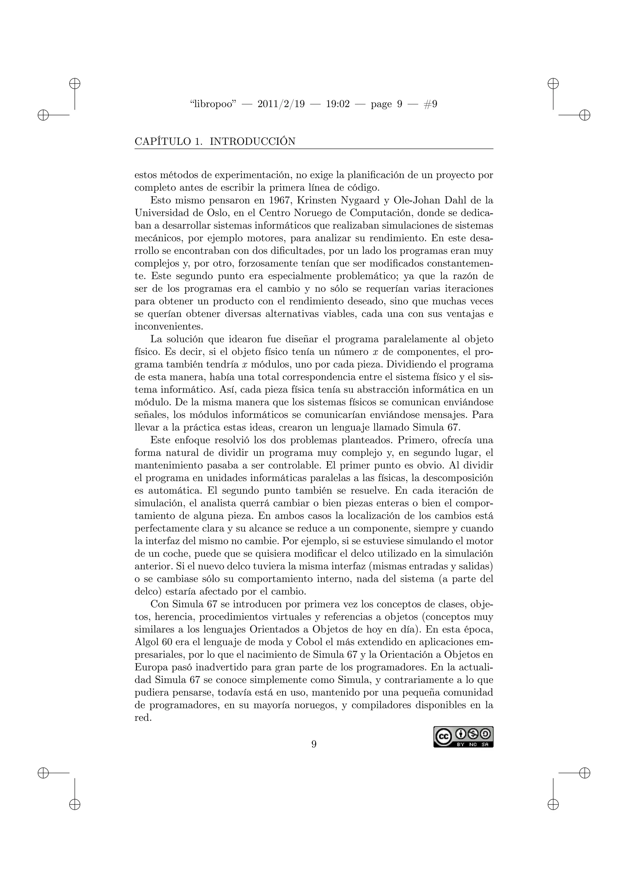 ✐
✐
“libropoo” — 2011/2/19 — 19:02 — page 9 — #9
✐
✐
✐
✐
✐
✐
CAPÍTULO 1. INTRODUCCIÓN
estos métodos de experimentación, no exige la planificación de un proyecto por
completo antes de escribir la primera línea de código.
Esto mismo pensaron en 1967, Krinsten Nygaard y Ole-Johan Dahl de la
Universidad de Oslo, en el Centro Noruego de Computación, donde se dedica-
ban a desarrollar sistemas informáticos que realizaban simulaciones de sistemas
mecánicos, por ejemplo motores, para analizar su rendimiento. En este desa-
rrollo se encontraban con dos dificultades, por un lado los programas eran muy
complejos y, por otro, forzosamente tenían que ser modificados constantemen-
te. Este segundo punto era especialmente problemático; ya que la razón de
ser de los programas era el cambio y no sólo se requerían varias iteraciones
para obtener un producto con el rendimiento deseado, sino que muchas veces
se querían obtener diversas alternativas viables, cada una con sus ventajas e
inconvenientes.
La solución que idearon fue diseñar el programa paralelamente al objeto
físico. Es decir, si el objeto físico tenía un número x de componentes, el pro-
grama también tendría x módulos, uno por cada pieza. Dividiendo el programa
de esta manera, había una total correspondencia entre el sistema físico y el sis-
tema informático. Así, cada pieza física tenía su abstracción informática en un
módulo. De la misma manera que los sistemas físicos se comunican enviándose
señales, los módulos informáticos se comunicarían enviándose mensajes. Para
llevar a la práctica estas ideas, crearon un lenguaje llamado Simula 67.
Este enfoque resolvió los dos problemas planteados. Primero, ofrecía una
forma natural de dividir un programa muy complejo y, en segundo lugar, el
mantenimiento pasaba a ser controlable. El primer punto es obvio. Al dividir
el programa en unidades informáticas paralelas a las físicas, la descomposición
es automática. El segundo punto también se resuelve. En cada iteración de
simulación, el analista querrá cambiar o bien piezas enteras o bien el compor-
tamiento de alguna pieza. En ambos casos la localización de los cambios está
perfectamente clara y su alcance se reduce a un componente, siempre y cuando
la interfaz del mismo no cambie. Por ejemplo, si se estuviese simulando el motor
de un coche, puede que se quisiera modificar el delco utilizado en la simulación
anterior. Si el nuevo delco tuviera la misma interfaz (mismas entradas y salidas)
o se cambiase sólo su comportamiento interno, nada del sistema (a parte del
delco) estaría afectado por el cambio.
Con Simula 67 se introducen por primera vez los conceptos de clases, obje-
tos, herencia, procedimientos virtuales y referencias a objetos (conceptos muy
similares a los lenguajes Orientados a Objetos de hoy en día). En esta época,
Algol 60 era el lenguaje de moda y Cobol el más extendido en aplicaciones em-
presariales, por lo que el nacimiento de Simula 67 y la Orientación a Objetos en
Europa pasó inadvertido para gran parte de los programadores. En la actuali-
dad Simula 67 se conoce simplemente como Simula, y contrariamente a lo que
pudiera pensarse, todavía está en uso, mantenido por una pequeña comunidad
de programadores, en su mayoría noruegos, y compiladores disponibles en la
red.
9
 