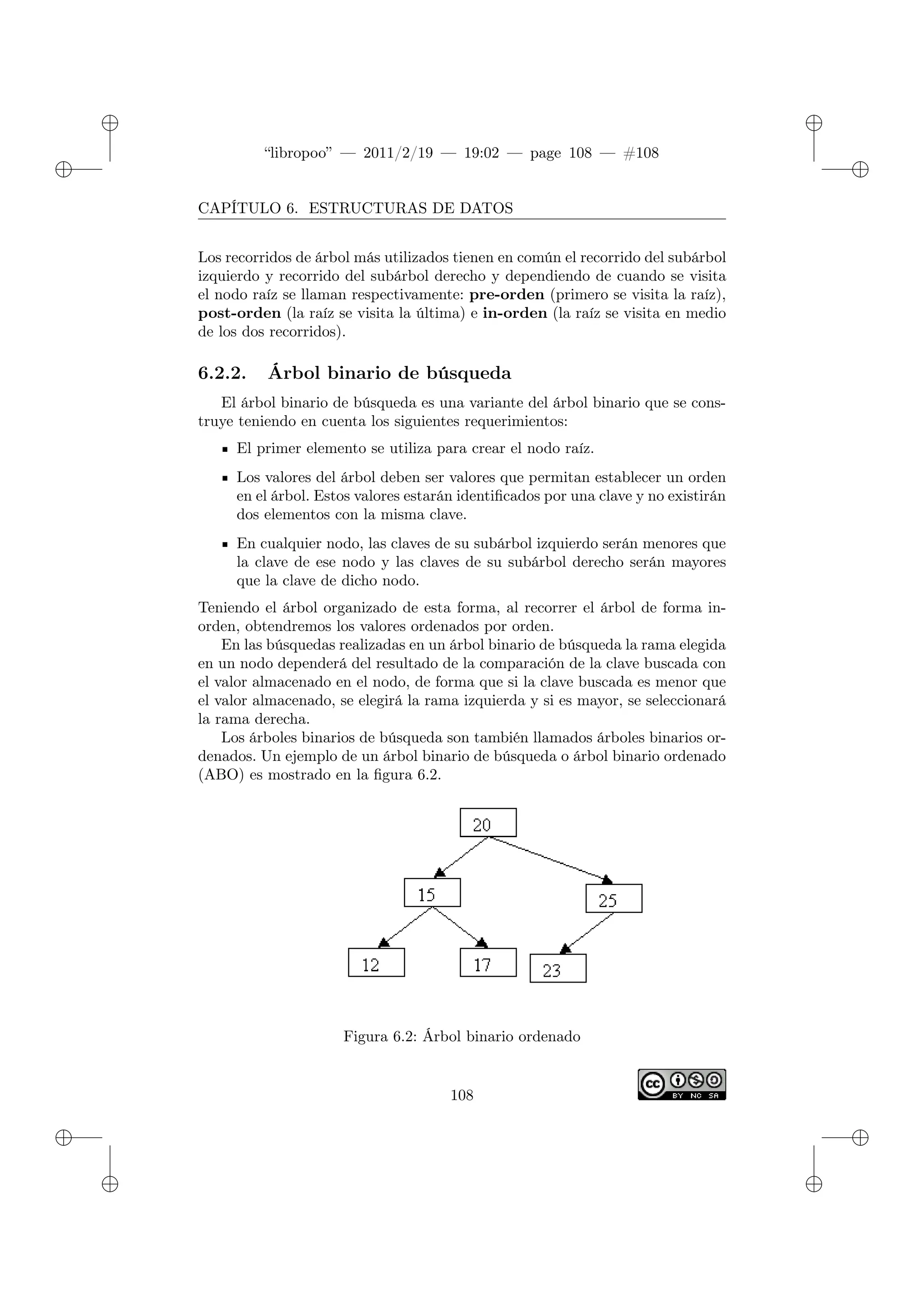 ✐
✐
“libropoo” — 2011/2/19 — 19:02 — page 108 — #108
✐
✐
✐
✐
✐
✐
CAPÍTULO 6. ESTRUCTURAS DE DATOS
Los recorridos de árbol más utilizados tienen en común el recorrido del subárbol
izquierdo y recorrido del subárbol derecho y dependiendo de cuando se visita
el nodo raíz se llaman respectivamente: pre-orden (primero se visita la raíz),
post-orden (la raíz se visita la última) e in-orden (la raíz se visita en medio
de los dos recorridos).
6.2.2. Árbol binario de búsqueda
El árbol binario de búsqueda es una variante del árbol binario que se cons-
truye teniendo en cuenta los siguientes requerimientos:
El primer elemento se utiliza para crear el nodo raíz.
Los valores del árbol deben ser valores que permitan establecer un orden
en el árbol. Estos valores estarán identificados por una clave y no existirán
dos elementos con la misma clave.
En cualquier nodo, las claves de su subárbol izquierdo serán menores que
la clave de ese nodo y las claves de su subárbol derecho serán mayores
que la clave de dicho nodo.
Teniendo el árbol organizado de esta forma, al recorrer el árbol de forma in-
orden, obtendremos los valores ordenados por orden.
En las búsquedas realizadas en un árbol binario de búsqueda la rama elegida
en un nodo dependerá del resultado de la comparación de la clave buscada con
el valor almacenado en el nodo, de forma que si la clave buscada es menor que
el valor almacenado, se elegirá la rama izquierda y si es mayor, se seleccionará
la rama derecha.
Los árboles binarios de búsqueda son también llamados árboles binarios or-
denados. Un ejemplo de un árbol binario de búsqueda o árbol binario ordenado
(ABO) es mostrado en la figura 6.2.
Figura 6.2: Árbol binario ordenado
108
 
