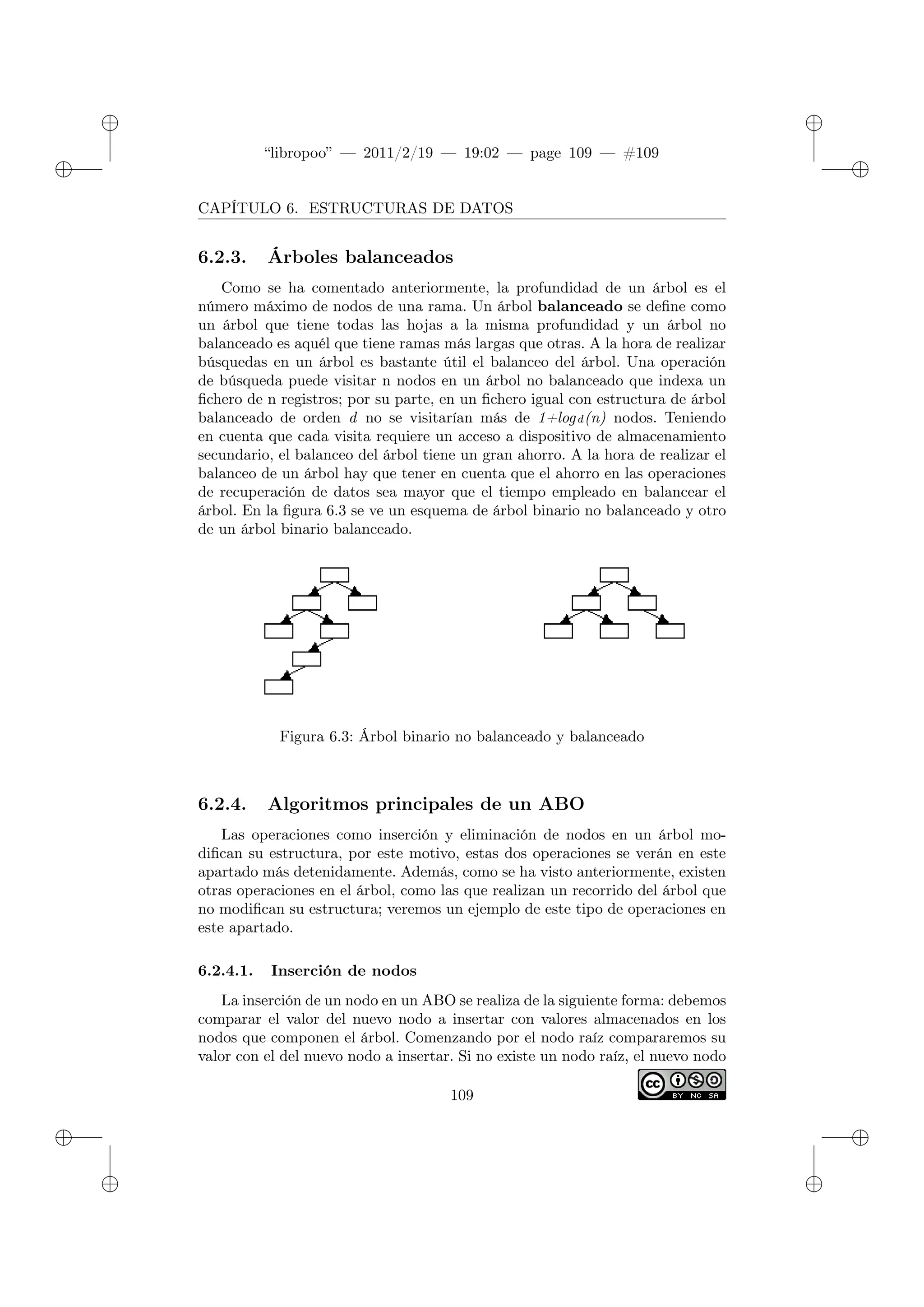 ✐
✐
“libropoo” — 2011/2/19 — 19:02 — page 109 — #109
✐
✐
✐
✐
✐
✐
CAPÍTULO 6. ESTRUCTURAS DE DATOS
6.2.3. Árboles balanceados
Como se ha comentado anteriormente, la profundidad de un árbol es el
número máximo de nodos de una rama. Un árbol balanceado se define como
un árbol que tiene todas las hojas a la misma profundidad y un árbol no
balanceado es aquél que tiene ramas más largas que otras. A la hora de realizar
búsquedas en un árbol es bastante útil el balanceo del árbol. Una operación
de búsqueda puede visitar n nodos en un árbol no balanceado que indexa un
fichero de n registros; por su parte, en un fichero igual con estructura de árbol
balanceado de orden d no se visitarían más de 1+logd(n) nodos. Teniendo
en cuenta que cada visita requiere un acceso a dispositivo de almacenamiento
secundario, el balanceo del árbol tiene un gran ahorro. A la hora de realizar el
balanceo de un árbol hay que tener en cuenta que el ahorro en las operaciones
de recuperación de datos sea mayor que el tiempo empleado en balancear el
árbol. En la figura 6.3 se ve un esquema de árbol binario no balanceado y otro
de un árbol binario balanceado.
Figura 6.3: Árbol binario no balanceado y balanceado
6.2.4. Algoritmos principales de un ABO
Las operaciones como inserción y eliminación de nodos en un árbol mo-
difican su estructura, por este motivo, estas dos operaciones se verán en este
apartado más detenidamente. Además, como se ha visto anteriormente, existen
otras operaciones en el árbol, como las que realizan un recorrido del árbol que
no modifican su estructura; veremos un ejemplo de este tipo de operaciones en
este apartado.
6.2.4.1. Inserción de nodos
La inserción de un nodo en un ABO se realiza de la siguiente forma: debemos
comparar el valor del nuevo nodo a insertar con valores almacenados en los
nodos que componen el árbol. Comenzando por el nodo raíz compararemos su
valor con el del nuevo nodo a insertar. Si no existe un nodo raíz, el nuevo nodo
109
 