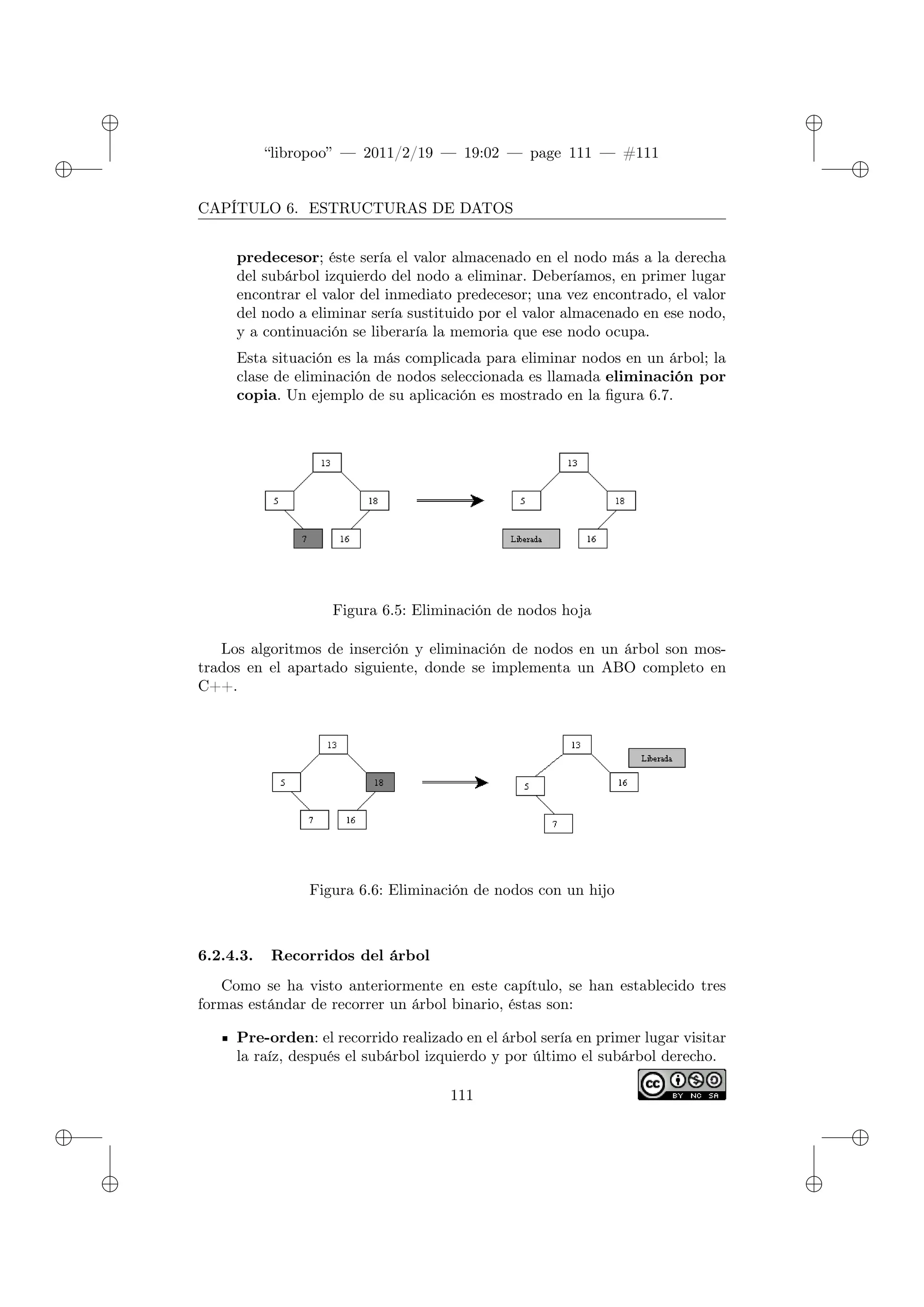 ✐
✐
“libropoo” — 2011/2/19 — 19:02 — page 111 — #111
✐
✐
✐
✐
✐
✐
CAPÍTULO 6. ESTRUCTURAS DE DATOS
predecesor; éste sería el valor almacenado en el nodo más a la derecha
del subárbol izquierdo del nodo a eliminar. Deberíamos, en primer lugar
encontrar el valor del inmediato predecesor; una vez encontrado, el valor
del nodo a eliminar sería sustituido por el valor almacenado en ese nodo,
y a continuación se liberaría la memoria que ese nodo ocupa.
Esta situación es la más complicada para eliminar nodos en un árbol; la
clase de eliminación de nodos seleccionada es llamada eliminación por
copia. Un ejemplo de su aplicación es mostrado en la figura 6.7.
Figura 6.5: Eliminación de nodos hoja
Los algoritmos de inserción y eliminación de nodos en un árbol son mos-
trados en el apartado siguiente, donde se implementa un ABO completo en
C++.
Figura 6.6: Eliminación de nodos con un hijo
6.2.4.3. Recorridos del árbol
Como se ha visto anteriormente en este capítulo, se han establecido tres
formas estándar de recorrer un árbol binario, éstas son:
Pre-orden: el recorrido realizado en el árbol sería en primer lugar visitar
la raíz, después el subárbol izquierdo y por último el subárbol derecho.
111
 