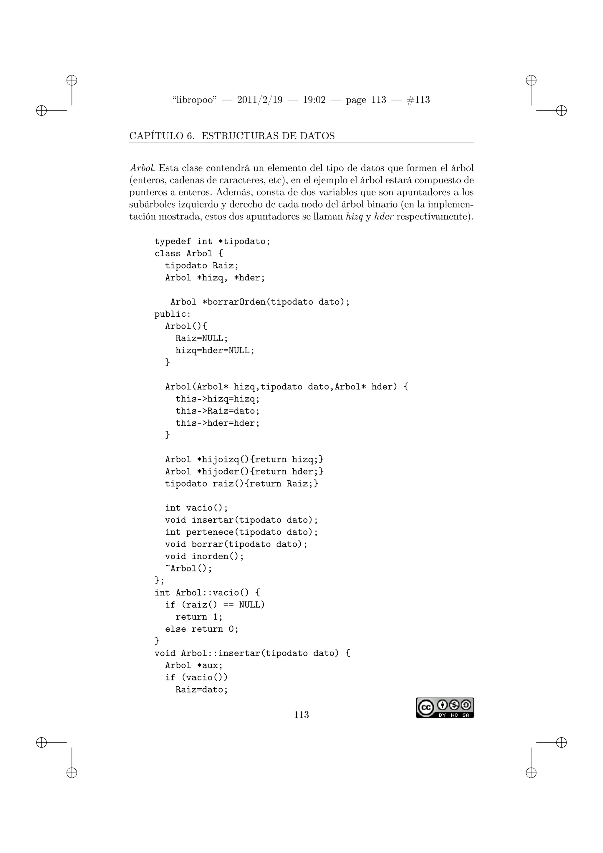 ✐
✐
“libropoo” — 2011/2/19 — 19:02 — page 113 — #113
✐
✐
✐
✐
✐
✐
CAPÍTULO 6. ESTRUCTURAS DE DATOS
Arbol. Esta clase contendrá un elemento del tipo de datos que formen el árbol
(enteros, cadenas de caracteres, etc), en el ejemplo el árbol estará compuesto de
punteros a enteros. Además, consta de dos variables que son apuntadores a los
subárboles izquierdo y derecho de cada nodo del árbol binario (en la implemen-
tación mostrada, estos dos apuntadores se llaman hizq y hder respectivamente).
typedef int *tipodato;
class Arbol {
tipodato Raiz;
Arbol *hizq, *hder;
Arbol *borrarOrden(tipodato dato);
public:
Arbol(){
Raiz=NULL;
hizq=hder=NULL;
}
Arbol(Arbol* hizq,tipodato dato,Arbol* hder) {
this->hizq=hizq;
this->Raiz=dato;
this->hder=hder;
}
Arbol *hijoizq(){return hizq;}
Arbol *hijoder(){return hder;}
tipodato raiz(){return Raiz;}
int vacio();
void insertar(tipodato dato);
int pertenece(tipodato dato);
void borrar(tipodato dato);
void inorden();
~Arbol();
};
int Arbol::vacio() {
if (raiz() == NULL)
return 1;
else return 0;
}
void Arbol::insertar(tipodato dato) {
Arbol *aux;
if (vacio())
Raiz=dato;
113
 