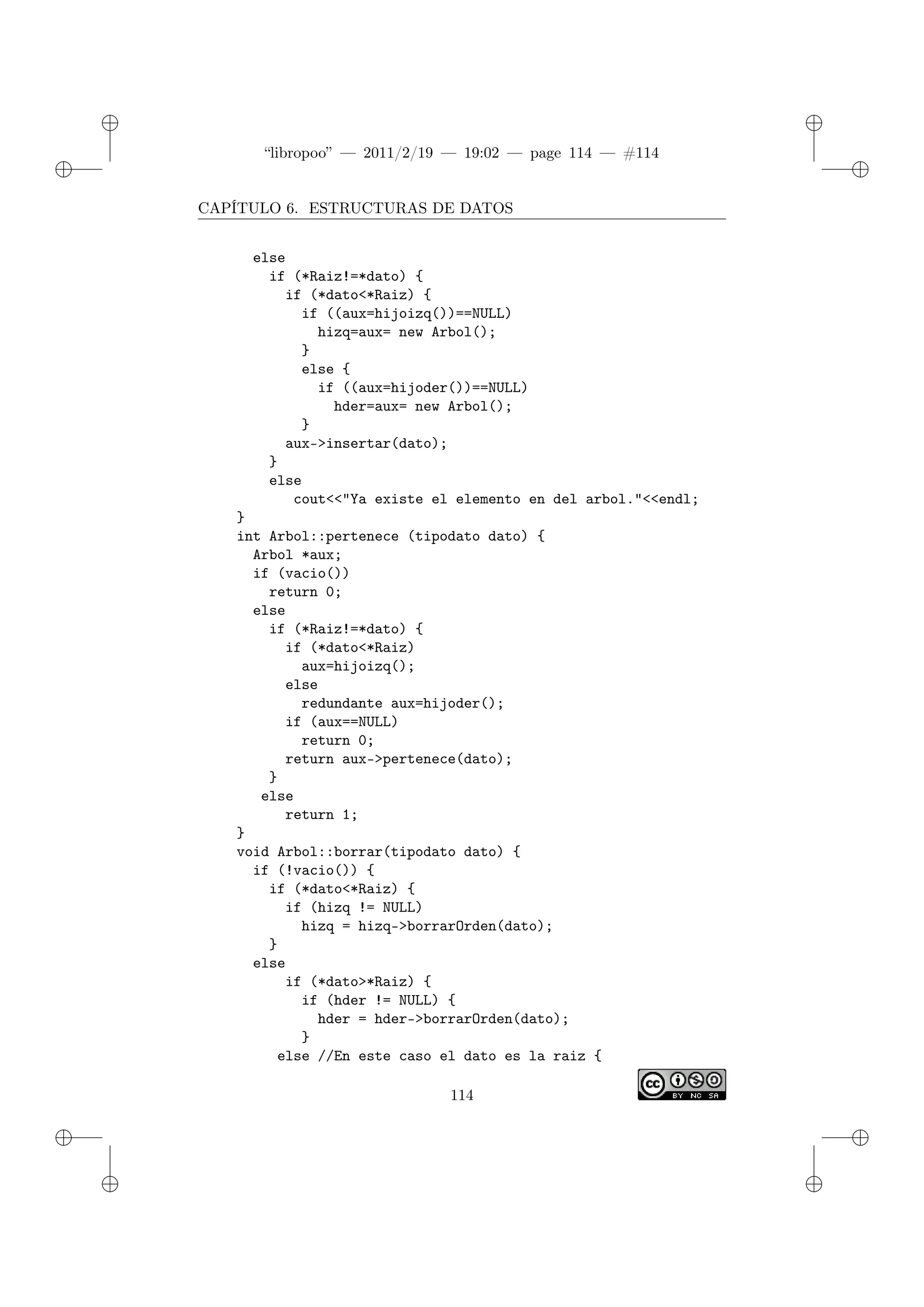 ✐
✐
“libropoo” — 2011/2/19 — 19:02 — page 114 — #114
✐
✐
✐
✐
✐
✐
CAPÍTULO 6. ESTRUCTURAS DE DATOS
else
if (*Raiz!=*dato) {
if (*dato<*Raiz) {
if ((aux=hijoizq())==NULL)
hizq=aux= new Arbol();
}
else {
if ((aux=hijoder())==NULL)
hder=aux= new Arbol();
}
aux->insertar(dato);
}
else
cout<‌<"Ya existe el elemento en del arbol."<‌<endl;
}
int Arbol::pertenece (tipodato dato) {
Arbol *aux;
if (vacio())
return 0;
else
if (*Raiz!=*dato) {
if (*dato<*Raiz)
aux=hijoizq();
else
redundante aux=hijoder();
if (aux==NULL)
return 0;
return aux->pertenece(dato);
}
else
return 1;
}
void Arbol::borrar(tipodato dato) {
if (!vacio()) {
if (*dato<*Raiz) {
if (hizq != NULL)
hizq = hizq->borrarOrden(dato);
}
else
if (*dato>*Raiz) {
if (hder != NULL) {
hder = hder->borrarOrden(dato);
}
else //En este caso el dato es la raiz {
114
 