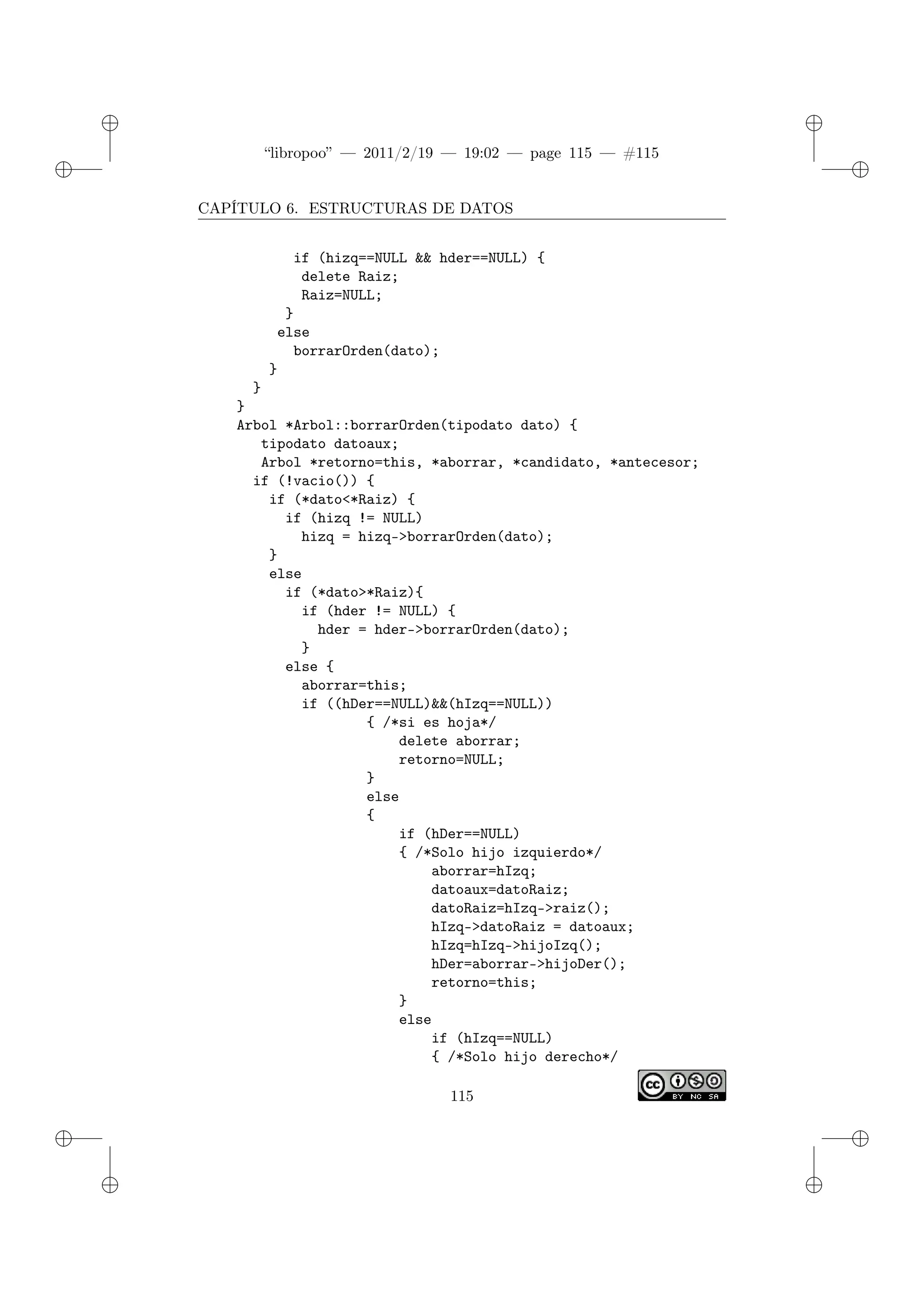 ✐
✐
“libropoo” — 2011/2/19 — 19:02 — page 115 — #115
✐
✐
✐
✐
✐
✐
CAPÍTULO 6. ESTRUCTURAS DE DATOS
if (hizq==NULL && hder==NULL) {
delete Raiz;
Raiz=NULL;
}
else
borrarOrden(dato);
}
}
}
Arbol *Arbol::borrarOrden(tipodato dato) {
tipodato datoaux;
Arbol *retorno=this, *aborrar, *candidato, *antecesor;
if (!vacio()) {
if (*dato<*Raiz) {
if (hizq != NULL)
hizq = hizq->borrarOrden(dato);
}
else
if (*dato>*Raiz){
if (hder != NULL) {
hder = hder->borrarOrden(dato);
}
else {
aborrar=this;
if ((hDer==NULL)&&(hIzq==NULL))
{ /*si es hoja*/
delete aborrar;
retorno=NULL;
}
else
{
if (hDer==NULL)
{ /*Solo hijo izquierdo*/
aborrar=hIzq;
datoaux=datoRaiz;
datoRaiz=hIzq->raiz();
hIzq->datoRaiz = datoaux;
hIzq=hIzq->hijoIzq();
hDer=aborrar->hijoDer();
retorno=this;
}
else
if (hIzq==NULL)
{ /*Solo hijo derecho*/
115
 