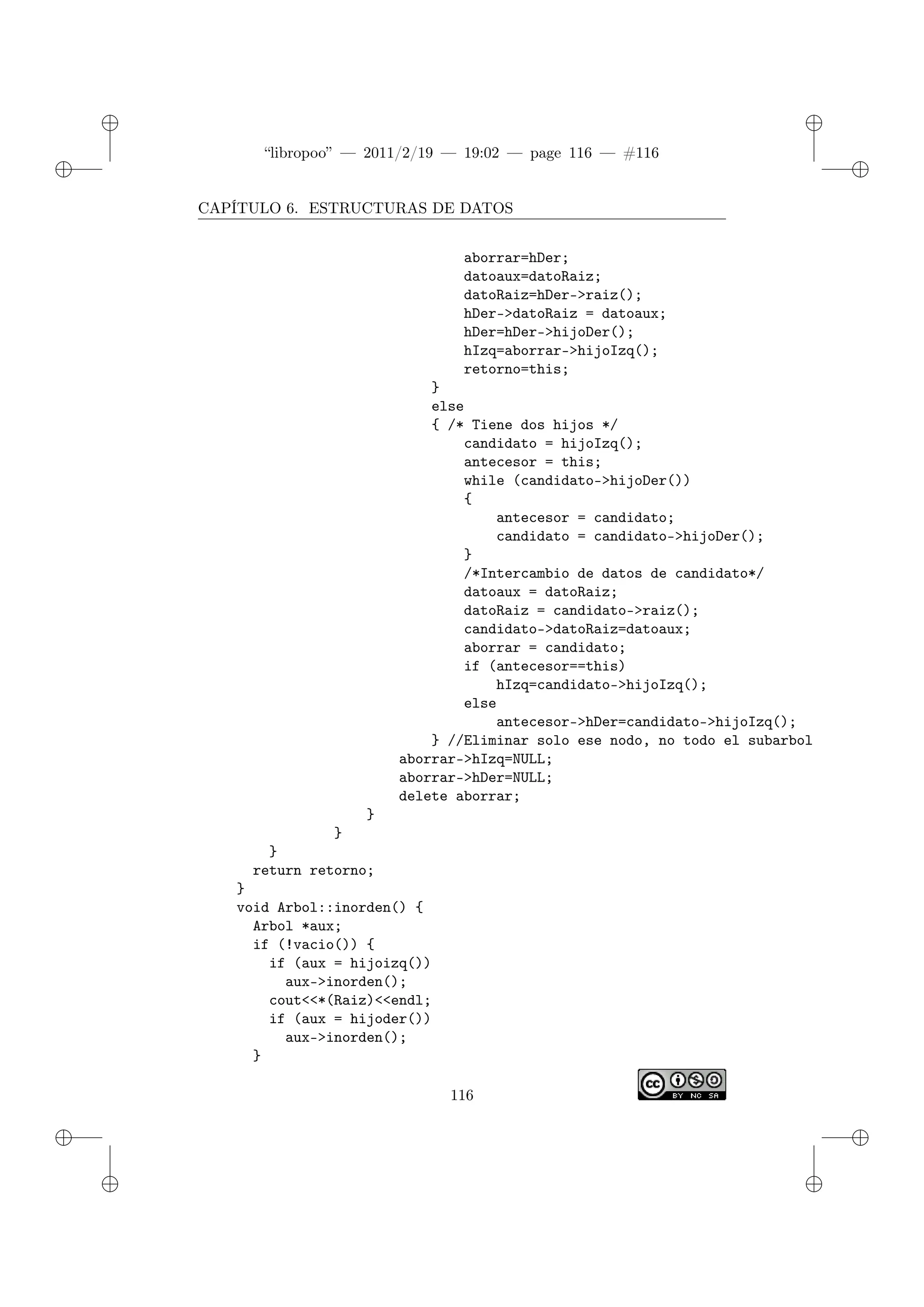 ✐
✐
“libropoo” — 2011/2/19 — 19:02 — page 116 — #116
✐
✐
✐
✐
✐
✐
CAPÍTULO 6. ESTRUCTURAS DE DATOS
aborrar=hDer;
datoaux=datoRaiz;
datoRaiz=hDer->raiz();
hDer->datoRaiz = datoaux;
hDer=hDer->hijoDer();
hIzq=aborrar->hijoIzq();
retorno=this;
}
else
{ /* Tiene dos hijos */
candidato = hijoIzq();
antecesor = this;
while (candidato->hijoDer())
{
antecesor = candidato;
candidato = candidato->hijoDer();
}
/*Intercambio de datos de candidato*/
datoaux = datoRaiz;
datoRaiz = candidato->raiz();
candidato->datoRaiz=datoaux;
aborrar = candidato;
if (antecesor==this)
hIzq=candidato->hijoIzq();
else
antecesor->hDer=candidato->hijoIzq();
} //Eliminar solo ese nodo, no todo el subarbol
aborrar->hIzq=NULL;
aborrar->hDer=NULL;
delete aborrar;
}
}
}
return retorno;
}
void Arbol::inorden() {
Arbol *aux;
if (!vacio()) {
if (aux = hijoizq())
aux->inorden();
cout<‌<*(Raiz)<‌<endl;
if (aux = hijoder())
aux->inorden();
}
116
 