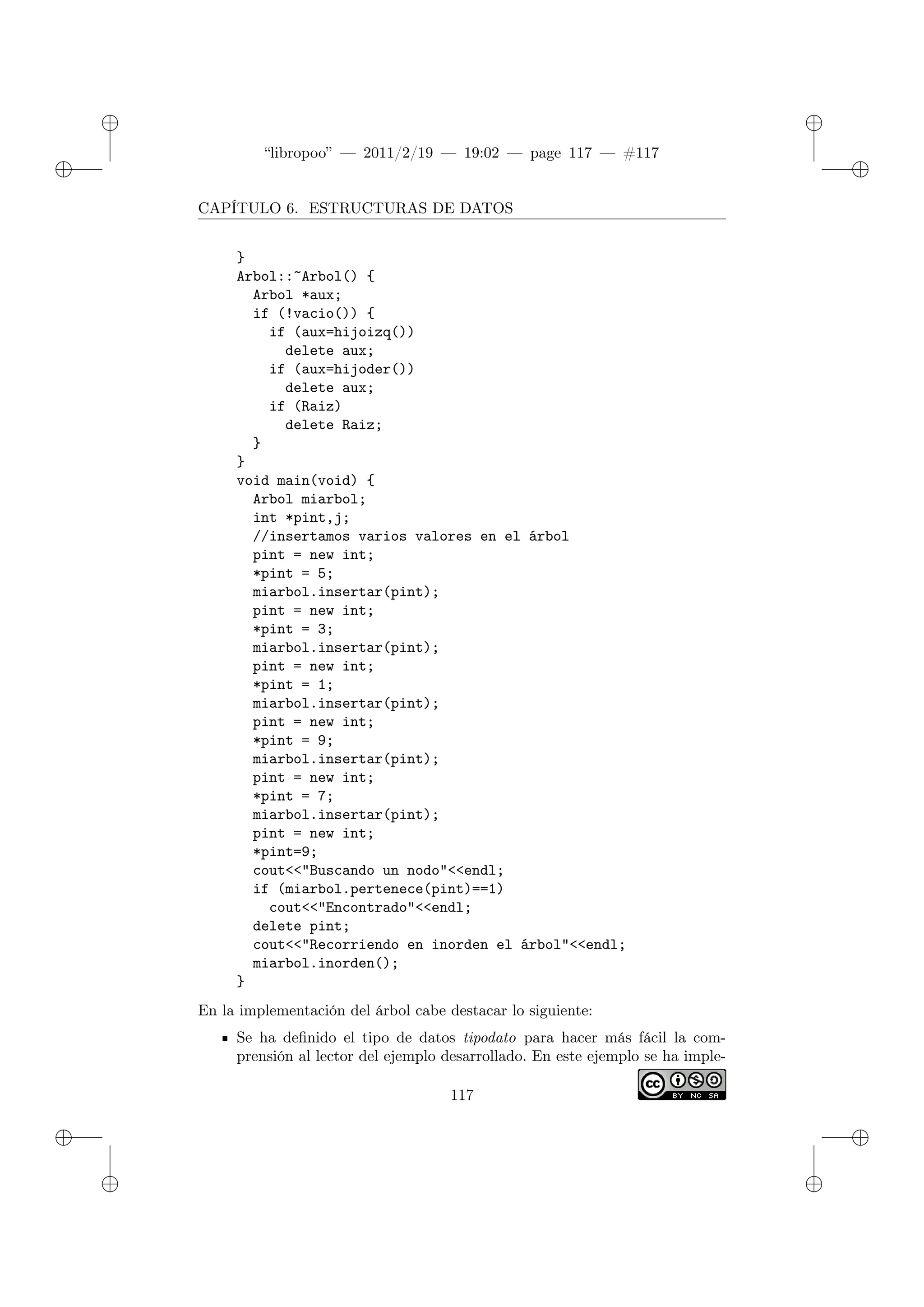 ✐
✐
“libropoo” — 2011/2/19 — 19:02 — page 117 — #117
✐
✐
✐
✐
✐
✐
CAPÍTULO 6. ESTRUCTURAS DE DATOS
}
Arbol::~Arbol() {
Arbol *aux;
if (!vacio()) {
if (aux=hijoizq())
delete aux;
if (aux=hijoder())
delete aux;
if (Raiz)
delete Raiz;
}
}
void main(void) {
Arbol miarbol;
int *pint,j;
//insertamos varios valores en el árbol
pint = new int;
*pint = 5;
miarbol.insertar(pint);
pint = new int;
*pint = 3;
miarbol.insertar(pint);
pint = new int;
*pint = 1;
miarbol.insertar(pint);
pint = new int;
*pint = 9;
miarbol.insertar(pint);
pint = new int;
*pint = 7;
miarbol.insertar(pint);
pint = new int;
*pint=9;
cout<‌<"Buscando un nodo"<‌<endl;
if (miarbol.pertenece(pint)==1)
cout<‌<"Encontrado"<‌<endl;
delete pint;
cout<‌<"Recorriendo en inorden el árbol"<‌<endl;
miarbol.inorden();
}
En la implementación del árbol cabe destacar lo siguiente:
Se ha definido el tipo de datos tipodato para hacer más fácil la com-
prensión al lector del ejemplo desarrollado. En este ejemplo se ha imple-
117
 