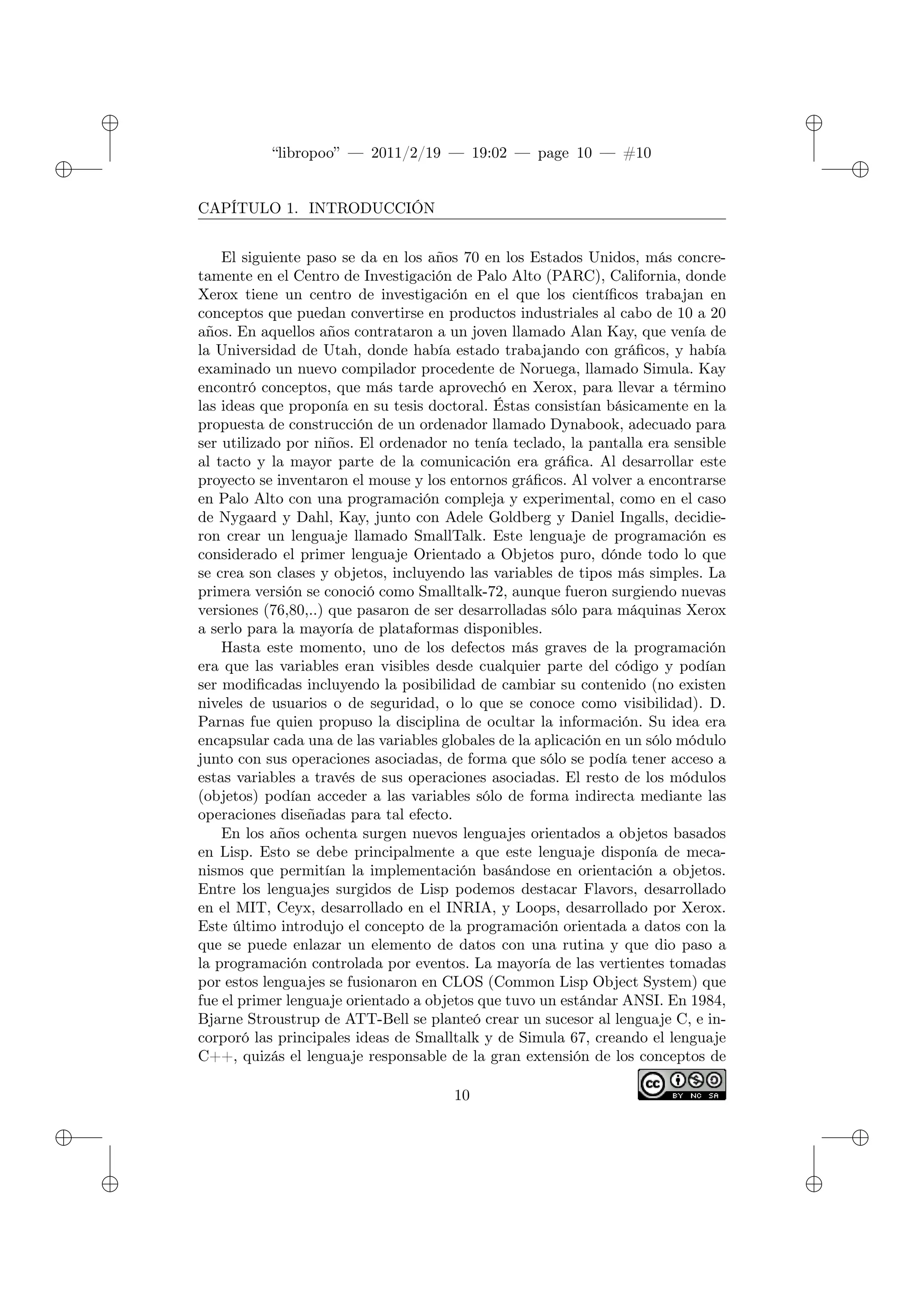 ✐
✐
“libropoo” — 2011/2/19 — 19:02 — page 10 — #10
✐
✐
✐
✐
✐
✐
CAPÍTULO 1. INTRODUCCIÓN
El siguiente paso se da en los años 70 en los Estados Unidos, más concre-
tamente en el Centro de Investigación de Palo Alto (PARC), California, donde
Xerox tiene un centro de investigación en el que los científicos trabajan en
conceptos que puedan convertirse en productos industriales al cabo de 10 a 20
años. En aquellos años contrataron a un joven llamado Alan Kay, que venía de
la Universidad de Utah, donde había estado trabajando con gráficos, y había
examinado un nuevo compilador procedente de Noruega, llamado Simula. Kay
encontró conceptos, que más tarde aprovechó en Xerox, para llevar a término
las ideas que proponía en su tesis doctoral. Éstas consistían básicamente en la
propuesta de construcción de un ordenador llamado Dynabook, adecuado para
ser utilizado por niños. El ordenador no tenía teclado, la pantalla era sensible
al tacto y la mayor parte de la comunicación era gráfica. Al desarrollar este
proyecto se inventaron el mouse y los entornos gráficos. Al volver a encontrarse
en Palo Alto con una programación compleja y experimental, como en el caso
de Nygaard y Dahl, Kay, junto con Adele Goldberg y Daniel Ingalls, decidie-
ron crear un lenguaje llamado SmallTalk. Este lenguaje de programación es
considerado el primer lenguaje Orientado a Objetos puro, dónde todo lo que
se crea son clases y objetos, incluyendo las variables de tipos más simples. La
primera versión se conoció como Smalltalk-72, aunque fueron surgiendo nuevas
versiones (76,80,..) que pasaron de ser desarrolladas sólo para máquinas Xerox
a serlo para la mayoría de plataformas disponibles.
Hasta este momento, uno de los defectos más graves de la programación
era que las variables eran visibles desde cualquier parte del código y podían
ser modificadas incluyendo la posibilidad de cambiar su contenido (no existen
niveles de usuarios o de seguridad, o lo que se conoce como visibilidad). D.
Parnas fue quien propuso la disciplina de ocultar la información. Su idea era
encapsular cada una de las variables globales de la aplicación en un sólo módulo
junto con sus operaciones asociadas, de forma que sólo se podía tener acceso a
estas variables a través de sus operaciones asociadas. El resto de los módulos
(objetos) podían acceder a las variables sólo de forma indirecta mediante las
operaciones diseñadas para tal efecto.
En los años ochenta surgen nuevos lenguajes orientados a objetos basados
en Lisp. Esto se debe principalmente a que este lenguaje disponía de meca-
nismos que permitían la implementación basándose en orientación a objetos.
Entre los lenguajes surgidos de Lisp podemos destacar Flavors, desarrollado
en el MIT, Ceyx, desarrollado en el INRIA, y Loops, desarrollado por Xerox.
Este último introdujo el concepto de la programación orientada a datos con la
que se puede enlazar un elemento de datos con una rutina y que dio paso a
la programación controlada por eventos. La mayoría de las vertientes tomadas
por estos lenguajes se fusionaron en CLOS (Common Lisp Object System) que
fue el primer lenguaje orientado a objetos que tuvo un estándar ANSI. En 1984,
Bjarne Stroustrup de ATT-Bell se planteó crear un sucesor al lenguaje C, e in-
corporó las principales ideas de Smalltalk y de Simula 67, creando el lenguaje
C++, quizás el lenguaje responsable de la gran extensión de los conceptos de
10
 