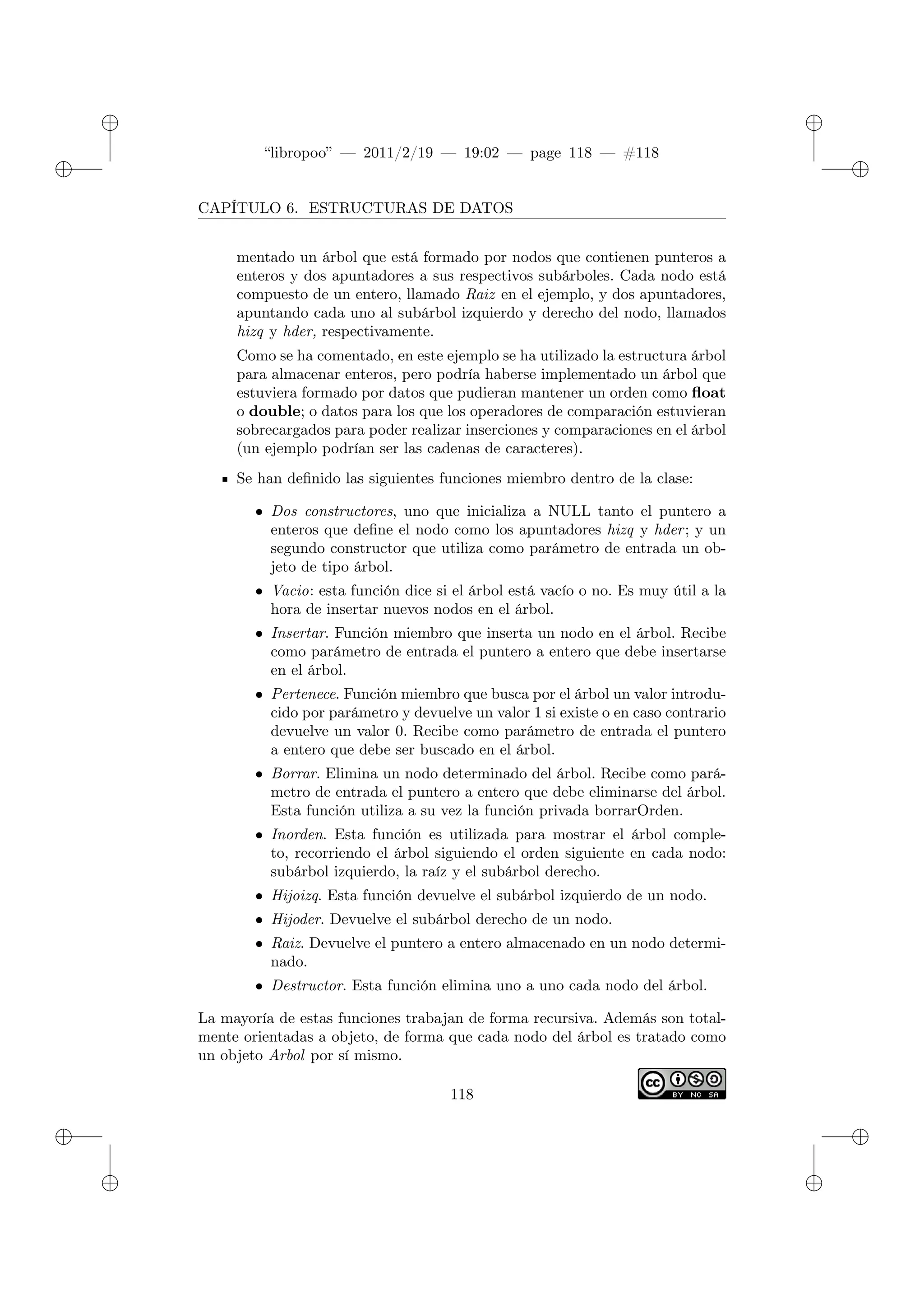 ✐
✐
“libropoo” — 2011/2/19 — 19:02 — page 118 — #118
✐
✐
✐
✐
✐
✐
CAPÍTULO 6. ESTRUCTURAS DE DATOS
mentado un árbol que está formado por nodos que contienen punteros a
enteros y dos apuntadores a sus respectivos subárboles. Cada nodo está
compuesto de un entero, llamado Raiz en el ejemplo, y dos apuntadores,
apuntando cada uno al subárbol izquierdo y derecho del nodo, llamados
hizq y hder, respectivamente.
Como se ha comentado, en este ejemplo se ha utilizado la estructura árbol
para almacenar enteros, pero podría haberse implementado un árbol que
estuviera formado por datos que pudieran mantener un orden como float
o double; o datos para los que los operadores de comparación estuvieran
sobrecargados para poder realizar inserciones y comparaciones en el árbol
(un ejemplo podrían ser las cadenas de caracteres).
Se han definido las siguientes funciones miembro dentro de la clase:
• Dos constructores, uno que inicializa a NULL tanto el puntero a
enteros que define el nodo como los apuntadores hizq y hder; y un
segundo constructor que utiliza como parámetro de entrada un ob-
jeto de tipo árbol.
• Vacio: esta función dice si el árbol está vacío o no. Es muy útil a la
hora de insertar nuevos nodos en el árbol.
• Insertar. Función miembro que inserta un nodo en el árbol. Recibe
como parámetro de entrada el puntero a entero que debe insertarse
en el árbol.
• Pertenece. Función miembro que busca por el árbol un valor introdu-
cido por parámetro y devuelve un valor 1 si existe o en caso contrario
devuelve un valor 0. Recibe como parámetro de entrada el puntero
a entero que debe ser buscado en el árbol.
• Borrar. Elimina un nodo determinado del árbol. Recibe como pará-
metro de entrada el puntero a entero que debe eliminarse del árbol.
Esta función utiliza a su vez la función privada borrarOrden.
• Inorden. Esta función es utilizada para mostrar el árbol comple-
to, recorriendo el árbol siguiendo el orden siguiente en cada nodo:
subárbol izquierdo, la raíz y el subárbol derecho.
• Hijoizq. Esta función devuelve el subárbol izquierdo de un nodo.
• Hijoder. Devuelve el subárbol derecho de un nodo.
• Raiz. Devuelve el puntero a entero almacenado en un nodo determi-
nado.
• Destructor. Esta función elimina uno a uno cada nodo del árbol.
La mayoría de estas funciones trabajan de forma recursiva. Además son total-
mente orientadas a objeto, de forma que cada nodo del árbol es tratado como
un objeto Arbol por sí mismo.
118
 