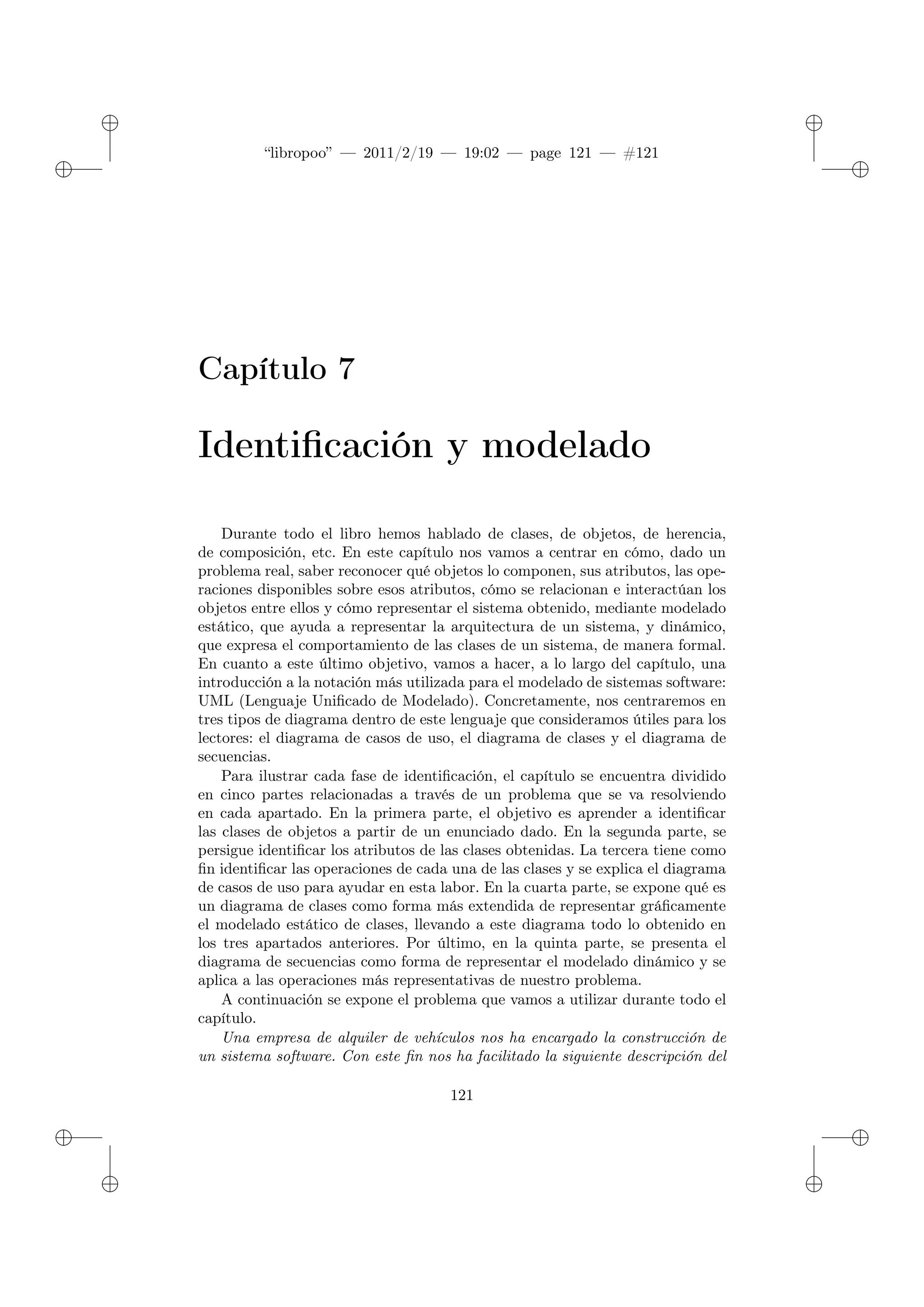 ✐
✐
“libropoo” — 2011/2/19 — 19:02 — page 121 — #121
✐
✐
✐
✐
✐
✐
Capítulo 7
Identificación y modelado
Durante todo el libro hemos hablado de clases, de objetos, de herencia,
de composición, etc. En este capítulo nos vamos a centrar en cómo, dado un
problema real, saber reconocer qué objetos lo componen, sus atributos, las ope-
raciones disponibles sobre esos atributos, cómo se relacionan e interactúan los
objetos entre ellos y cómo representar el sistema obtenido, mediante modelado
estático, que ayuda a representar la arquitectura de un sistema, y dinámico,
que expresa el comportamiento de las clases de un sistema, de manera formal.
En cuanto a este último objetivo, vamos a hacer, a lo largo del capítulo, una
introducción a la notación más utilizada para el modelado de sistemas software:
UML (Lenguaje Unificado de Modelado). Concretamente, nos centraremos en
tres tipos de diagrama dentro de este lenguaje que consideramos útiles para los
lectores: el diagrama de casos de uso, el diagrama de clases y el diagrama de
secuencias.
Para ilustrar cada fase de identificación, el capítulo se encuentra dividido
en cinco partes relacionadas a través de un problema que se va resolviendo
en cada apartado. En la primera parte, el objetivo es aprender a identificar
las clases de objetos a partir de un enunciado dado. En la segunda parte, se
persigue identificar los atributos de las clases obtenidas. La tercera tiene como
fin identificar las operaciones de cada una de las clases y se explica el diagrama
de casos de uso para ayudar en esta labor. En la cuarta parte, se expone qué es
un diagrama de clases como forma más extendida de representar gráficamente
el modelado estático de clases, llevando a este diagrama todo lo obtenido en
los tres apartados anteriores. Por último, en la quinta parte, se presenta el
diagrama de secuencias como forma de representar el modelado dinámico y se
aplica a las operaciones más representativas de nuestro problema.
A continuación se expone el problema que vamos a utilizar durante todo el
capítulo.
Una empresa de alquiler de vehículos nos ha encargado la construcción de
un sistema software. Con este fin nos ha facilitado la siguiente descripción del
121
 