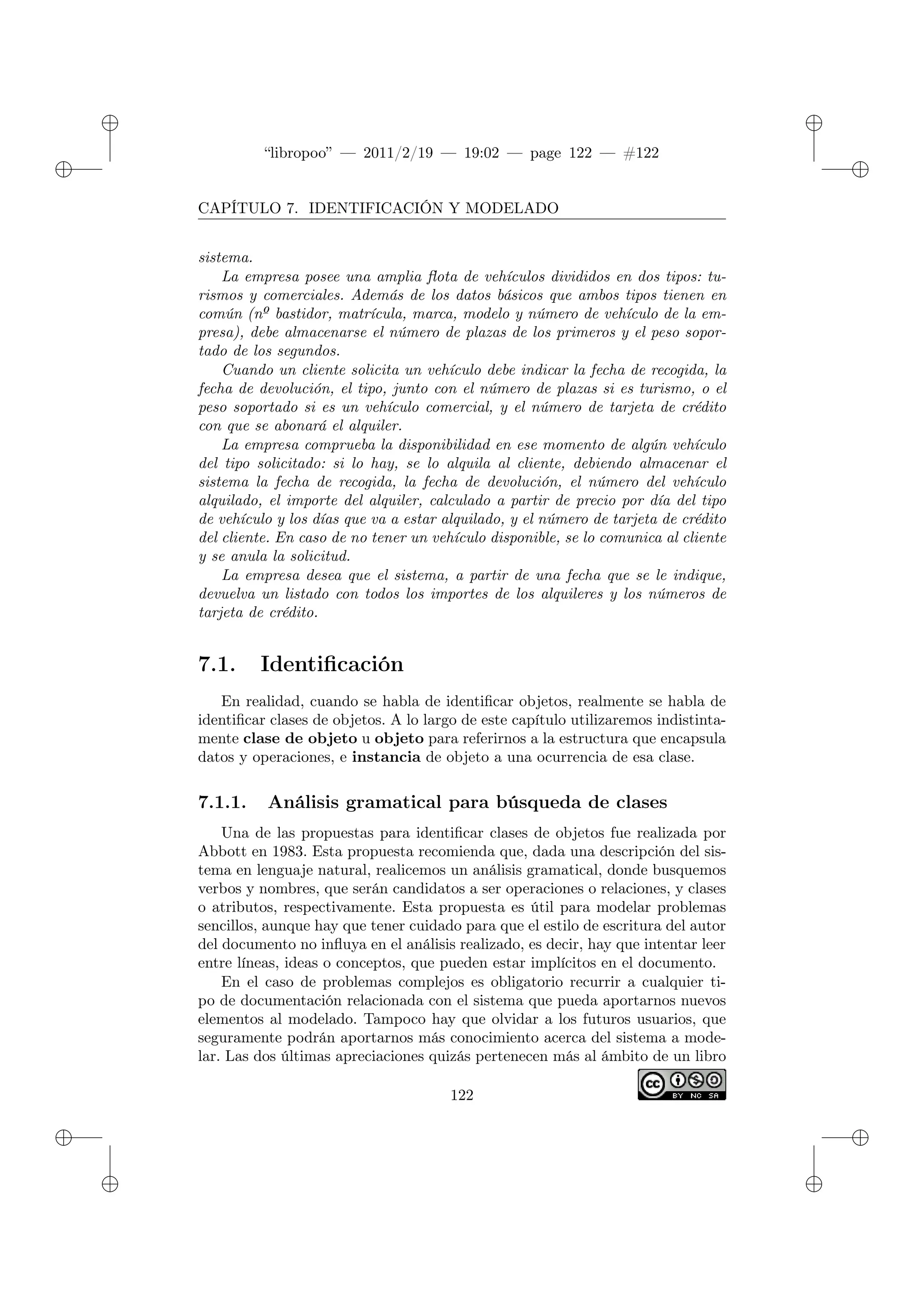 ✐
✐
“libropoo” — 2011/2/19 — 19:02 — page 122 — #122
✐
✐
✐
✐
✐
✐
CAPÍTULO 7. IDENTIFICACIÓN Y MODELADO
sistema.
La empresa posee una amplia flota de vehículos divididos en dos tipos: tu-
rismos y comerciales. Además de los datos básicos que ambos tipos tienen en
común (nº bastidor, matrícula, marca, modelo y número de vehículo de la em-
presa), debe almacenarse el número de plazas de los primeros y el peso sopor-
tado de los segundos.
Cuando un cliente solicita un vehículo debe indicar la fecha de recogida, la
fecha de devolución, el tipo, junto con el número de plazas si es turismo, o el
peso soportado si es un vehículo comercial, y el número de tarjeta de crédito
con que se abonará el alquiler.
La empresa comprueba la disponibilidad en ese momento de algún vehículo
del tipo solicitado: si lo hay, se lo alquila al cliente, debiendo almacenar el
sistema la fecha de recogida, la fecha de devolución, el número del vehículo
alquilado, el importe del alquiler, calculado a partir de precio por día del tipo
de vehículo y los días que va a estar alquilado, y el número de tarjeta de crédito
del cliente. En caso de no tener un vehículo disponible, se lo comunica al cliente
y se anula la solicitud.
La empresa desea que el sistema, a partir de una fecha que se le indique,
devuelva un listado con todos los importes de los alquileres y los números de
tarjeta de crédito.
7.1. Identificación
En realidad, cuando se habla de identificar objetos, realmente se habla de
identificar clases de objetos. A lo largo de este capítulo utilizaremos indistinta-
mente clase de objeto u objeto para referirnos a la estructura que encapsula
datos y operaciones, e instancia de objeto a una ocurrencia de esa clase.
7.1.1. Análisis gramatical para búsqueda de clases
Una de las propuestas para identificar clases de objetos fue realizada por
Abbott en 1983. Esta propuesta recomienda que, dada una descripción del sis-
tema en lenguaje natural, realicemos un análisis gramatical, donde busquemos
verbos y nombres, que serán candidatos a ser operaciones o relaciones, y clases
o atributos, respectivamente. Esta propuesta es útil para modelar problemas
sencillos, aunque hay que tener cuidado para que el estilo de escritura del autor
del documento no influya en el análisis realizado, es decir, hay que intentar leer
entre líneas, ideas o conceptos, que pueden estar implícitos en el documento.
En el caso de problemas complejos es obligatorio recurrir a cualquier ti-
po de documentación relacionada con el sistema que pueda aportarnos nuevos
elementos al modelado. Tampoco hay que olvidar a los futuros usuarios, que
seguramente podrán aportarnos más conocimiento acerca del sistema a mode-
lar. Las dos últimas apreciaciones quizás pertenecen más al ámbito de un libro
122
 