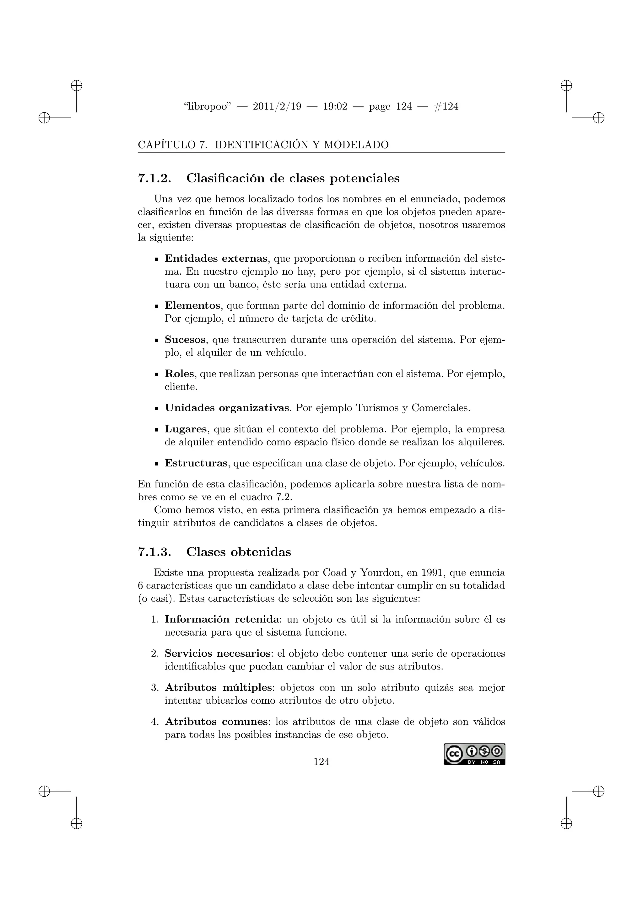 ✐
✐
“libropoo” — 2011/2/19 — 19:02 — page 124 — #124
✐
✐
✐
✐
✐
✐
CAPÍTULO 7. IDENTIFICACIÓN Y MODELADO
7.1.2. Clasificación de clases potenciales
Una vez que hemos localizado todos los nombres en el enunciado, podemos
clasificarlos en función de las diversas formas en que los objetos pueden apare-
cer, existen diversas propuestas de clasificación de objetos, nosotros usaremos
la siguiente:
Entidades externas, que proporcionan o reciben información del siste-
ma. En nuestro ejemplo no hay, pero por ejemplo, si el sistema interac-
tuara con un banco, éste sería una entidad externa.
Elementos, que forman parte del dominio de información del problema.
Por ejemplo, el número de tarjeta de crédito.
Sucesos, que transcurren durante una operación del sistema. Por ejem-
plo, el alquiler de un vehículo.
Roles, que realizan personas que interactúan con el sistema. Por ejemplo,
cliente.
Unidades organizativas. Por ejemplo Turismos y Comerciales.
Lugares, que sitúan el contexto del problema. Por ejemplo, la empresa
de alquiler entendido como espacio físico donde se realizan los alquileres.
Estructuras, que especifican una clase de objeto. Por ejemplo, vehículos.
En función de esta clasificación, podemos aplicarla sobre nuestra lista de nom-
bres como se ve en el cuadro 7.2.
Como hemos visto, en esta primera clasificación ya hemos empezado a dis-
tinguir atributos de candidatos a clases de objetos.
7.1.3. Clases obtenidas
Existe una propuesta realizada por Coad y Yourdon, en 1991, que enuncia
6 características que un candidato a clase debe intentar cumplir en su totalidad
(o casi). Estas características de selección son las siguientes:
1. Información retenida: un objeto es útil si la información sobre él es
necesaria para que el sistema funcione.
2. Servicios necesarios: el objeto debe contener una serie de operaciones
identificables que puedan cambiar el valor de sus atributos.
3. Atributos múltiples: objetos con un solo atributo quizás sea mejor
intentar ubicarlos como atributos de otro objeto.
4. Atributos comunes: los atributos de una clase de objeto son válidos
para todas las posibles instancias de ese objeto.
124
 