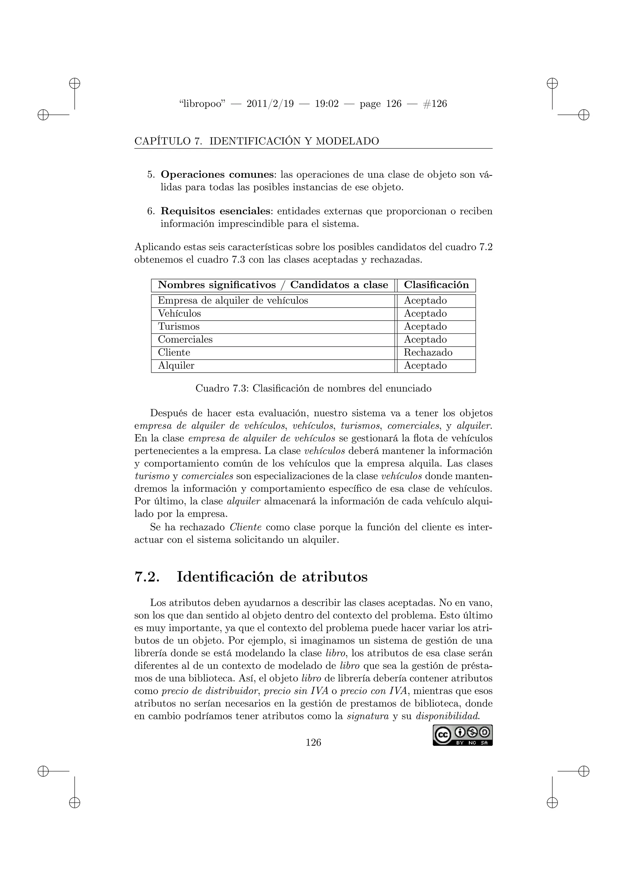 ✐
✐
“libropoo” — 2011/2/19 — 19:02 — page 126 — #126
✐
✐
✐
✐
✐
✐
CAPÍTULO 7. IDENTIFICACIÓN Y MODELADO
5. Operaciones comunes: las operaciones de una clase de objeto son vá-
lidas para todas las posibles instancias de ese objeto.
6. Requisitos esenciales: entidades externas que proporcionan o reciben
información imprescindible para el sistema.
Aplicando estas seis características sobre los posibles candidatos del cuadro 7.2
obtenemos el cuadro 7.3 con las clases aceptadas y rechazadas.
Nombres significativos / Candidatos a clase Clasificación
Empresa de alquiler de vehículos Aceptado
Vehículos Aceptado
Turismos Aceptado
Comerciales Aceptado
Cliente Rechazado
Alquiler Aceptado
Cuadro 7.3: Clasificación de nombres del enunciado
Después de hacer esta evaluación, nuestro sistema va a tener los objetos
empresa de alquiler de vehículos, vehículos, turismos, comerciales, y alquiler.
En la clase empresa de alquiler de vehículos se gestionará la flota de vehículos
pertenecientes a la empresa. La clase vehículos deberá mantener la información
y comportamiento común de los vehículos que la empresa alquila. Las clases
turismo y comerciales son especializaciones de la clase vehículos donde manten-
dremos la información y comportamiento específico de esa clase de vehículos.
Por último, la clase alquiler almacenará la información de cada vehículo alqui-
lado por la empresa.
Se ha rechazado Cliente como clase porque la función del cliente es inter-
actuar con el sistema solicitando un alquiler.
7.2. Identificación de atributos
Los atributos deben ayudarnos a describir las clases aceptadas. No en vano,
son los que dan sentido al objeto dentro del contexto del problema. Esto último
es muy importante, ya que el contexto del problema puede hacer variar los atri-
butos de un objeto. Por ejemplo, si imaginamos un sistema de gestión de una
librería donde se está modelando la clase libro, los atributos de esa clase serán
diferentes al de un contexto de modelado de libro que sea la gestión de présta-
mos de una biblioteca. Así, el objeto libro de librería debería contener atributos
como precio de distribuidor, precio sin IVA o precio con IVA, mientras que esos
atributos no serían necesarios en la gestión de prestamos de biblioteca, donde
en cambio podríamos tener atributos como la signatura y su disponibilidad.
126
 
