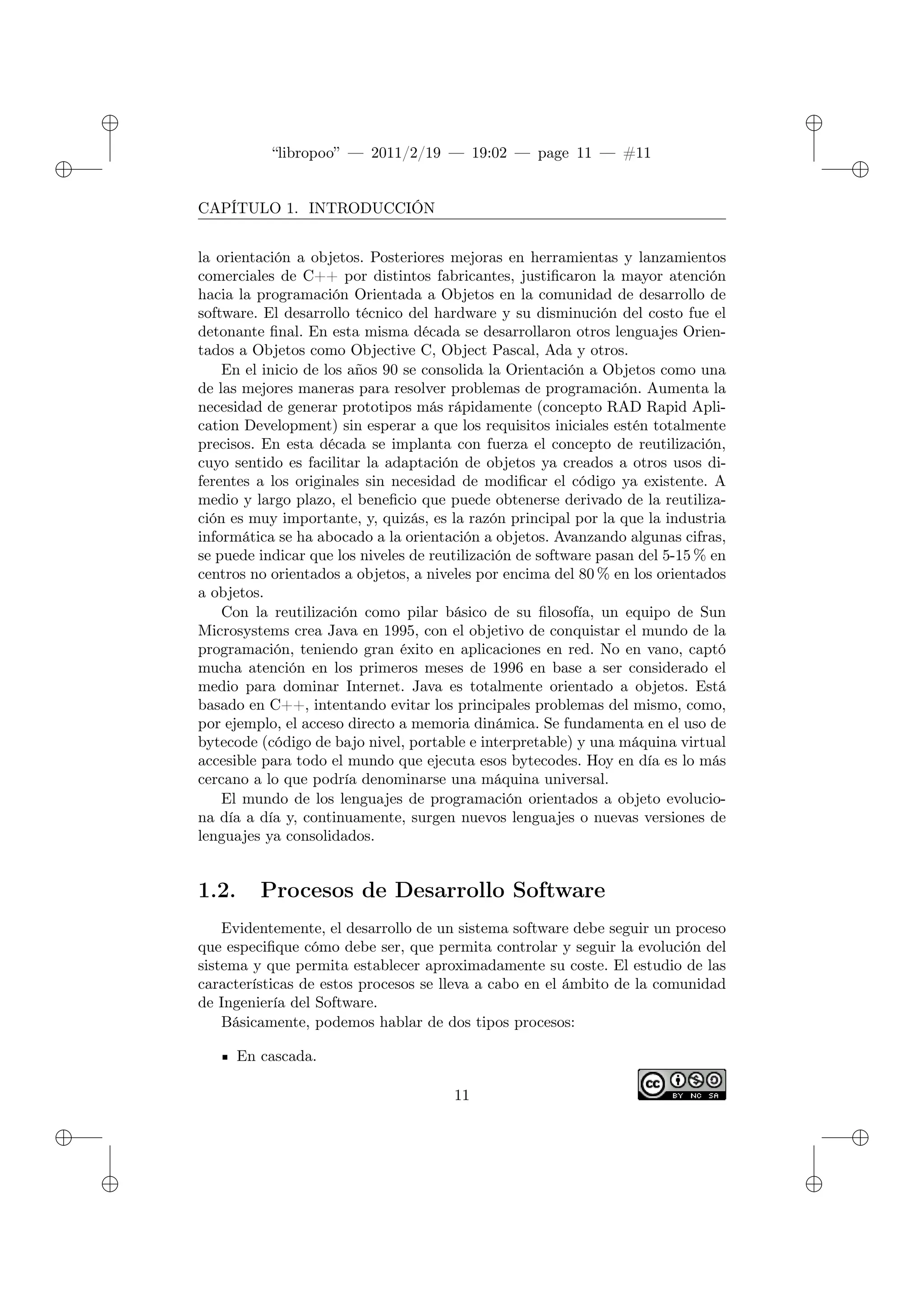 ✐
✐
“libropoo” — 2011/2/19 — 19:02 — page 11 — #11
✐
✐
✐
✐
✐
✐
CAPÍTULO 1. INTRODUCCIÓN
la orientación a objetos. Posteriores mejoras en herramientas y lanzamientos
comerciales de C++ por distintos fabricantes, justificaron la mayor atención
hacia la programación Orientada a Objetos en la comunidad de desarrollo de
software. El desarrollo técnico del hardware y su disminución del costo fue el
detonante final. En esta misma década se desarrollaron otros lenguajes Orien-
tados a Objetos como Objective C, Object Pascal, Ada y otros.
En el inicio de los años 90 se consolida la Orientación a Objetos como una
de las mejores maneras para resolver problemas de programación. Aumenta la
necesidad de generar prototipos más rápidamente (concepto RAD Rapid Apli-
cation Development) sin esperar a que los requisitos iniciales estén totalmente
precisos. En esta década se implanta con fuerza el concepto de reutilización,
cuyo sentido es facilitar la adaptación de objetos ya creados a otros usos di-
ferentes a los originales sin necesidad de modificar el código ya existente. A
medio y largo plazo, el beneficio que puede obtenerse derivado de la reutiliza-
ción es muy importante, y, quizás, es la razón principal por la que la industria
informática se ha abocado a la orientación a objetos. Avanzando algunas cifras,
se puede indicar que los niveles de reutilización de software pasan del 5-15 % en
centros no orientados a objetos, a niveles por encima del 80 % en los orientados
a objetos.
Con la reutilización como pilar básico de su filosofía, un equipo de Sun
Microsystems crea Java en 1995, con el objetivo de conquistar el mundo de la
programación, teniendo gran éxito en aplicaciones en red. No en vano, captó
mucha atención en los primeros meses de 1996 en base a ser considerado el
medio para dominar Internet. Java es totalmente orientado a objetos. Está
basado en C++, intentando evitar los principales problemas del mismo, como,
por ejemplo, el acceso directo a memoria dinámica. Se fundamenta en el uso de
bytecode (código de bajo nivel, portable e interpretable) y una máquina virtual
accesible para todo el mundo que ejecuta esos bytecodes. Hoy en día es lo más
cercano a lo que podría denominarse una máquina universal.
El mundo de los lenguajes de programación orientados a objeto evolucio-
na día a día y, continuamente, surgen nuevos lenguajes o nuevas versiones de
lenguajes ya consolidados.
1.2. Procesos de Desarrollo Software
Evidentemente, el desarrollo de un sistema software debe seguir un proceso
que especifique cómo debe ser, que permita controlar y seguir la evolución del
sistema y que permita establecer aproximadamente su coste. El estudio de las
características de estos procesos se lleva a cabo en el ámbito de la comunidad
de Ingeniería del Software.
Básicamente, podemos hablar de dos tipos procesos:
En cascada.
11
 