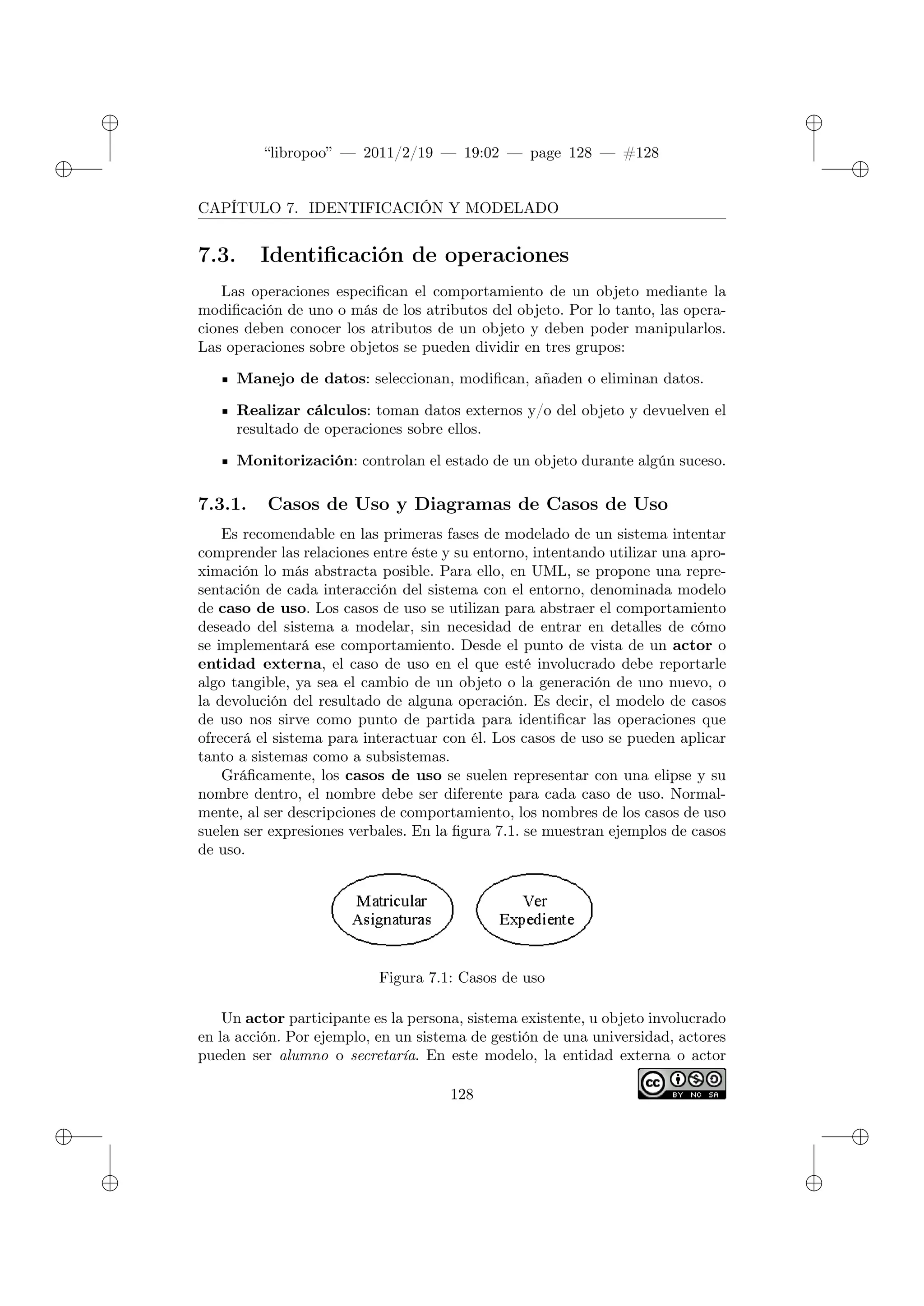 ✐
✐
“libropoo” — 2011/2/19 — 19:02 — page 128 — #128
✐
✐
✐
✐
✐
✐
CAPÍTULO 7. IDENTIFICACIÓN Y MODELADO
7.3. Identificación de operaciones
Las operaciones especifican el comportamiento de un objeto mediante la
modificación de uno o más de los atributos del objeto. Por lo tanto, las opera-
ciones deben conocer los atributos de un objeto y deben poder manipularlos.
Las operaciones sobre objetos se pueden dividir en tres grupos:
Manejo de datos: seleccionan, modifican, añaden o eliminan datos.
Realizar cálculos: toman datos externos y/o del objeto y devuelven el
resultado de operaciones sobre ellos.
Monitorización: controlan el estado de un objeto durante algún suceso.
7.3.1. Casos de Uso y Diagramas de Casos de Uso
Es recomendable en las primeras fases de modelado de un sistema intentar
comprender las relaciones entre éste y su entorno, intentando utilizar una apro-
ximación lo más abstracta posible. Para ello, en UML, se propone una repre-
sentación de cada interacción del sistema con el entorno, denominada modelo
de caso de uso. Los casos de uso se utilizan para abstraer el comportamiento
deseado del sistema a modelar, sin necesidad de entrar en detalles de cómo
se implementará ese comportamiento. Desde el punto de vista de un actor o
entidad externa, el caso de uso en el que esté involucrado debe reportarle
algo tangible, ya sea el cambio de un objeto o la generación de uno nuevo, o
la devolución del resultado de alguna operación. Es decir, el modelo de casos
de uso nos sirve como punto de partida para identificar las operaciones que
ofrecerá el sistema para interactuar con él. Los casos de uso se pueden aplicar
tanto a sistemas como a subsistemas.
Gráficamente, los casos de uso se suelen representar con una elipse y su
nombre dentro, el nombre debe ser diferente para cada caso de uso. Normal-
mente, al ser descripciones de comportamiento, los nombres de los casos de uso
suelen ser expresiones verbales. En la figura 7.1. se muestran ejemplos de casos
de uso.
Figura 7.1: Casos de uso
Un actor participante es la persona, sistema existente, u objeto involucrado
en la acción. Por ejemplo, en un sistema de gestión de una universidad, actores
pueden ser alumno o secretaría. En este modelo, la entidad externa o actor
128
 