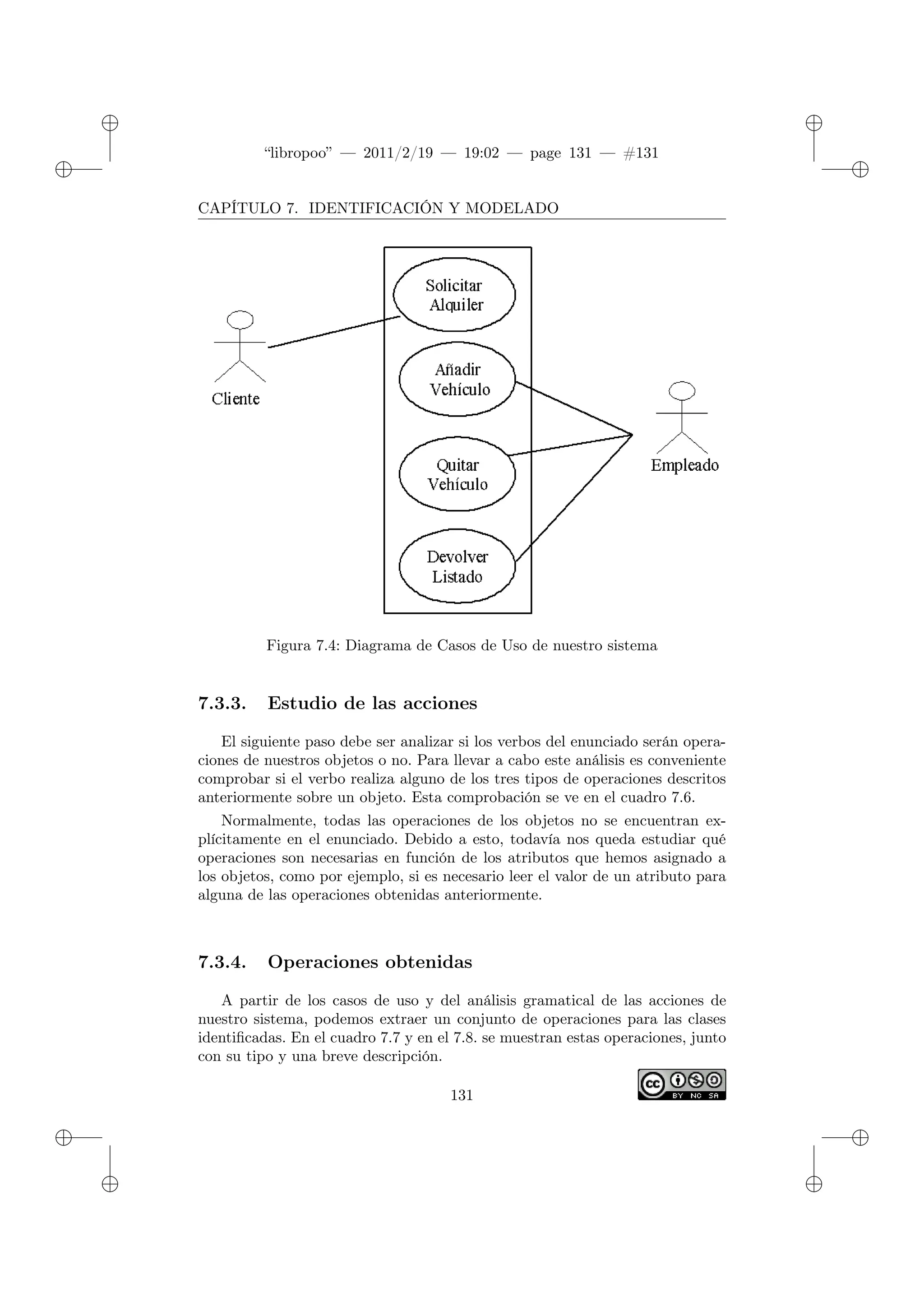 ✐
✐
“libropoo” — 2011/2/19 — 19:02 — page 131 — #131
✐
✐
✐
✐
✐
✐
CAPÍTULO 7. IDENTIFICACIÓN Y MODELADO
Figura 7.4: Diagrama de Casos de Uso de nuestro sistema
7.3.3. Estudio de las acciones
El siguiente paso debe ser analizar si los verbos del enunciado serán opera-
ciones de nuestros objetos o no. Para llevar a cabo este análisis es conveniente
comprobar si el verbo realiza alguno de los tres tipos de operaciones descritos
anteriormente sobre un objeto. Esta comprobación se ve en el cuadro 7.6.
Normalmente, todas las operaciones de los objetos no se encuentran ex-
plícitamente en el enunciado. Debido a esto, todavía nos queda estudiar qué
operaciones son necesarias en función de los atributos que hemos asignado a
los objetos, como por ejemplo, si es necesario leer el valor de un atributo para
alguna de las operaciones obtenidas anteriormente.
7.3.4. Operaciones obtenidas
A partir de los casos de uso y del análisis gramatical de las acciones de
nuestro sistema, podemos extraer un conjunto de operaciones para las clases
identificadas. En el cuadro 7.7 y en el 7.8. se muestran estas operaciones, junto
con su tipo y una breve descripción.
131
 