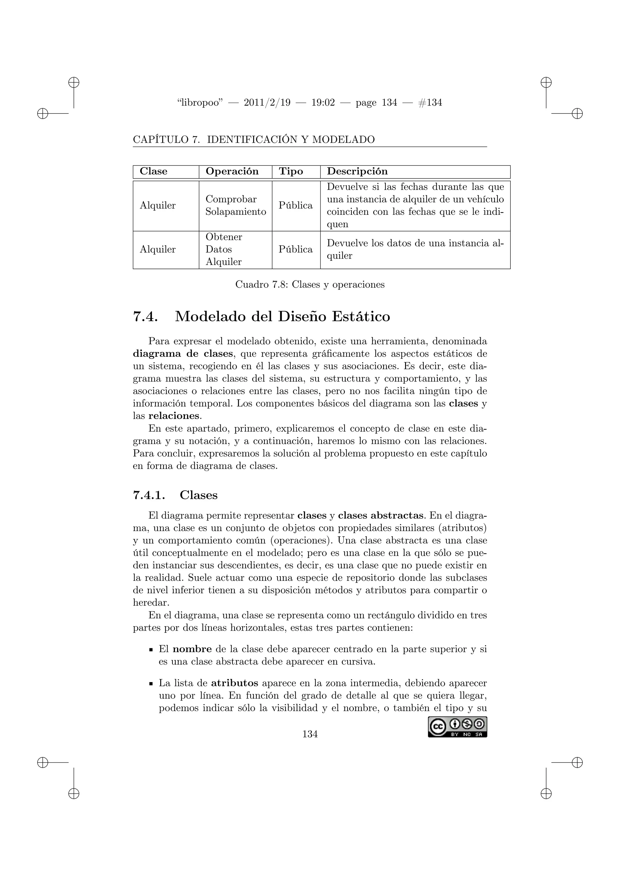 ✐
✐
“libropoo” — 2011/2/19 — 19:02 — page 134 — #134
✐
✐
✐
✐
✐
✐
CAPÍTULO 7. IDENTIFICACIÓN Y MODELADO
Clase Operación Tipo Descripción
Alquiler
Comprobar
Solapamiento
Pública
Devuelve si las fechas durante las que
una instancia de alquiler de un vehículo
coinciden con las fechas que se le indi-
quen
Alquiler
Obtener
Datos
Alquiler
Pública
Devuelve los datos de una instancia al-
quiler
Cuadro 7.8: Clases y operaciones
7.4. Modelado del Diseño Estático
Para expresar el modelado obtenido, existe una herramienta, denominada
diagrama de clases, que representa gráficamente los aspectos estáticos de
un sistema, recogiendo en él las clases y sus asociaciones. Es decir, este dia-
grama muestra las clases del sistema, su estructura y comportamiento, y las
asociaciones o relaciones entre las clases, pero no nos facilita ningún tipo de
información temporal. Los componentes básicos del diagrama son las clases y
las relaciones.
En este apartado, primero, explicaremos el concepto de clase en este dia-
grama y su notación, y a continuación, haremos lo mismo con las relaciones.
Para concluir, expresaremos la solución al problema propuesto en este capítulo
en forma de diagrama de clases.
7.4.1. Clases
El diagrama permite representar clases y clases abstractas. En el diagra-
ma, una clase es un conjunto de objetos con propiedades similares (atributos)
y un comportamiento común (operaciones). Una clase abstracta es una clase
útil conceptualmente en el modelado; pero es una clase en la que sólo se pue-
den instanciar sus descendientes, es decir, es una clase que no puede existir en
la realidad. Suele actuar como una especie de repositorio donde las subclases
de nivel inferior tienen a su disposición métodos y atributos para compartir o
heredar.
En el diagrama, una clase se representa como un rectángulo dividido en tres
partes por dos líneas horizontales, estas tres partes contienen:
El nombre de la clase debe aparecer centrado en la parte superior y si
es una clase abstracta debe aparecer en cursiva.
La lista de atributos aparece en la zona intermedia, debiendo aparecer
uno por línea. En función del grado de detalle al que se quiera llegar,
podemos indicar sólo la visibilidad y el nombre, o también el tipo y su
134
 