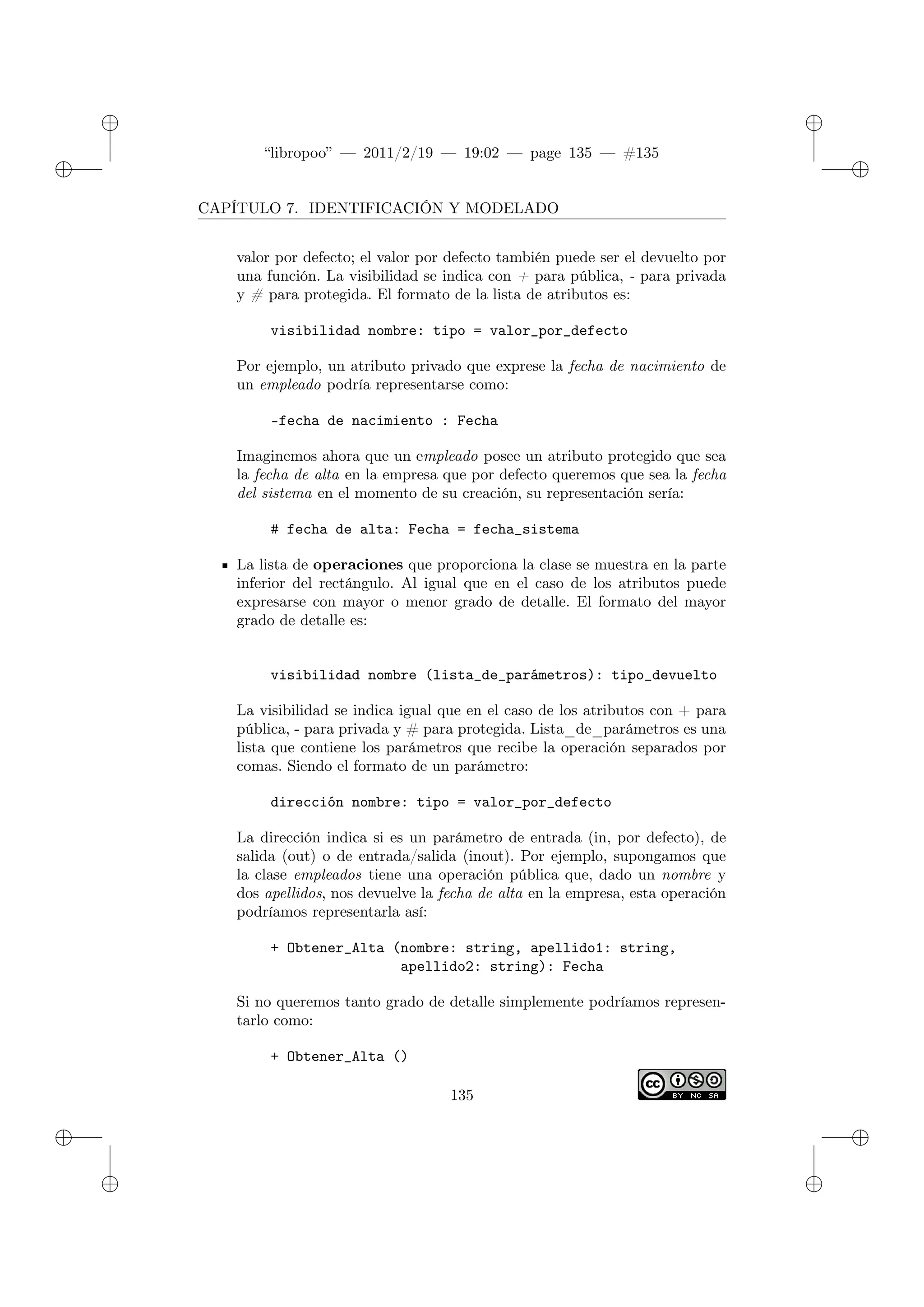 ✐
✐
“libropoo” — 2011/2/19 — 19:02 — page 135 — #135
✐
✐
✐
✐
✐
✐
CAPÍTULO 7. IDENTIFICACIÓN Y MODELADO
valor por defecto; el valor por defecto también puede ser el devuelto por
una función. La visibilidad se indica con + para pública, - para privada
y # para protegida. El formato de la lista de atributos es:
visibilidad nombre: tipo = valor_por_defecto
Por ejemplo, un atributo privado que exprese la fecha de nacimiento de
un empleado podría representarse como:
-fecha de nacimiento : Fecha
Imaginemos ahora que un empleado posee un atributo protegido que sea
la fecha de alta en la empresa que por defecto queremos que sea la fecha
del sistema en el momento de su creación, su representación sería:
# fecha de alta: Fecha = fecha_sistema
La lista de operaciones que proporciona la clase se muestra en la parte
inferior del rectángulo. Al igual que en el caso de los atributos puede
expresarse con mayor o menor grado de detalle. El formato del mayor
grado de detalle es:
visibilidad nombre (lista_de_parámetros): tipo_devuelto
La visibilidad se indica igual que en el caso de los atributos con + para
pública, - para privada y # para protegida. Lista_de_parámetros es una
lista que contiene los parámetros que recibe la operación separados por
comas. Siendo el formato de un parámetro:
dirección nombre: tipo = valor_por_defecto
La dirección indica si es un parámetro de entrada (in, por defecto), de
salida (out) o de entrada/salida (inout). Por ejemplo, supongamos que
la clase empleados tiene una operación pública que, dado un nombre y
dos apellidos, nos devuelve la fecha de alta en la empresa, esta operación
podríamos representarla así:
+ Obtener_Alta (nombre: string, apellido1: string,
apellido2: string): Fecha
Si no queremos tanto grado de detalle simplemente podríamos represen-
tarlo como:
+ Obtener_Alta ()
135
 