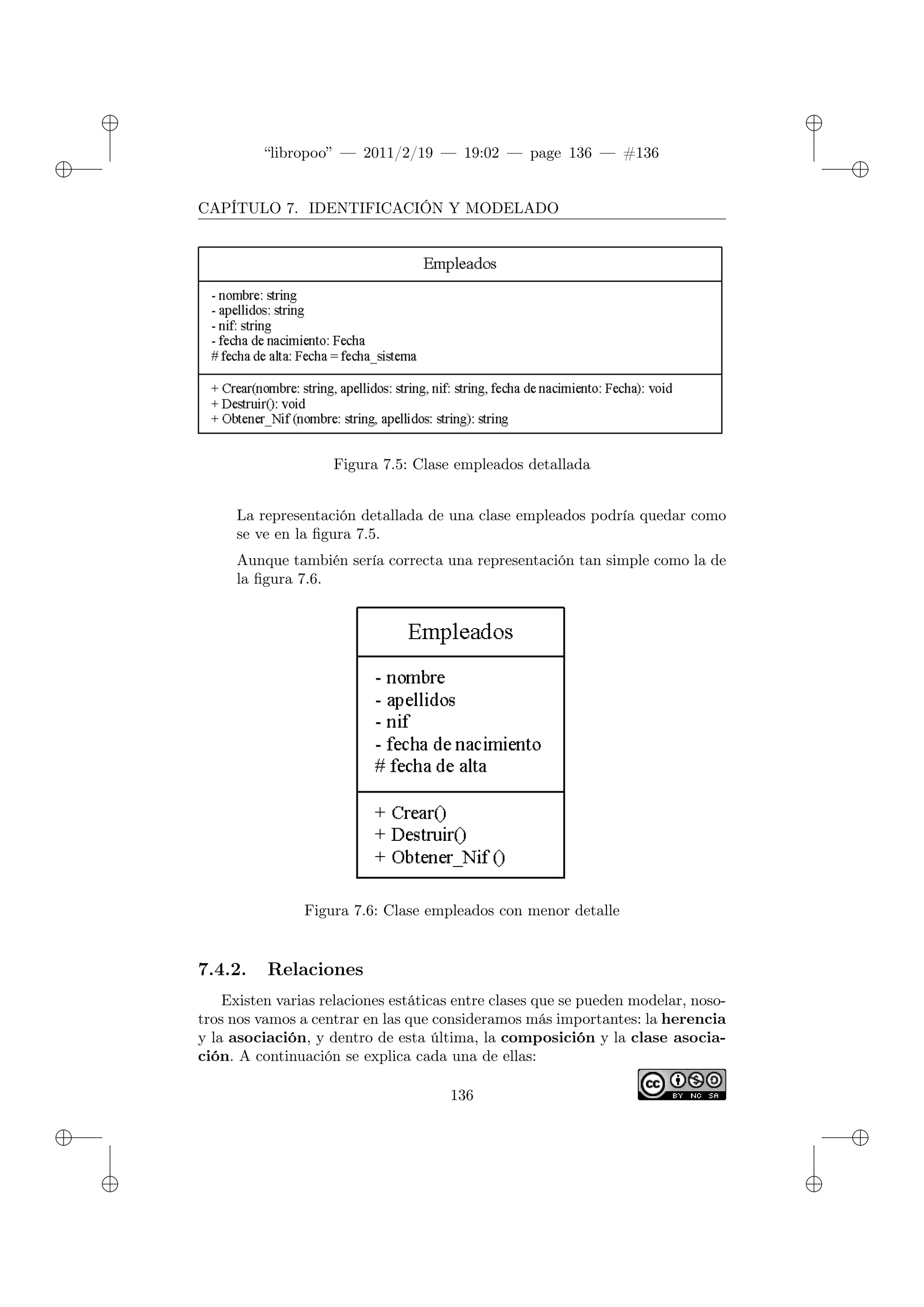 ✐
✐
“libropoo” — 2011/2/19 — 19:02 — page 136 — #136
✐
✐
✐
✐
✐
✐
CAPÍTULO 7. IDENTIFICACIÓN Y MODELADO
Figura 7.5: Clase empleados detallada
La representación detallada de una clase empleados podría quedar como
se ve en la figura 7.5.
Aunque también sería correcta una representación tan simple como la de
la figura 7.6.
Figura 7.6: Clase empleados con menor detalle
7.4.2. Relaciones
Existen varias relaciones estáticas entre clases que se pueden modelar, noso-
tros nos vamos a centrar en las que consideramos más importantes: la herencia
y la asociación, y dentro de esta última, la composición y la clase asocia-
ción. A continuación se explica cada una de ellas:
136
 