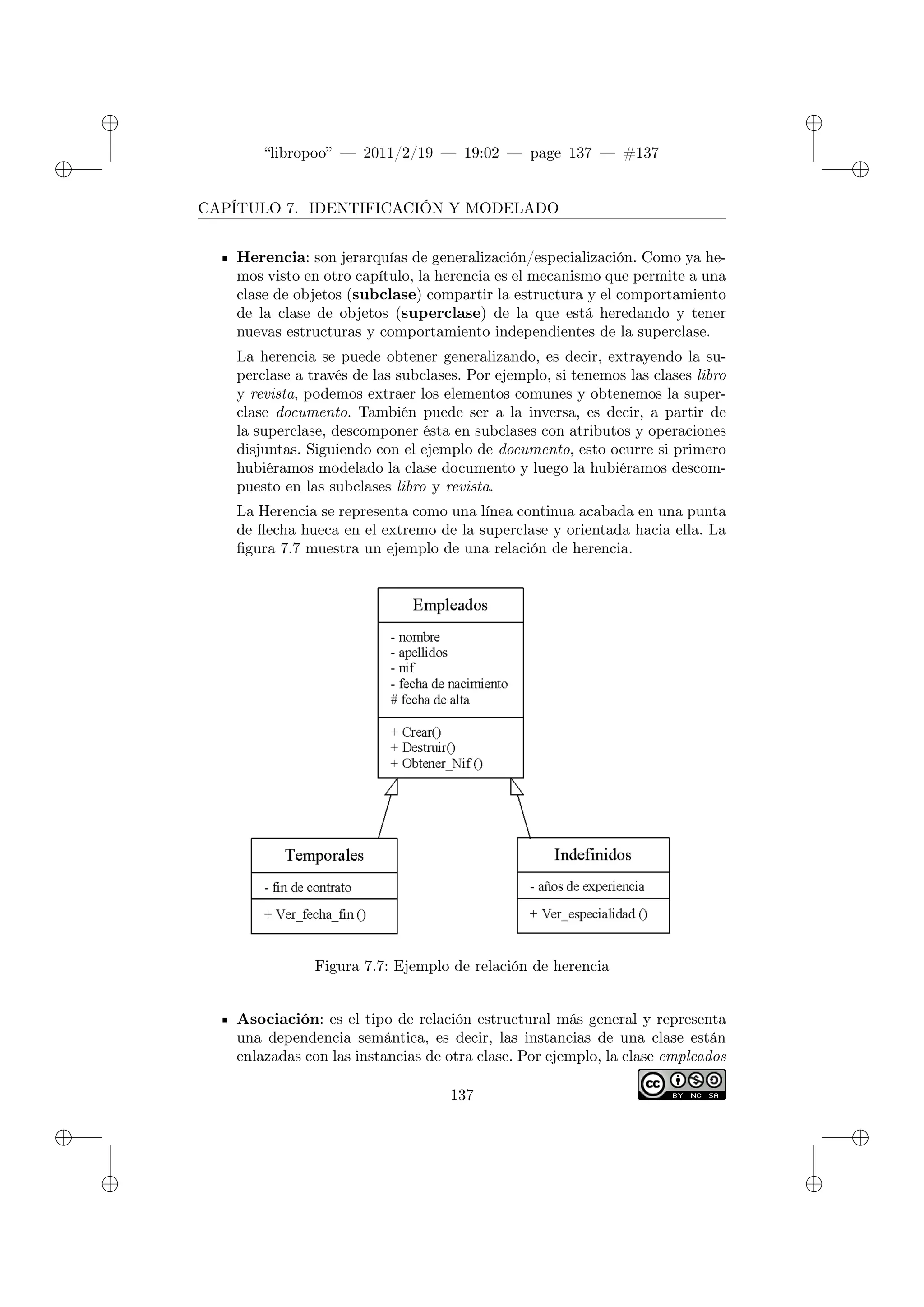 ✐
✐
“libropoo” — 2011/2/19 — 19:02 — page 137 — #137
✐
✐
✐
✐
✐
✐
CAPÍTULO 7. IDENTIFICACIÓN Y MODELADO
Herencia: son jerarquías de generalización/especialización. Como ya he-
mos visto en otro capítulo, la herencia es el mecanismo que permite a una
clase de objetos (subclase) compartir la estructura y el comportamiento
de la clase de objetos (superclase) de la que está heredando y tener
nuevas estructuras y comportamiento independientes de la superclase.
La herencia se puede obtener generalizando, es decir, extrayendo la su-
perclase a través de las subclases. Por ejemplo, si tenemos las clases libro
y revista, podemos extraer los elementos comunes y obtenemos la super-
clase documento. También puede ser a la inversa, es decir, a partir de
la superclase, descomponer ésta en subclases con atributos y operaciones
disjuntas. Siguiendo con el ejemplo de documento, esto ocurre si primero
hubiéramos modelado la clase documento y luego la hubiéramos descom-
puesto en las subclases libro y revista.
La Herencia se representa como una línea continua acabada en una punta
de flecha hueca en el extremo de la superclase y orientada hacia ella. La
figura 7.7 muestra un ejemplo de una relación de herencia.
Figura 7.7: Ejemplo de relación de herencia
Asociación: es el tipo de relación estructural más general y representa
una dependencia semántica, es decir, las instancias de una clase están
enlazadas con las instancias de otra clase. Por ejemplo, la clase empleados
137
 