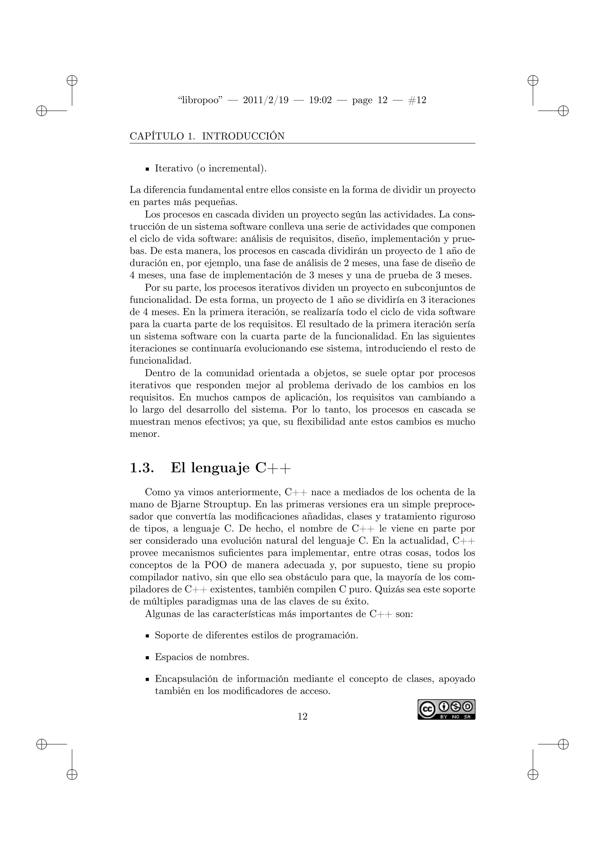 ✐
✐
“libropoo” — 2011/2/19 — 19:02 — page 12 — #12
✐
✐
✐
✐
✐
✐
CAPÍTULO 1. INTRODUCCIÓN
Iterativo (o incremental).
La diferencia fundamental entre ellos consiste en la forma de dividir un proyecto
en partes más pequeñas.
Los procesos en cascada dividen un proyecto según las actividades. La cons-
trucción de un sistema software conlleva una serie de actividades que componen
el ciclo de vida software: análisis de requisitos, diseño, implementación y prue-
bas. De esta manera, los procesos en cascada dividirán un proyecto de 1 año de
duración en, por ejemplo, una fase de análisis de 2 meses, una fase de diseño de
4 meses, una fase de implementación de 3 meses y una de prueba de 3 meses.
Por su parte, los procesos iterativos dividen un proyecto en subconjuntos de
funcionalidad. De esta forma, un proyecto de 1 año se dividiría en 3 iteraciones
de 4 meses. En la primera iteración, se realizaría todo el ciclo de vida software
para la cuarta parte de los requisitos. El resultado de la primera iteración sería
un sistema software con la cuarta parte de la funcionalidad. En las siguientes
iteraciones se continuaría evolucionando ese sistema, introduciendo el resto de
funcionalidad.
Dentro de la comunidad orientada a objetos, se suele optar por procesos
iterativos que responden mejor al problema derivado de los cambios en los
requisitos. En muchos campos de aplicación, los requisitos van cambiando a
lo largo del desarrollo del sistema. Por lo tanto, los procesos en cascada se
muestran menos efectivos; ya que, su flexibilidad ante estos cambios es mucho
menor.
1.3. El lenguaje C++
Como ya vimos anteriormente, C++ nace a mediados de los ochenta de la
mano de Bjarne Strouptup. En las primeras versiones era un simple preproce-
sador que convertía las modificaciones añadidas, clases y tratamiento riguroso
de tipos, a lenguaje C. De hecho, el nombre de C++ le viene en parte por
ser considerado una evolución natural del lenguaje C. En la actualidad, C++
provee mecanismos suficientes para implementar, entre otras cosas, todos los
conceptos de la POO de manera adecuada y, por supuesto, tiene su propio
compilador nativo, sin que ello sea obstáculo para que, la mayoría de los com-
piladores de C++ existentes, también compilen C puro. Quizás sea este soporte
de múltiples paradigmas una de las claves de su éxito.
Algunas de las características más importantes de C++ son:
Soporte de diferentes estilos de programación.
Espacios de nombres.
Encapsulación de información mediante el concepto de clases, apoyado
también en los modificadores de acceso.
12
 