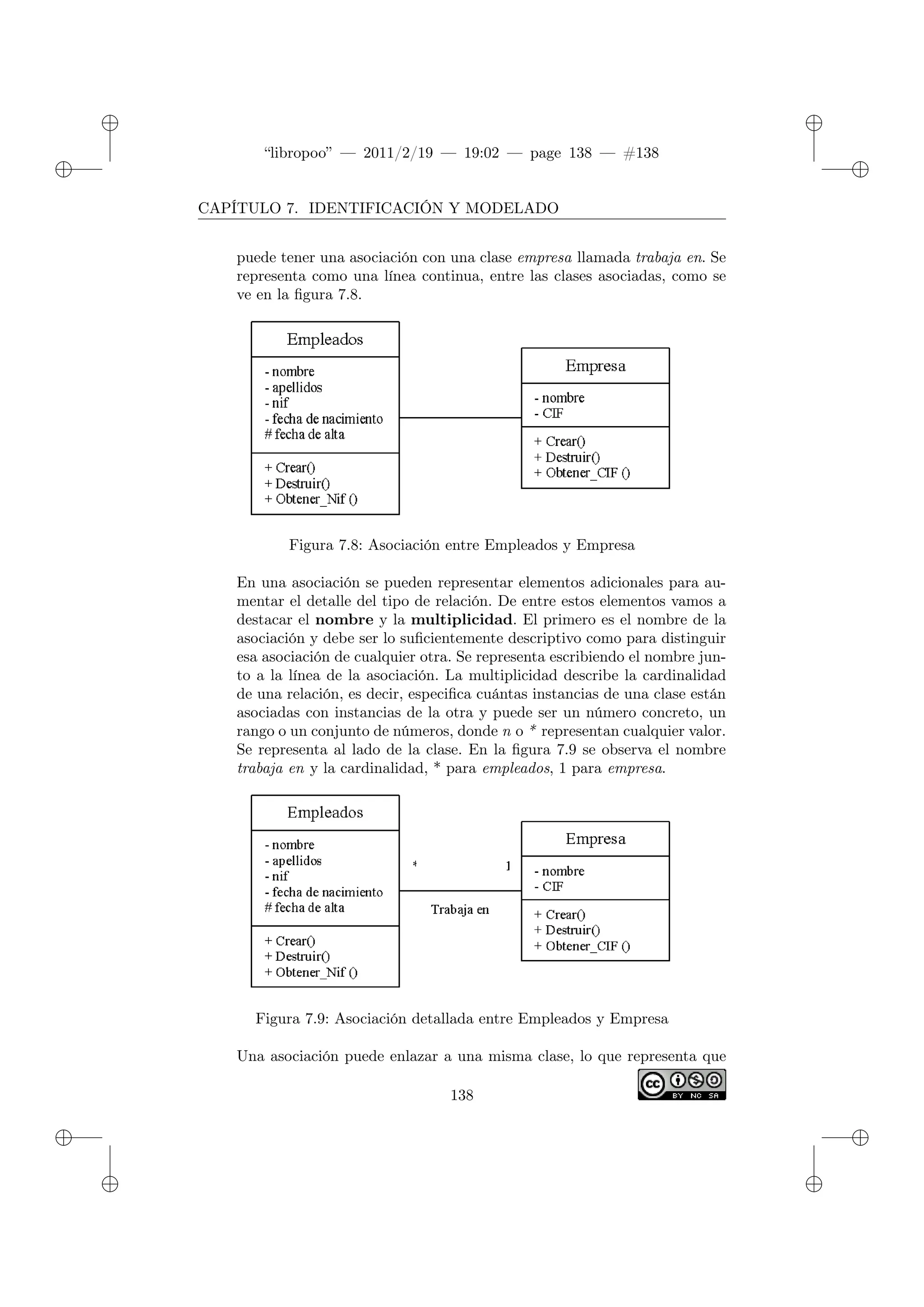 ✐
✐
“libropoo” — 2011/2/19 — 19:02 — page 138 — #138
✐
✐
✐
✐
✐
✐
CAPÍTULO 7. IDENTIFICACIÓN Y MODELADO
puede tener una asociación con una clase empresa llamada trabaja en. Se
representa como una línea continua, entre las clases asociadas, como se
ve en la figura 7.8.
Figura 7.8: Asociación entre Empleados y Empresa
En una asociación se pueden representar elementos adicionales para au-
mentar el detalle del tipo de relación. De entre estos elementos vamos a
destacar el nombre y la multiplicidad. El primero es el nombre de la
asociación y debe ser lo suficientemente descriptivo como para distinguir
esa asociación de cualquier otra. Se representa escribiendo el nombre jun-
to a la línea de la asociación. La multiplicidad describe la cardinalidad
de una relación, es decir, especifica cuántas instancias de una clase están
asociadas con instancias de la otra y puede ser un número concreto, un
rango o un conjunto de números, donde n o * representan cualquier valor.
Se representa al lado de la clase. En la figura 7.9 se observa el nombre
trabaja en y la cardinalidad, * para empleados, 1 para empresa.
Figura 7.9: Asociación detallada entre Empleados y Empresa
Una asociación puede enlazar a una misma clase, lo que representa que
138
 