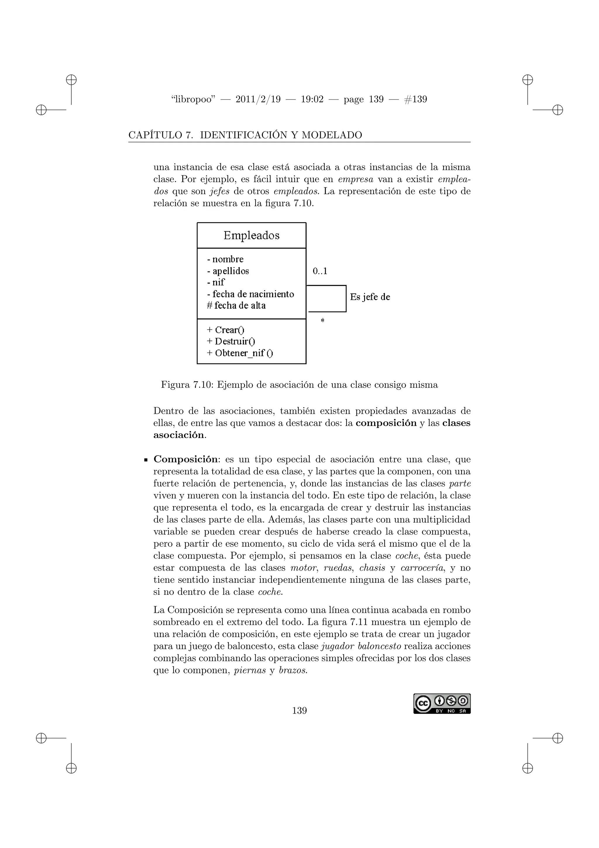 ✐
✐
“libropoo” — 2011/2/19 — 19:02 — page 139 — #139
✐
✐
✐
✐
✐
✐
CAPÍTULO 7. IDENTIFICACIÓN Y MODELADO
una instancia de esa clase está asociada a otras instancias de la misma
clase. Por ejemplo, es fácil intuir que en empresa van a existir emplea-
dos que son jefes de otros empleados. La representación de este tipo de
relación se muestra en la figura 7.10.
Figura 7.10: Ejemplo de asociación de una clase consigo misma
Dentro de las asociaciones, también existen propiedades avanzadas de
ellas, de entre las que vamos a destacar dos: la composición y las clases
asociación.
Composición: es un tipo especial de asociación entre una clase, que
representa la totalidad de esa clase, y las partes que la componen, con una
fuerte relación de pertenencia, y, donde las instancias de las clases parte
viven y mueren con la instancia del todo. En este tipo de relación, la clase
que representa el todo, es la encargada de crear y destruir las instancias
de las clases parte de ella. Además, las clases parte con una multiplicidad
variable se pueden crear después de haberse creado la clase compuesta,
pero a partir de ese momento, su ciclo de vida será el mismo que el de la
clase compuesta. Por ejemplo, si pensamos en la clase coche, ésta puede
estar compuesta de las clases motor, ruedas, chasis y carrocería, y no
tiene sentido instanciar independientemente ninguna de las clases parte,
si no dentro de la clase coche.
La Composición se representa como una línea continua acabada en rombo
sombreado en el extremo del todo. La figura 7.11 muestra un ejemplo de
una relación de composición, en este ejemplo se trata de crear un jugador
para un juego de baloncesto, esta clase jugador baloncesto realiza acciones
complejas combinando las operaciones simples ofrecidas por los dos clases
que lo componen, piernas y brazos.
139
 
