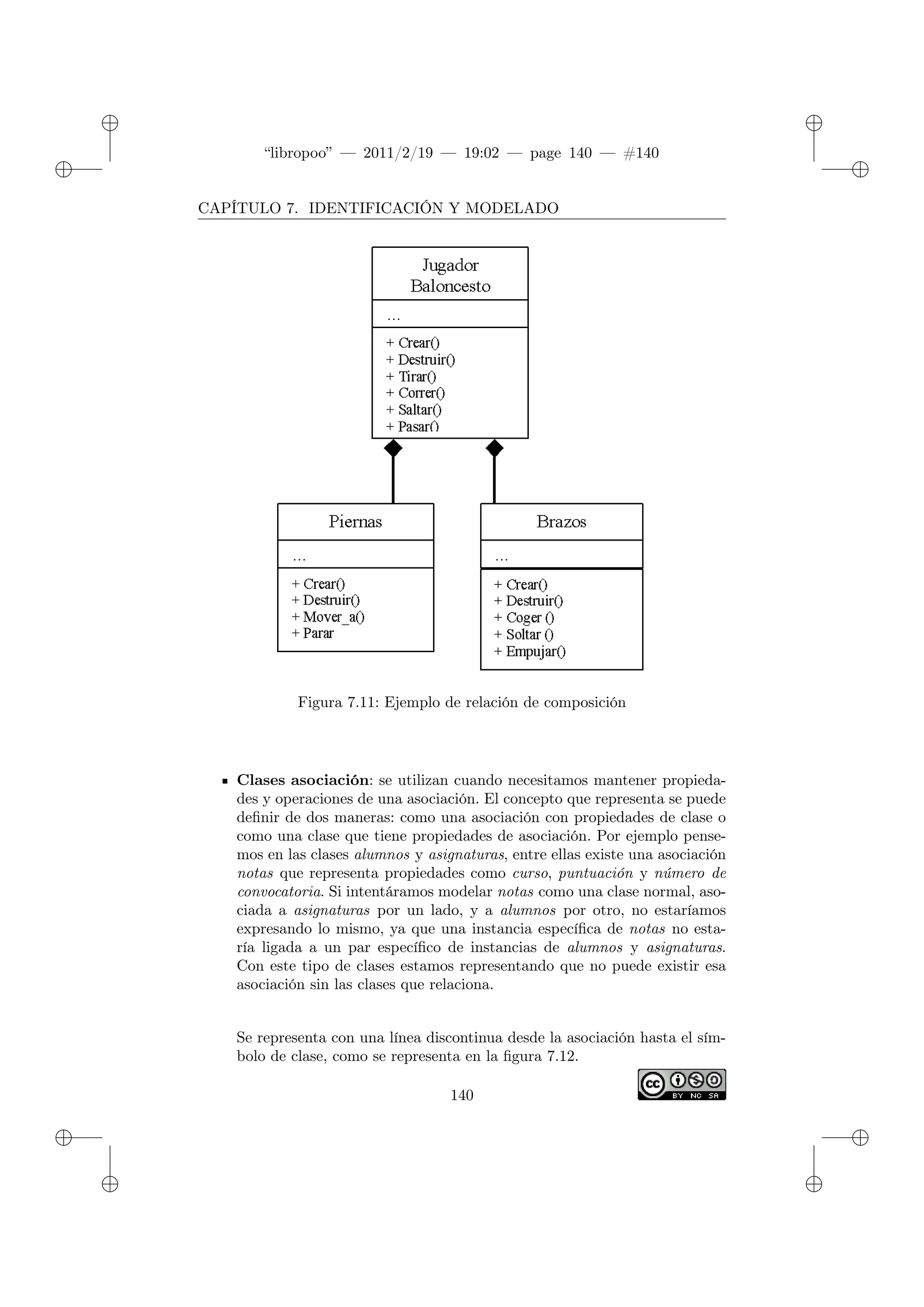 ✐
✐
“libropoo” — 2011/2/19 — 19:02 — page 140 — #140
✐
✐
✐
✐
✐
✐
CAPÍTULO 7. IDENTIFICACIÓN Y MODELADO
Figura 7.11: Ejemplo de relación de composición
Clases asociación: se utilizan cuando necesitamos mantener propieda-
des y operaciones de una asociación. El concepto que representa se puede
definir de dos maneras: como una asociación con propiedades de clase o
como una clase que tiene propiedades de asociación. Por ejemplo pense-
mos en las clases alumnos y asignaturas, entre ellas existe una asociación
notas que representa propiedades como curso, puntuación y número de
convocatoria. Si intentáramos modelar notas como una clase normal, aso-
ciada a asignaturas por un lado, y a alumnos por otro, no estaríamos
expresando lo mismo, ya que una instancia específica de notas no esta-
ría ligada a un par específico de instancias de alumnos y asignaturas.
Con este tipo de clases estamos representando que no puede existir esa
asociación sin las clases que relaciona.
Se representa con una línea discontinua desde la asociación hasta el sím-
bolo de clase, como se representa en la figura 7.12.
140
 