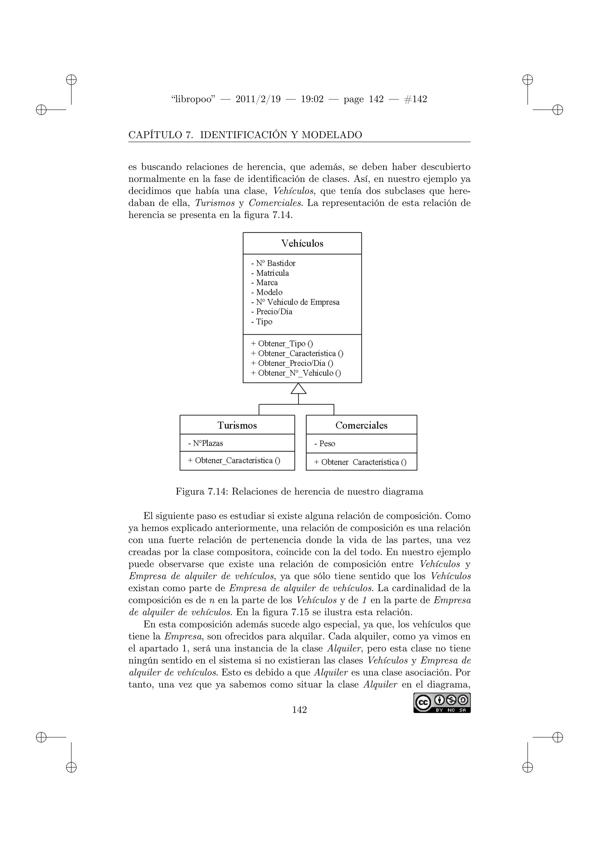 ✐
✐
“libropoo” — 2011/2/19 — 19:02 — page 142 — #142
✐
✐
✐
✐
✐
✐
CAPÍTULO 7. IDENTIFICACIÓN Y MODELADO
es buscando relaciones de herencia, que además, se deben haber descubierto
normalmente en la fase de identificación de clases. Así, en nuestro ejemplo ya
decidimos que había una clase, Vehículos, que tenía dos subclases que here-
daban de ella, Turismos y Comerciales. La representación de esta relación de
herencia se presenta en la figura 7.14.
Figura 7.14: Relaciones de herencia de nuestro diagrama
El siguiente paso es estudiar si existe alguna relación de composición. Como
ya hemos explicado anteriormente, una relación de composición es una relación
con una fuerte relación de pertenencia donde la vida de las partes, una vez
creadas por la clase compositora, coincide con la del todo. En nuestro ejemplo
puede observarse que existe una relación de composición entre Vehículos y
Empresa de alquiler de vehículos, ya que sólo tiene sentido que los Vehículos
existan como parte de Empresa de alquiler de vehículos. La cardinalidad de la
composición es de n en la parte de los Vehículos y de 1 en la parte de Empresa
de alquiler de vehículos. En la figura 7.15 se ilustra esta relación.
En esta composición además sucede algo especial, ya que, los vehículos que
tiene la Empresa, son ofrecidos para alquilar. Cada alquiler, como ya vimos en
el apartado 1, será una instancia de la clase Alquiler, pero esta clase no tiene
ningún sentido en el sistema si no existieran las clases Vehículos y Empresa de
alquiler de vehículos. Esto es debido a que Alquiler es una clase asociación. Por
tanto, una vez que ya sabemos como situar la clase Alquiler en el diagrama,
142
 