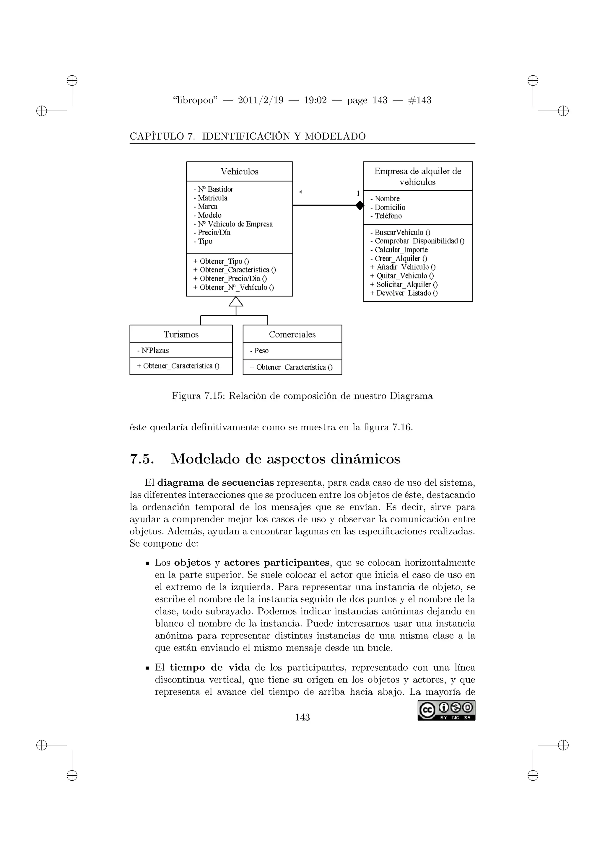 ✐
✐
“libropoo” — 2011/2/19 — 19:02 — page 143 — #143
✐
✐
✐
✐
✐
✐
CAPÍTULO 7. IDENTIFICACIÓN Y MODELADO
Figura 7.15: Relación de composición de nuestro Diagrama
éste quedaría definitivamente como se muestra en la figura 7.16.
7.5. Modelado de aspectos dinámicos
El diagrama de secuencias representa, para cada caso de uso del sistema,
las diferentes interacciones que se producen entre los objetos de éste, destacando
la ordenación temporal de los mensajes que se envían. Es decir, sirve para
ayudar a comprender mejor los casos de uso y observar la comunicación entre
objetos. Además, ayudan a encontrar lagunas en las especificaciones realizadas.
Se compone de:
Los objetos y actores participantes, que se colocan horizontalmente
en la parte superior. Se suele colocar el actor que inicia el caso de uso en
el extremo de la izquierda. Para representar una instancia de objeto, se
escribe el nombre de la instancia seguido de dos puntos y el nombre de la
clase, todo subrayado. Podemos indicar instancias anónimas dejando en
blanco el nombre de la instancia. Puede interesarnos usar una instancia
anónima para representar distintas instancias de una misma clase a la
que están enviando el mismo mensaje desde un bucle.
El tiempo de vida de los participantes, representado con una línea
discontinua vertical, que tiene su origen en los objetos y actores, y que
representa el avance del tiempo de arriba hacia abajo. La mayoría de
143
 