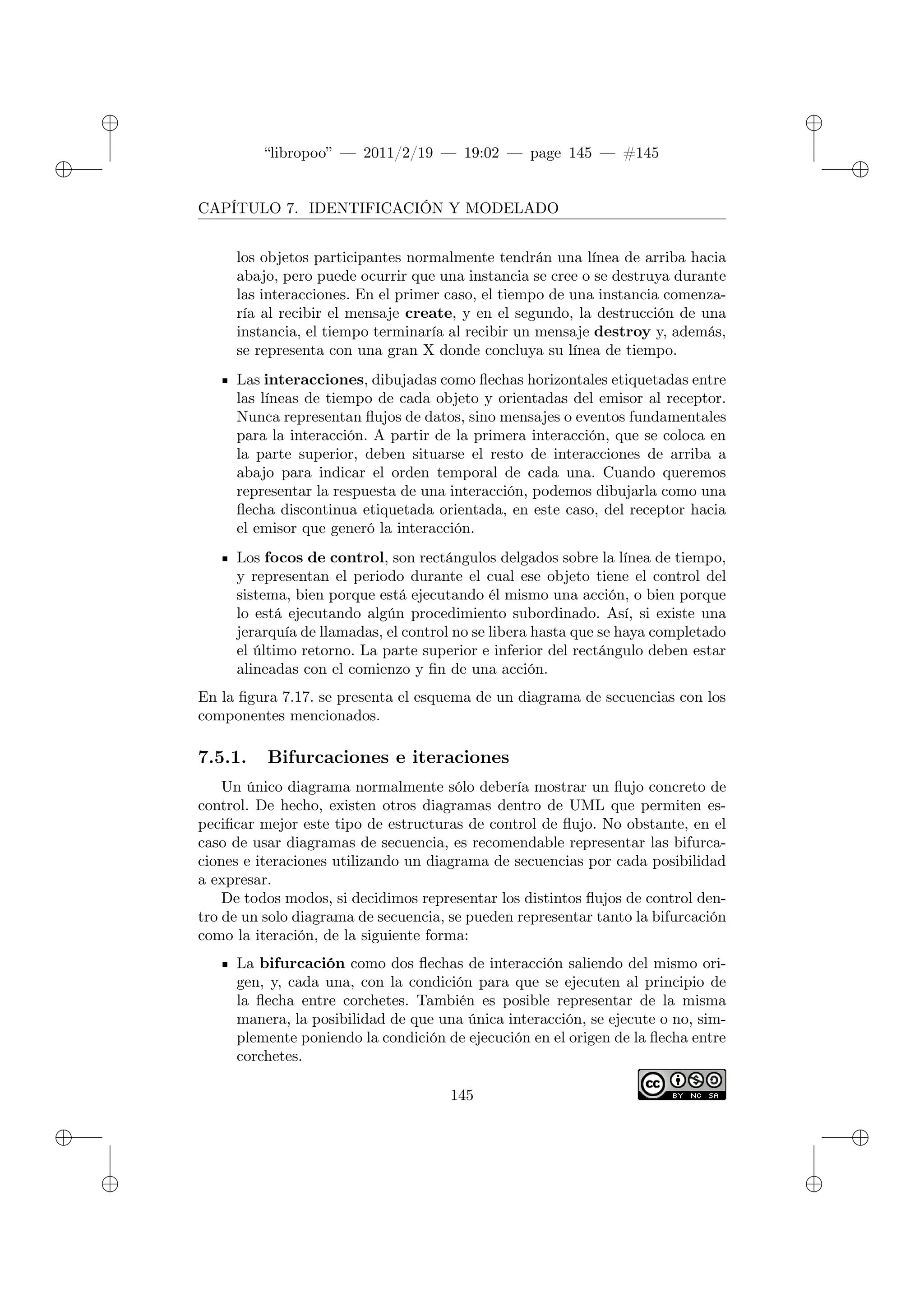 ✐
✐
“libropoo” — 2011/2/19 — 19:02 — page 145 — #145
✐
✐
✐
✐
✐
✐
CAPÍTULO 7. IDENTIFICACIÓN Y MODELADO
los objetos participantes normalmente tendrán una línea de arriba hacia
abajo, pero puede ocurrir que una instancia se cree o se destruya durante
las interacciones. En el primer caso, el tiempo de una instancia comenza-
ría al recibir el mensaje create, y en el segundo, la destrucción de una
instancia, el tiempo terminaría al recibir un mensaje destroy y, además,
se representa con una gran X donde concluya su línea de tiempo.
Las interacciones, dibujadas como flechas horizontales etiquetadas entre
las líneas de tiempo de cada objeto y orientadas del emisor al receptor.
Nunca representan flujos de datos, sino mensajes o eventos fundamentales
para la interacción. A partir de la primera interacción, que se coloca en
la parte superior, deben situarse el resto de interacciones de arriba a
abajo para indicar el orden temporal de cada una. Cuando queremos
representar la respuesta de una interacción, podemos dibujarla como una
flecha discontinua etiquetada orientada, en este caso, del receptor hacia
el emisor que generó la interacción.
Los focos de control, son rectángulos delgados sobre la línea de tiempo,
y representan el periodo durante el cual ese objeto tiene el control del
sistema, bien porque está ejecutando él mismo una acción, o bien porque
lo está ejecutando algún procedimiento subordinado. Así, si existe una
jerarquía de llamadas, el control no se libera hasta que se haya completado
el último retorno. La parte superior e inferior del rectángulo deben estar
alineadas con el comienzo y fin de una acción.
En la figura 7.17. se presenta el esquema de un diagrama de secuencias con los
componentes mencionados.
7.5.1. Bifurcaciones e iteraciones
Un único diagrama normalmente sólo debería mostrar un flujo concreto de
control. De hecho, existen otros diagramas dentro de UML que permiten es-
pecificar mejor este tipo de estructuras de control de flujo. No obstante, en el
caso de usar diagramas de secuencia, es recomendable representar las bifurca-
ciones e iteraciones utilizando un diagrama de secuencias por cada posibilidad
a expresar.
De todos modos, si decidimos representar los distintos flujos de control den-
tro de un solo diagrama de secuencia, se pueden representar tanto la bifurcación
como la iteración, de la siguiente forma:
La bifurcación como dos flechas de interacción saliendo del mismo ori-
gen, y, cada una, con la condición para que se ejecuten al principio de
la flecha entre corchetes. También es posible representar de la misma
manera, la posibilidad de que una única interacción, se ejecute o no, sim-
plemente poniendo la condición de ejecución en el origen de la flecha entre
corchetes.
145
 