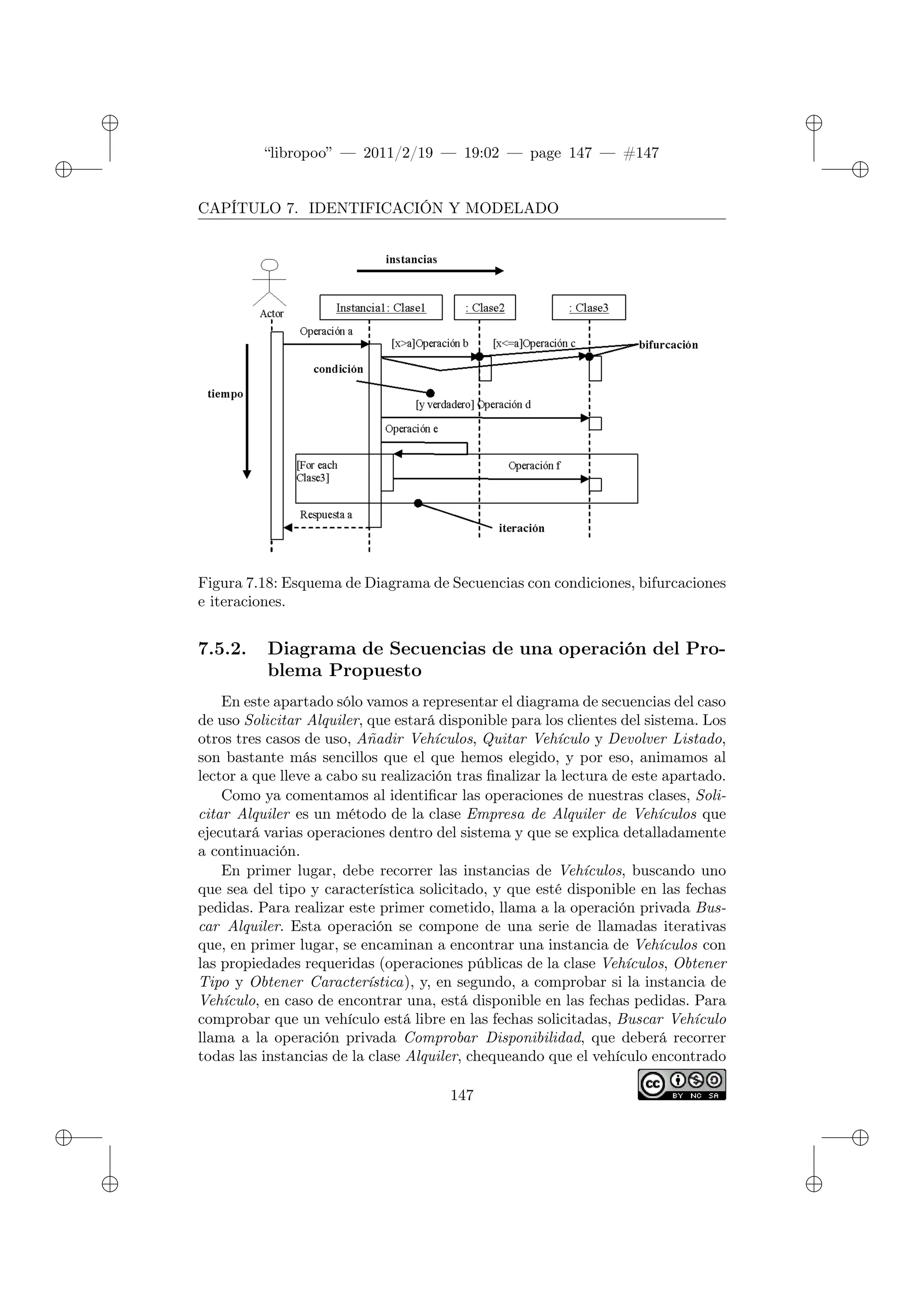 ✐
✐
“libropoo” — 2011/2/19 — 19:02 — page 147 — #147
✐
✐
✐
✐
✐
✐
CAPÍTULO 7. IDENTIFICACIÓN Y MODELADO
Figura 7.18: Esquema de Diagrama de Secuencias con condiciones, bifurcaciones
e iteraciones.
7.5.2. Diagrama de Secuencias de una operación del Pro-
blema Propuesto
En este apartado sólo vamos a representar el diagrama de secuencias del caso
de uso Solicitar Alquiler, que estará disponible para los clientes del sistema. Los
otros tres casos de uso, Añadir Vehículos, Quitar Vehículo y Devolver Listado,
son bastante más sencillos que el que hemos elegido, y por eso, animamos al
lector a que lleve a cabo su realización tras finalizar la lectura de este apartado.
Como ya comentamos al identificar las operaciones de nuestras clases, Soli-
citar Alquiler es un método de la clase Empresa de Alquiler de Vehículos que
ejecutará varias operaciones dentro del sistema y que se explica detalladamente
a continuación.
En primer lugar, debe recorrer las instancias de Vehículos, buscando uno
que sea del tipo y característica solicitado, y que esté disponible en las fechas
pedidas. Para realizar este primer cometido, llama a la operación privada Bus-
car Alquiler. Esta operación se compone de una serie de llamadas iterativas
que, en primer lugar, se encaminan a encontrar una instancia de Vehículos con
las propiedades requeridas (operaciones públicas de la clase Vehículos, Obtener
Tipo y Obtener Característica), y, en segundo, a comprobar si la instancia de
Vehículo, en caso de encontrar una, está disponible en las fechas pedidas. Para
comprobar que un vehículo está libre en las fechas solicitadas, Buscar Vehículo
llama a la operación privada Comprobar Disponibilidad, que deberá recorrer
todas las instancias de la clase Alquiler, chequeando que el vehículo encontrado
147
 