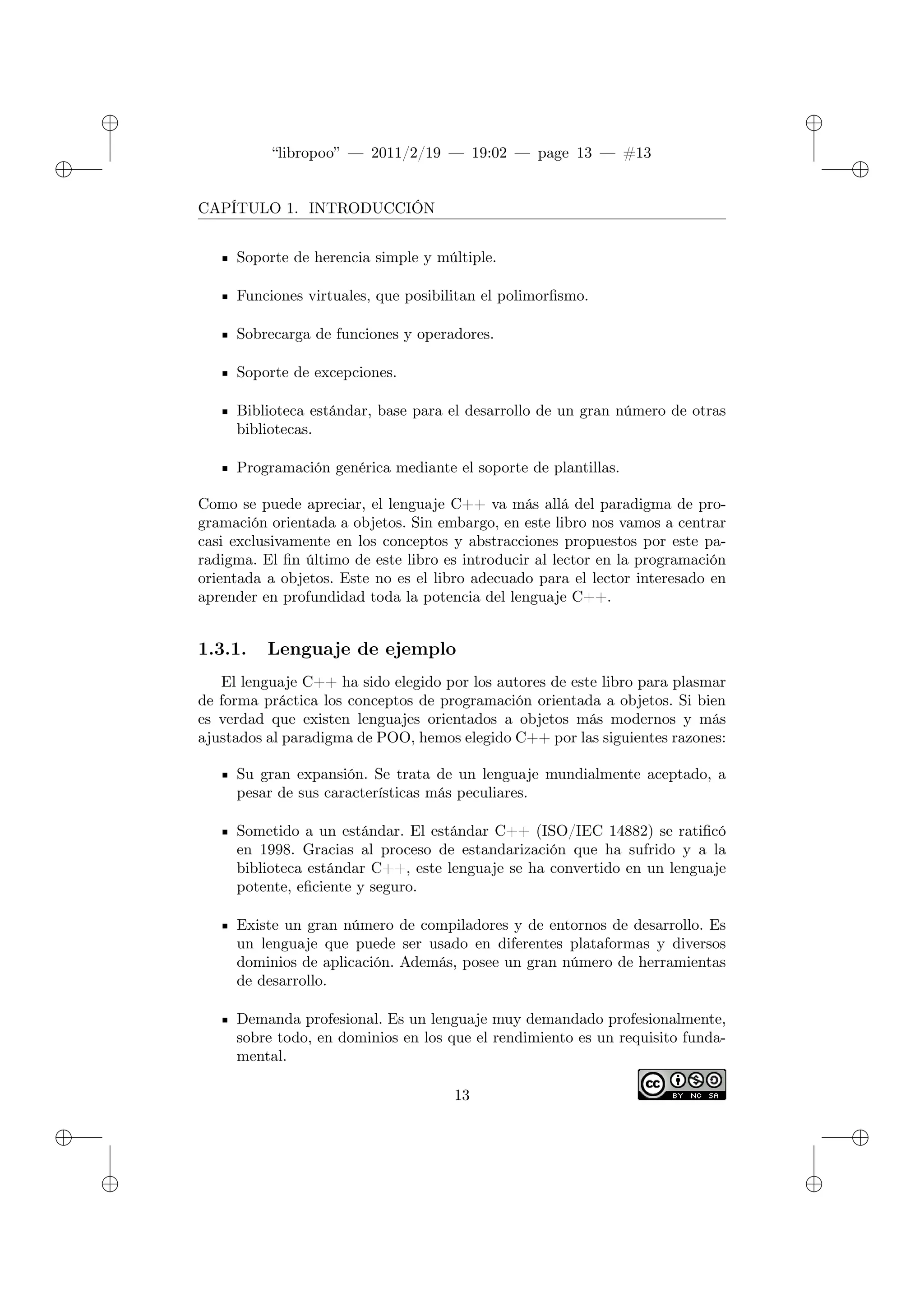 ✐
✐
“libropoo” — 2011/2/19 — 19:02 — page 13 — #13
✐
✐
✐
✐
✐
✐
CAPÍTULO 1. INTRODUCCIÓN
Soporte de herencia simple y múltiple.
Funciones virtuales, que posibilitan el polimorfismo.
Sobrecarga de funciones y operadores.
Soporte de excepciones.
Biblioteca estándar, base para el desarrollo de un gran número de otras
bibliotecas.
Programación genérica mediante el soporte de plantillas.
Como se puede apreciar, el lenguaje C++ va más allá del paradigma de pro-
gramación orientada a objetos. Sin embargo, en este libro nos vamos a centrar
casi exclusivamente en los conceptos y abstracciones propuestos por este pa-
radigma. El fin último de este libro es introducir al lector en la programación
orientada a objetos. Este no es el libro adecuado para el lector interesado en
aprender en profundidad toda la potencia del lenguaje C++.
1.3.1. Lenguaje de ejemplo
El lenguaje C++ ha sido elegido por los autores de este libro para plasmar
de forma práctica los conceptos de programación orientada a objetos. Si bien
es verdad que existen lenguajes orientados a objetos más modernos y más
ajustados al paradigma de POO, hemos elegido C++ por las siguientes razones:
Su gran expansión. Se trata de un lenguaje mundialmente aceptado, a
pesar de sus características más peculiares.
Sometido a un estándar. El estándar C++ (ISO/IEC 14882) se ratificó
en 1998. Gracias al proceso de estandarización que ha sufrido y a la
biblioteca estándar C++, este lenguaje se ha convertido en un lenguaje
potente, eficiente y seguro.
Existe un gran número de compiladores y de entornos de desarrollo. Es
un lenguaje que puede ser usado en diferentes plataformas y diversos
dominios de aplicación. Además, posee un gran número de herramientas
de desarrollo.
Demanda profesional. Es un lenguaje muy demandado profesionalmente,
sobre todo, en dominios en los que el rendimiento es un requisito funda-
mental.
13
 
