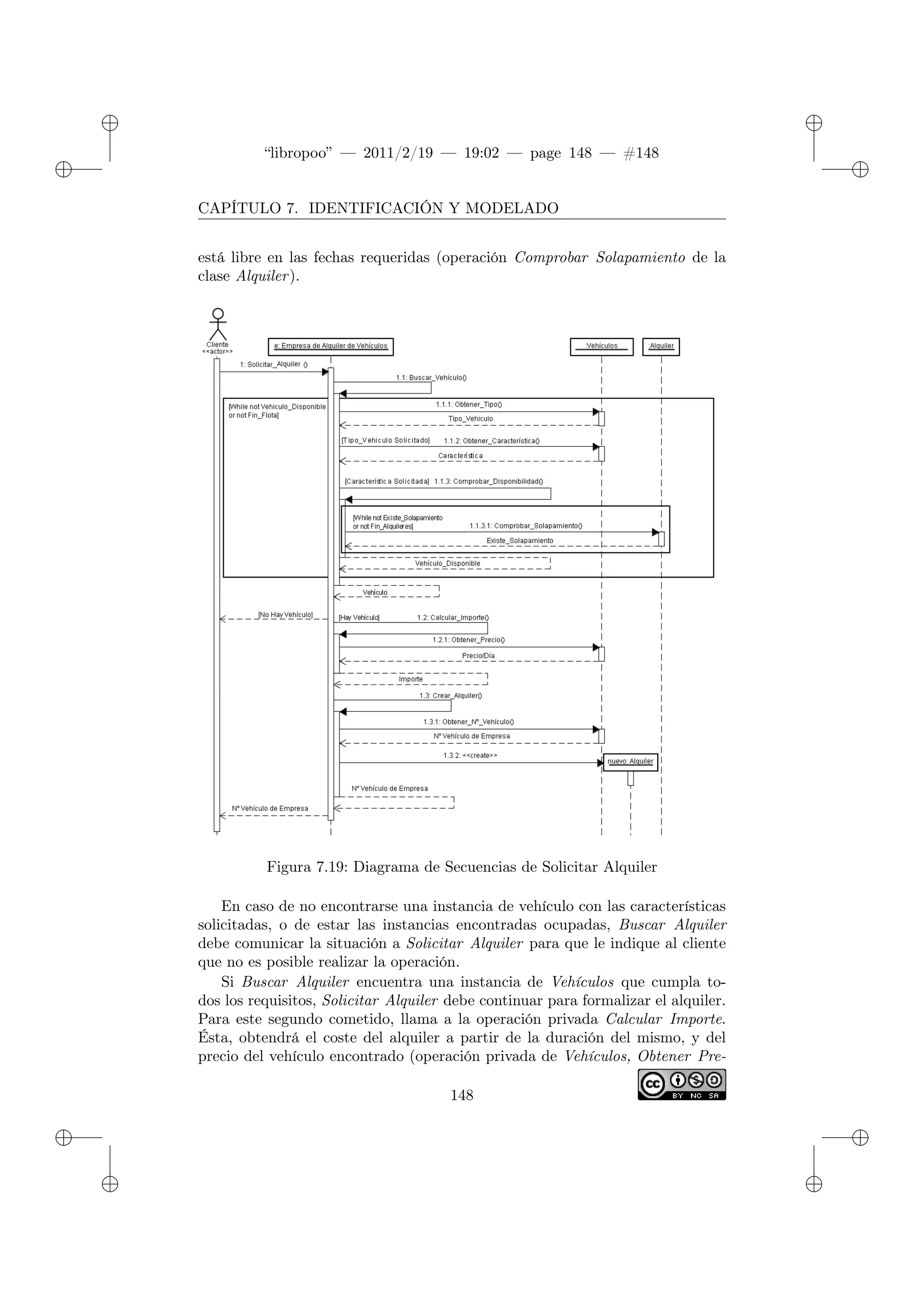 ✐
✐
“libropoo” — 2011/2/19 — 19:02 — page 148 — #148
✐
✐
✐
✐
✐
✐
CAPÍTULO 7. IDENTIFICACIÓN Y MODELADO
está libre en las fechas requeridas (operación Comprobar Solapamiento de la
clase Alquiler).
Figura 7.19: Diagrama de Secuencias de Solicitar Alquiler
En caso de no encontrarse una instancia de vehículo con las características
solicitadas, o de estar las instancias encontradas ocupadas, Buscar Alquiler
debe comunicar la situación a Solicitar Alquiler para que le indique al cliente
que no es posible realizar la operación.
Si Buscar Alquiler encuentra una instancia de Vehículos que cumpla to-
dos los requisitos, Solicitar Alquiler debe continuar para formalizar el alquiler.
Para este segundo cometido, llama a la operación privada Calcular Importe.
Ésta, obtendrá el coste del alquiler a partir de la duración del mismo, y del
precio del vehículo encontrado (operación privada de Vehículos, Obtener Pre-
148
 