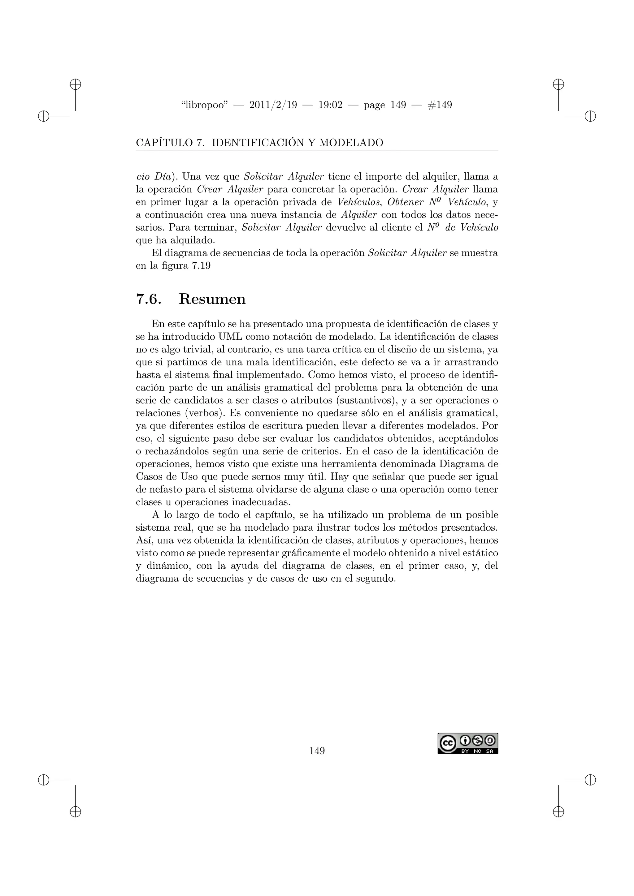✐
✐
“libropoo” — 2011/2/19 — 19:02 — page 149 — #149
✐
✐
✐
✐
✐
✐
CAPÍTULO 7. IDENTIFICACIÓN Y MODELADO
cio Día). Una vez que Solicitar Alquiler tiene el importe del alquiler, llama a
la operación Crear Alquiler para concretar la operación. Crear Alquiler llama
en primer lugar a la operación privada de Vehículos, Obtener Nº Vehículo, y
a continuación crea una nueva instancia de Alquiler con todos los datos nece-
sarios. Para terminar, Solicitar Alquiler devuelve al cliente el Nº de Vehículo
que ha alquilado.
El diagrama de secuencias de toda la operación Solicitar Alquiler se muestra
en la figura 7.19
7.6. Resumen
En este capítulo se ha presentado una propuesta de identificación de clases y
se ha introducido UML como notación de modelado. La identificación de clases
no es algo trivial, al contrario, es una tarea crítica en el diseño de un sistema, ya
que si partimos de una mala identificación, este defecto se va a ir arrastrando
hasta el sistema final implementado. Como hemos visto, el proceso de identifi-
cación parte de un análisis gramatical del problema para la obtención de una
serie de candidatos a ser clases o atributos (sustantivos), y a ser operaciones o
relaciones (verbos). Es conveniente no quedarse sólo en el análisis gramatical,
ya que diferentes estilos de escritura pueden llevar a diferentes modelados. Por
eso, el siguiente paso debe ser evaluar los candidatos obtenidos, aceptándolos
o rechazándolos según una serie de criterios. En el caso de la identificación de
operaciones, hemos visto que existe una herramienta denominada Diagrama de
Casos de Uso que puede sernos muy útil. Hay que señalar que puede ser igual
de nefasto para el sistema olvidarse de alguna clase o una operación como tener
clases u operaciones inadecuadas.
A lo largo de todo el capítulo, se ha utilizado un problema de un posible
sistema real, que se ha modelado para ilustrar todos los métodos presentados.
Así, una vez obtenida la identificación de clases, atributos y operaciones, hemos
visto como se puede representar gráficamente el modelo obtenido a nivel estático
y dinámico, con la ayuda del diagrama de clases, en el primer caso, y, del
diagrama de secuencias y de casos de uso en el segundo.
149
 