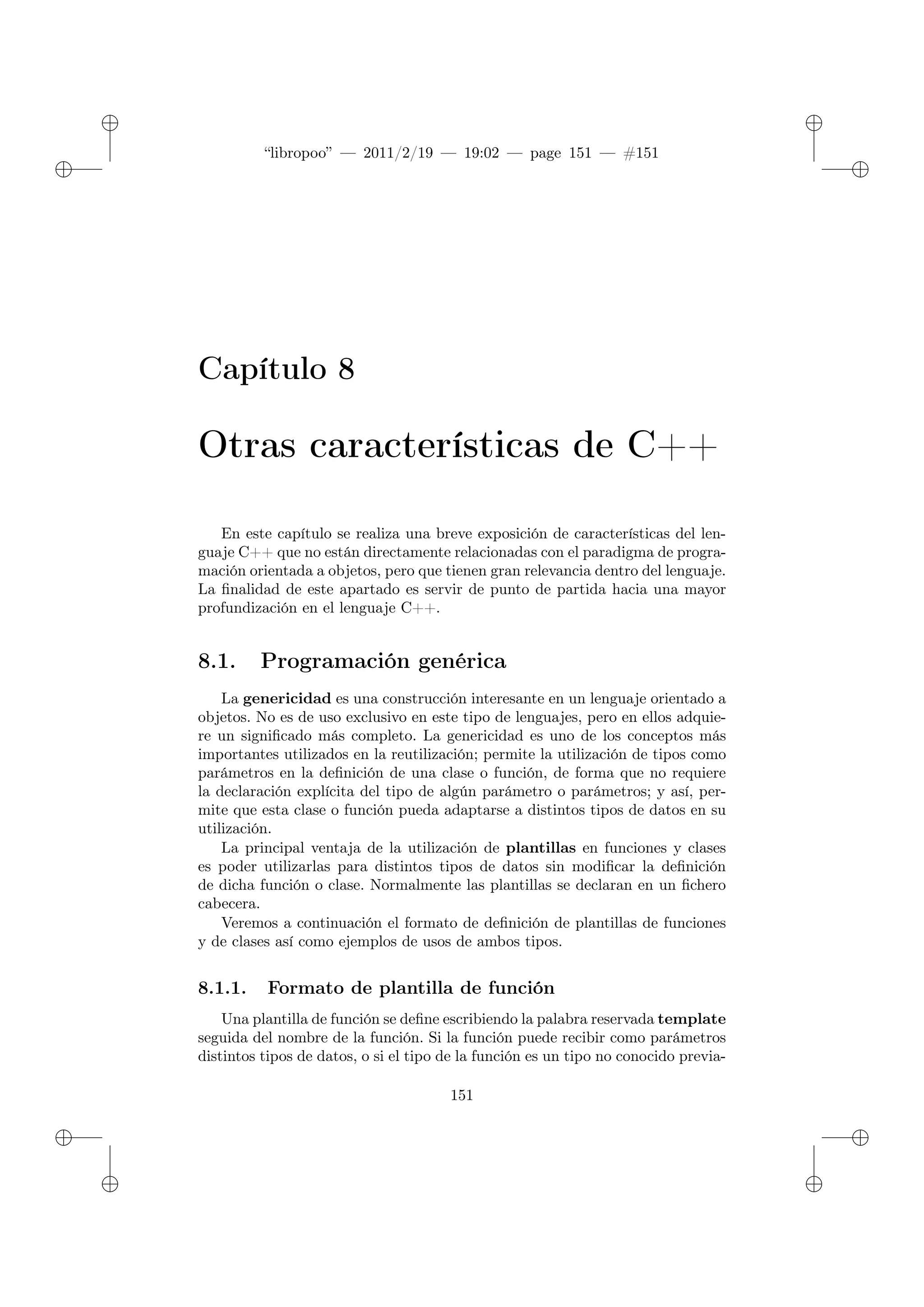 ✐
✐
“libropoo” — 2011/2/19 — 19:02 — page 151 — #151
✐
✐
✐
✐
✐
✐
Capítulo 8
Otras características de C++
En este capítulo se realiza una breve exposición de características del len-
guaje C++ que no están directamente relacionadas con el paradigma de progra-
mación orientada a objetos, pero que tienen gran relevancia dentro del lenguaje.
La finalidad de este apartado es servir de punto de partida hacia una mayor
profundización en el lenguaje C++.
8.1. Programación genérica
La genericidad es una construcción interesante en un lenguaje orientado a
objetos. No es de uso exclusivo en este tipo de lenguajes, pero en ellos adquie-
re un significado más completo. La genericidad es uno de los conceptos más
importantes utilizados en la reutilización; permite la utilización de tipos como
parámetros en la definición de una clase o función, de forma que no requiere
la declaración explícita del tipo de algún parámetro o parámetros; y así, per-
mite que esta clase o función pueda adaptarse a distintos tipos de datos en su
utilización.
La principal ventaja de la utilización de plantillas en funciones y clases
es poder utilizarlas para distintos tipos de datos sin modificar la definición
de dicha función o clase. Normalmente las plantillas se declaran en un fichero
cabecera.
Veremos a continuación el formato de definición de plantillas de funciones
y de clases así como ejemplos de usos de ambos tipos.
8.1.1. Formato de plantilla de función
Una plantilla de función se define escribiendo la palabra reservada template
seguida del nombre de la función. Si la función puede recibir como parámetros
distintos tipos de datos, o si el tipo de la función es un tipo no conocido previa-
151
 