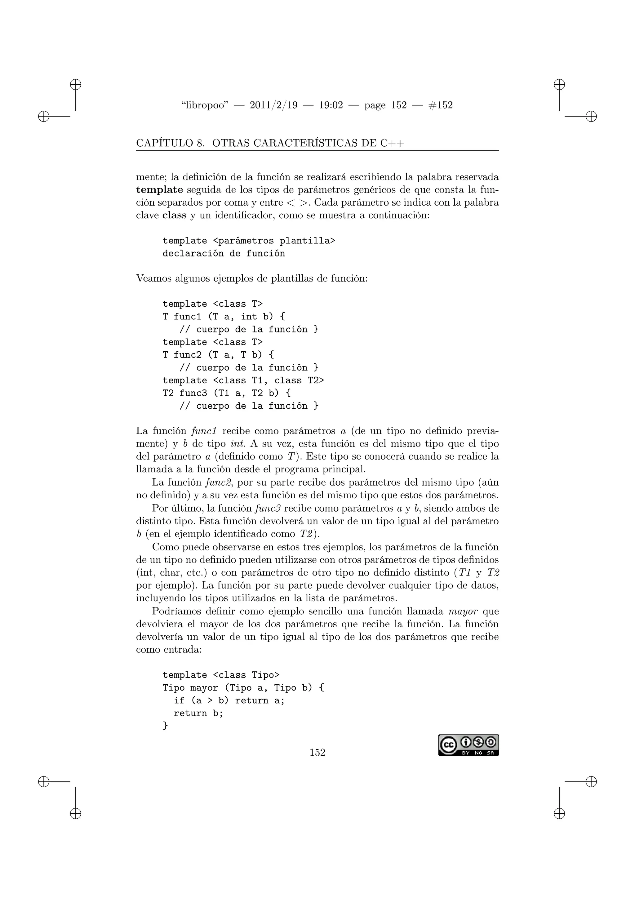 ✐
✐
“libropoo” — 2011/2/19 — 19:02 — page 152 — #152
✐
✐
✐
✐
✐
✐
CAPÍTULO 8. OTRAS CARACTERÍSTICAS DE C++
mente; la definición de la función se realizará escribiendo la palabra reservada
template seguida de los tipos de parámetros genéricos de que consta la fun-
ción separados por coma y entre < >. Cada parámetro se indica con la palabra
clave class y un identificador, como se muestra a continuación:
template <parámetros plantilla>
declaración de función
Veamos algunos ejemplos de plantillas de función:
template <class T>
T func1 (T a, int b) {
// cuerpo de la función }
template <class T>
T func2 (T a, T b) {
// cuerpo de la función }
template <class T1, class T2>
T2 func3 (T1 a, T2 b) {
// cuerpo de la función }
La función func1 recibe como parámetros a (de un tipo no definido previa-
mente) y b de tipo int. A su vez, esta función es del mismo tipo que el tipo
del parámetro a (definido como T). Este tipo se conocerá cuando se realice la
llamada a la función desde el programa principal.
La función func2, por su parte recibe dos parámetros del mismo tipo (aún
no definido) y a su vez esta función es del mismo tipo que estos dos parámetros.
Por último, la función func3 recibe como parámetros a y b, siendo ambos de
distinto tipo. Esta función devolverá un valor de un tipo igual al del parámetro
b (en el ejemplo identificado como T2).
Como puede observarse en estos tres ejemplos, los parámetros de la función
de un tipo no definido pueden utilizarse con otros parámetros de tipos definidos
(int, char, etc.) o con parámetros de otro tipo no definido distinto (T1 y T2
por ejemplo). La función por su parte puede devolver cualquier tipo de datos,
incluyendo los tipos utilizados en la lista de parámetros.
Podríamos definir como ejemplo sencillo una función llamada mayor que
devolviera el mayor de los dos parámetros que recibe la función. La función
devolvería un valor de un tipo igual al tipo de los dos parámetros que recibe
como entrada:
template <class Tipo>
Tipo mayor (Tipo a, Tipo b) {
if (a > b) return a;
return b;
}
152
 