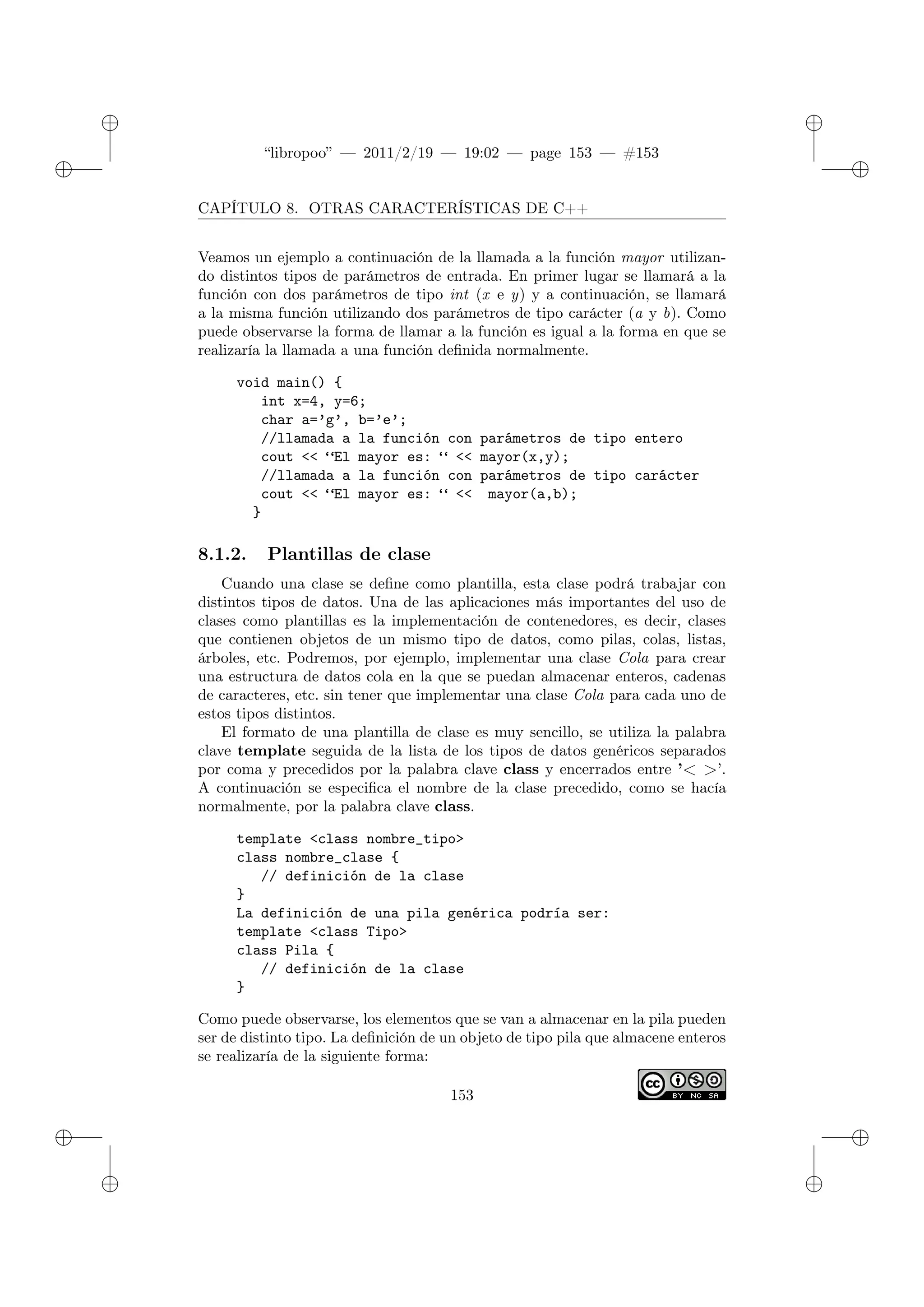 ✐
✐
“libropoo” — 2011/2/19 — 19:02 — page 153 — #153
✐
✐
✐
✐
✐
✐
CAPÍTULO 8. OTRAS CARACTERÍSTICAS DE C++
Veamos un ejemplo a continuación de la llamada a la función mayor utilizan-
do distintos tipos de parámetros de entrada. En primer lugar se llamará a la
función con dos parámetros de tipo int (x e y) y a continuación, se llamará
a la misma función utilizando dos parámetros de tipo carácter (a y b). Como
puede observarse la forma de llamar a la función es igual a la forma en que se
realizaría la llamada a una función definida normalmente.
void main() {
int x=4, y=6;
char a=’g’, b=’e’;
//llamada a la función con parámetros de tipo entero
cout <‌< “El mayor es: “ <‌< mayor(x,y);
//llamada a la función con parámetros de tipo carácter
cout <‌< “El mayor es: “ <‌< mayor(a,b);
}
8.1.2. Plantillas de clase
Cuando una clase se define como plantilla, esta clase podrá trabajar con
distintos tipos de datos. Una de las aplicaciones más importantes del uso de
clases como plantillas es la implementación de contenedores, es decir, clases
que contienen objetos de un mismo tipo de datos, como pilas, colas, listas,
árboles, etc. Podremos, por ejemplo, implementar una clase Cola para crear
una estructura de datos cola en la que se puedan almacenar enteros, cadenas
de caracteres, etc. sin tener que implementar una clase Cola para cada uno de
estos tipos distintos.
El formato de una plantilla de clase es muy sencillo, se utiliza la palabra
clave template seguida de la lista de los tipos de datos genéricos separados
por coma y precedidos por la palabra clave class y encerrados entre ’< >’.
A continuación se especifica el nombre de la clase precedido, como se hacía
normalmente, por la palabra clave class.
template <class nombre_tipo>
class nombre_clase {
// definición de la clase
}
La definición de una pila genérica podría ser:
template <class Tipo>
class Pila {
// definición de la clase
}
Como puede observarse, los elementos que se van a almacenar en la pila pueden
ser de distinto tipo. La definición de un objeto de tipo pila que almacene enteros
se realizaría de la siguiente forma:
153
 