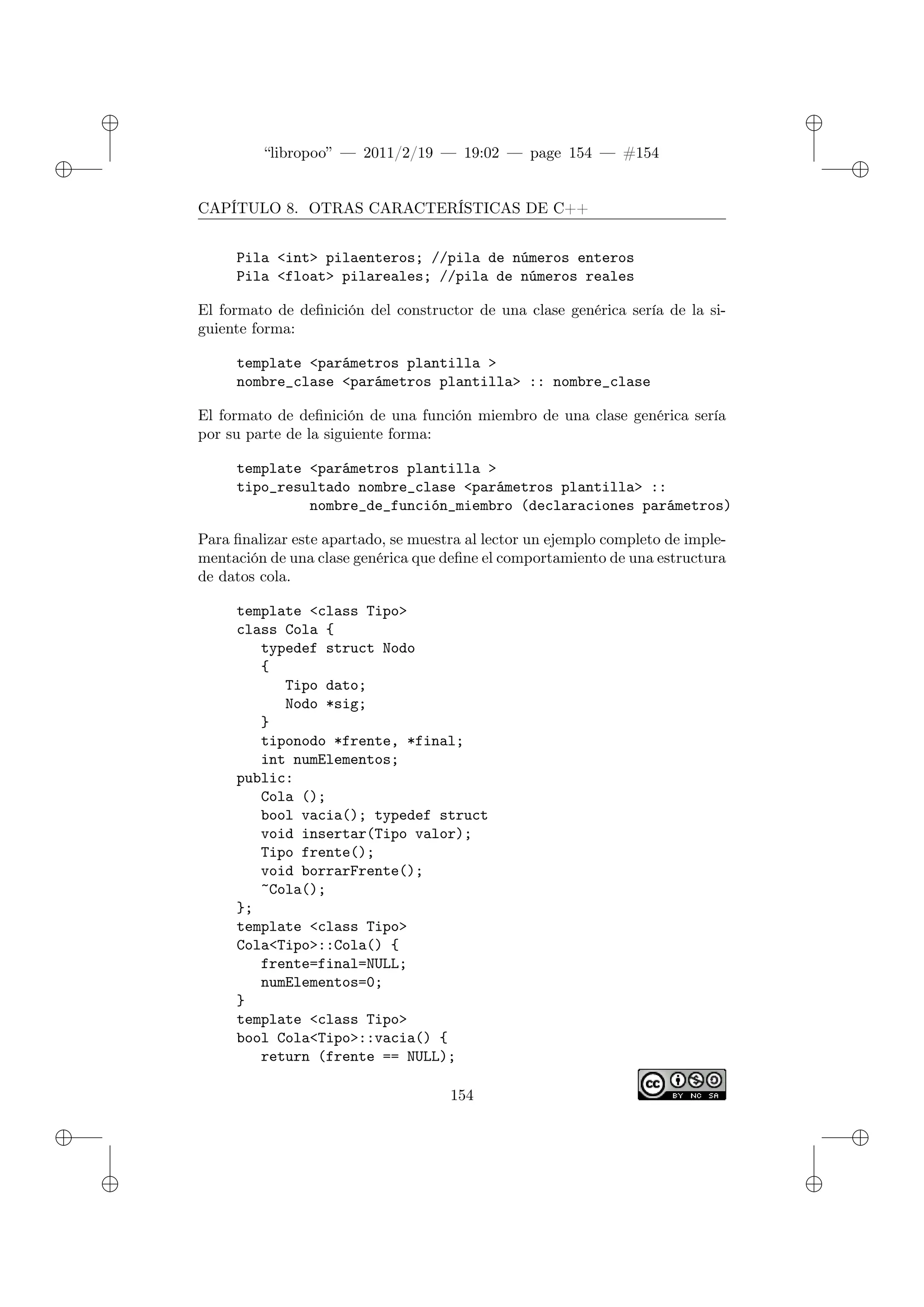 ✐
✐
“libropoo” — 2011/2/19 — 19:02 — page 154 — #154
✐
✐
✐
✐
✐
✐
CAPÍTULO 8. OTRAS CARACTERÍSTICAS DE C++
Pila <int> pilaenteros; //pila de números enteros
Pila <float> pilareales; //pila de números reales
El formato de definición del constructor de una clase genérica sería de la si-
guiente forma:
template <parámetros plantilla >
nombre_clase <parámetros plantilla> :: nombre_clase
El formato de definición de una función miembro de una clase genérica sería
por su parte de la siguiente forma:
template <parámetros plantilla >
tipo_resultado nombre_clase <parámetros plantilla> ::
nombre_de_función_miembro (declaraciones parámetros)
Para finalizar este apartado, se muestra al lector un ejemplo completo de imple-
mentación de una clase genérica que define el comportamiento de una estructura
de datos cola.
template <class Tipo>
class Cola {
typedef struct Nodo
{
Tipo dato;
Nodo *sig;
}
tiponodo *frente, *final;
int numElementos;
public:
Cola ();
bool vacia(); typedef struct
void insertar(Tipo valor);
Tipo frente();
void borrarFrente();
~Cola();
};
template <class Tipo>
Cola<Tipo>::Cola() {
frente=final=NULL;
numElementos=0;
}
template <class Tipo>
bool Cola<Tipo>::vacia() {
return (frente == NULL);
154
 