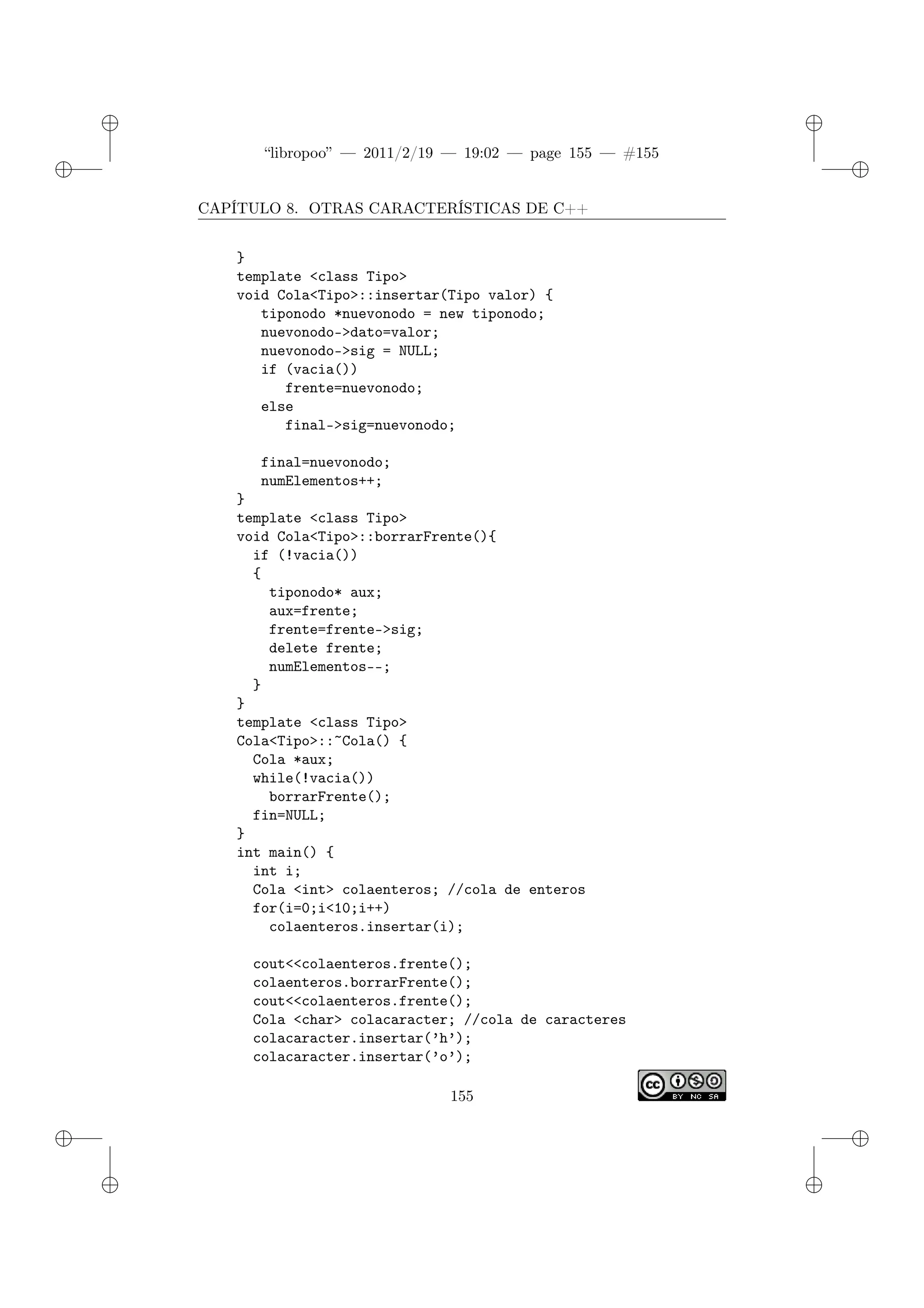 ✐
✐
“libropoo” — 2011/2/19 — 19:02 — page 155 — #155
✐
✐
✐
✐
✐
✐
CAPÍTULO 8. OTRAS CARACTERÍSTICAS DE C++
}
template <class Tipo>
void Cola<Tipo>::insertar(Tipo valor) {
tiponodo *nuevonodo = new tiponodo;
nuevonodo->dato=valor;
nuevonodo->sig = NULL;
if (vacia())
frente=nuevonodo;
else
final->sig=nuevonodo;
final=nuevonodo;
numElementos++;
}
template <class Tipo>
void Cola<Tipo>::borrarFrente(){
if (!vacia())
{
tiponodo* aux;
aux=frente;
frente=frente->sig;
delete frente;
numElementos--;
}
}
template <class Tipo>
Cola<Tipo>::~Cola() {
Cola *aux;
while(!vacia())
borrarFrente();
fin=NULL;
}
int main() {
int i;
Cola <int> colaenteros; //cola de enteros
for(i=0;i<10;i++)
colaenteros.insertar(i);
cout<‌<colaenteros.frente();
colaenteros.borrarFrente();
cout<‌<colaenteros.frente();
Cola <char> colacaracter; //cola de caracteres
colacaracter.insertar(’h’);
colacaracter.insertar(’o’);
155
 