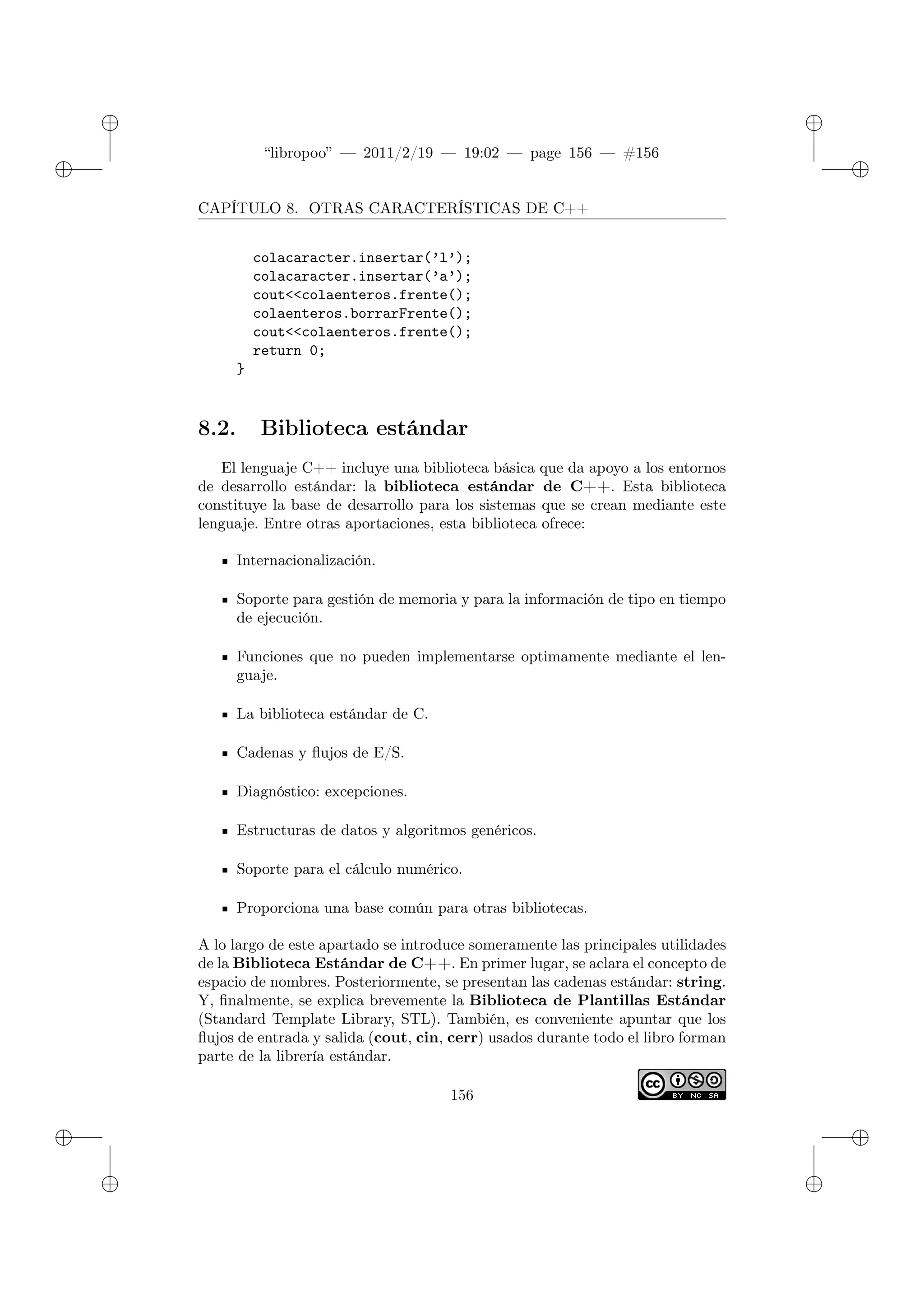 ✐
✐
“libropoo” — 2011/2/19 — 19:02 — page 156 — #156
✐
✐
✐
✐
✐
✐
CAPÍTULO 8. OTRAS CARACTERÍSTICAS DE C++
colacaracter.insertar(’l’);
colacaracter.insertar(’a’);
cout<‌<colaenteros.frente();
colaenteros.borrarFrente();
cout<‌<colaenteros.frente();
return 0;
}
8.2. Biblioteca estándar
El lenguaje C++ incluye una biblioteca básica que da apoyo a los entornos
de desarrollo estándar: la biblioteca estándar de C++. Esta biblioteca
constituye la base de desarrollo para los sistemas que se crean mediante este
lenguaje. Entre otras aportaciones, esta biblioteca ofrece:
Internacionalización.
Soporte para gestión de memoria y para la información de tipo en tiempo
de ejecución.
Funciones que no pueden implementarse optimamente mediante el len-
guaje.
La biblioteca estándar de C.
Cadenas y flujos de E/S.
Diagnóstico: excepciones.
Estructuras de datos y algoritmos genéricos.
Soporte para el cálculo numérico.
Proporciona una base común para otras bibliotecas.
A lo largo de este apartado se introduce someramente las principales utilidades
de la Biblioteca Estándar de C++. En primer lugar, se aclara el concepto de
espacio de nombres. Posteriormente, se presentan las cadenas estándar: string.
Y, finalmente, se explica brevemente la Biblioteca de Plantillas Estándar
(Standard Template Library, STL). También, es conveniente apuntar que los
flujos de entrada y salida (cout, cin, cerr) usados durante todo el libro forman
parte de la librería estándar.
156
 