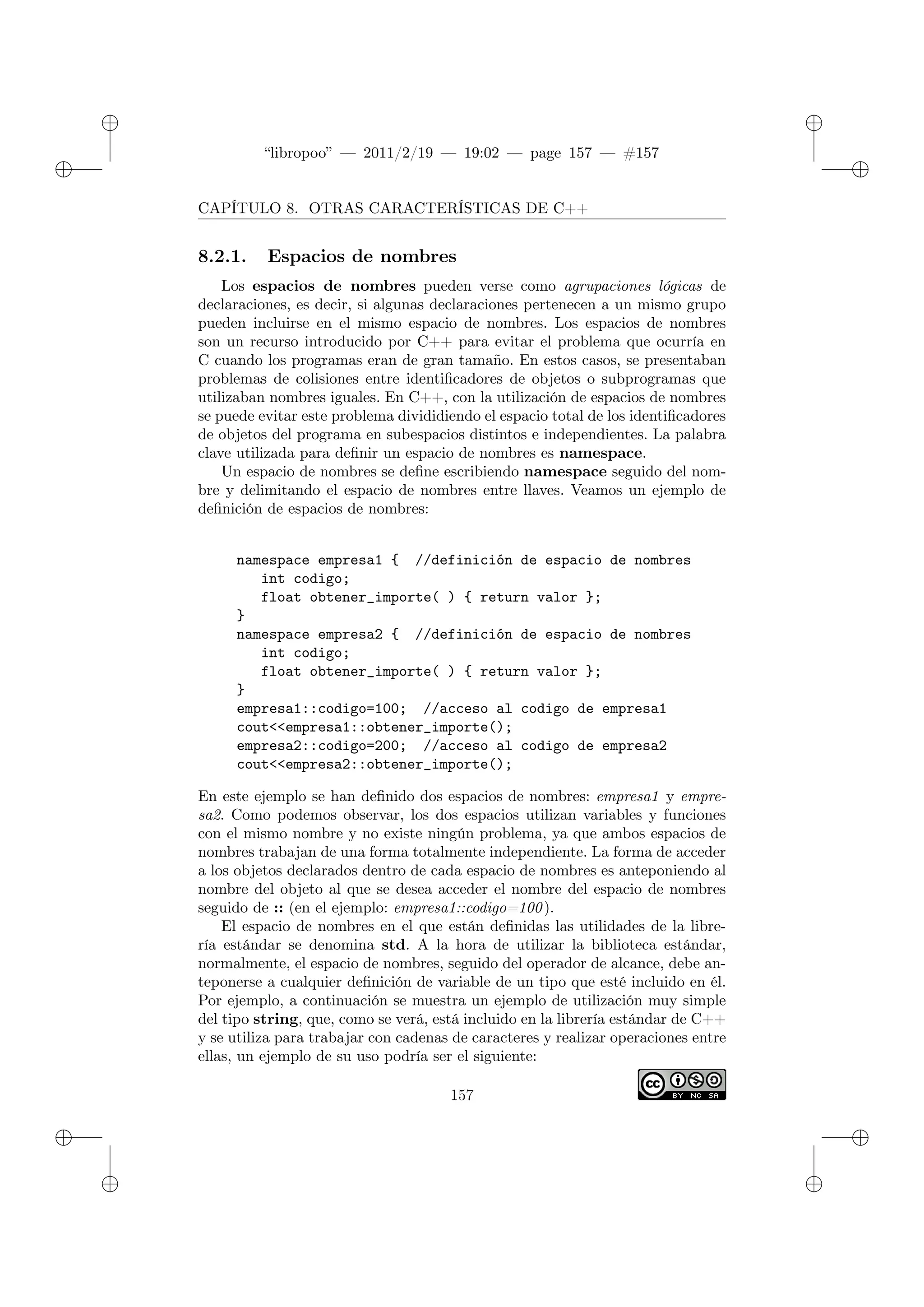 ✐
✐
“libropoo” — 2011/2/19 — 19:02 — page 157 — #157
✐
✐
✐
✐
✐
✐
CAPÍTULO 8. OTRAS CARACTERÍSTICAS DE C++
8.2.1. Espacios de nombres
Los espacios de nombres pueden verse como agrupaciones lógicas de
declaraciones, es decir, si algunas declaraciones pertenecen a un mismo grupo
pueden incluirse en el mismo espacio de nombres. Los espacios de nombres
son un recurso introducido por C++ para evitar el problema que ocurría en
C cuando los programas eran de gran tamaño. En estos casos, se presentaban
problemas de colisiones entre identificadores de objetos o subprogramas que
utilizaban nombres iguales. En C++, con la utilización de espacios de nombres
se puede evitar este problema divididiendo el espacio total de los identificadores
de objetos del programa en subespacios distintos e independientes. La palabra
clave utilizada para definir un espacio de nombres es namespace.
Un espacio de nombres se define escribiendo namespace seguido del nom-
bre y delimitando el espacio de nombres entre llaves. Veamos un ejemplo de
definición de espacios de nombres:
namespace empresa1 { //definición de espacio de nombres
int codigo;
float obtener_importe( ) { return valor };
}
namespace empresa2 { //definición de espacio de nombres
int codigo;
float obtener_importe( ) { return valor };
}
empresa1::codigo=100; //acceso al codigo de empresa1
cout<‌<empresa1::obtener_importe();
empresa2::codigo=200; //acceso al codigo de empresa2
cout<‌<empresa2::obtener_importe();
En este ejemplo se han definido dos espacios de nombres: empresa1 y empre-
sa2. Como podemos observar, los dos espacios utilizan variables y funciones
con el mismo nombre y no existe ningún problema, ya que ambos espacios de
nombres trabajan de una forma totalmente independiente. La forma de acceder
a los objetos declarados dentro de cada espacio de nombres es anteponiendo al
nombre del objeto al que se desea acceder el nombre del espacio de nombres
seguido de :: (en el ejemplo: empresa1::codigo=100).
El espacio de nombres en el que están definidas las utilidades de la libre-
ría estándar se denomina std. A la hora de utilizar la biblioteca estándar,
normalmente, el espacio de nombres, seguido del operador de alcance, debe an-
teponerse a cualquier definición de variable de un tipo que esté incluido en él.
Por ejemplo, a continuación se muestra un ejemplo de utilización muy simple
del tipo string, que, como se verá, está incluido en la librería estándar de C++
y se utiliza para trabajar con cadenas de caracteres y realizar operaciones entre
ellas, un ejemplo de su uso podría ser el siguiente:
157
 
