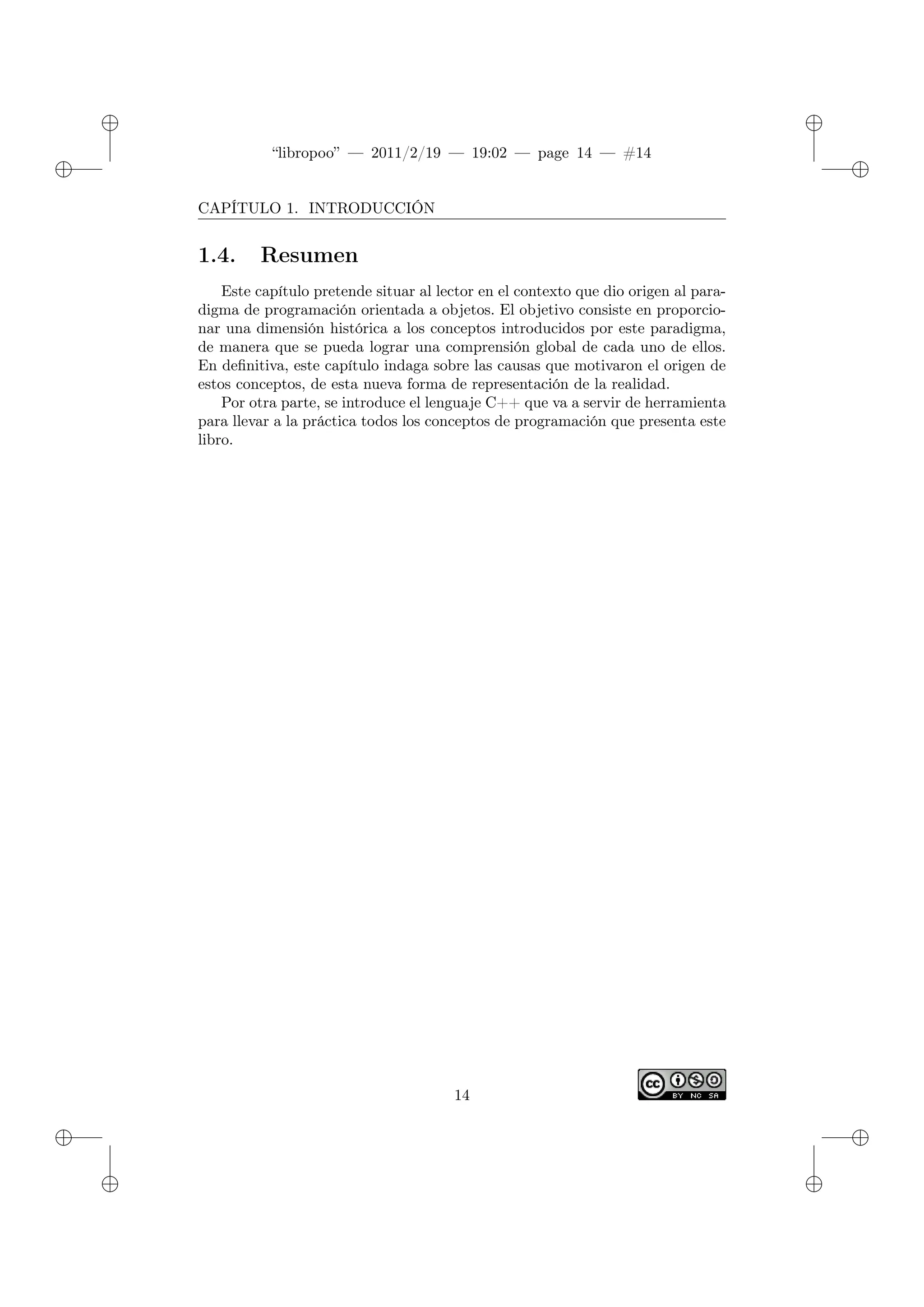 ✐
✐
“libropoo” — 2011/2/19 — 19:02 — page 14 — #14
✐
✐
✐
✐
✐
✐
CAPÍTULO 1. INTRODUCCIÓN
1.4. Resumen
Este capítulo pretende situar al lector en el contexto que dio origen al para-
digma de programación orientada a objetos. El objetivo consiste en proporcio-
nar una dimensión histórica a los conceptos introducidos por este paradigma,
de manera que se pueda lograr una comprensión global de cada uno de ellos.
En definitiva, este capítulo indaga sobre las causas que motivaron el origen de
estos conceptos, de esta nueva forma de representación de la realidad.
Por otra parte, se introduce el lenguaje C++ que va a servir de herramienta
para llevar a la práctica todos los conceptos de programación que presenta este
libro.
14
 