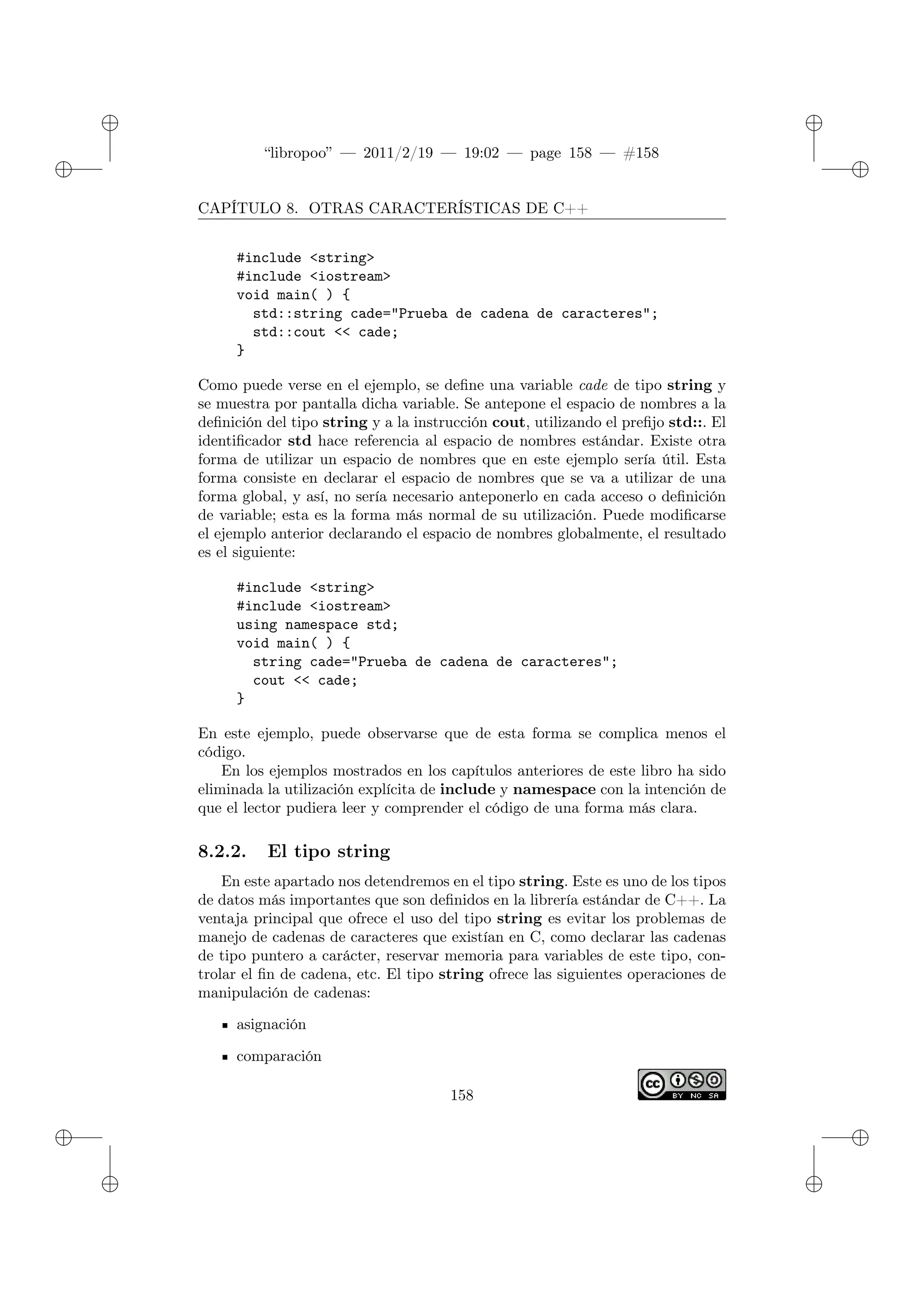 ✐
✐
“libropoo” — 2011/2/19 — 19:02 — page 158 — #158
✐
✐
✐
✐
✐
✐
CAPÍTULO 8. OTRAS CARACTERÍSTICAS DE C++
#include <string>
#include <iostream>
void main( ) {
std::string cade="Prueba de cadena de caracteres";
std::cout <‌< cade;
}
Como puede verse en el ejemplo, se define una variable cade de tipo string y
se muestra por pantalla dicha variable. Se antepone el espacio de nombres a la
definición del tipo string y a la instrucción cout, utilizando el prefijo std::. El
identificador std hace referencia al espacio de nombres estándar. Existe otra
forma de utilizar un espacio de nombres que en este ejemplo sería útil. Esta
forma consiste en declarar el espacio de nombres que se va a utilizar de una
forma global, y así, no sería necesario anteponerlo en cada acceso o definición
de variable; esta es la forma más normal de su utilización. Puede modificarse
el ejemplo anterior declarando el espacio de nombres globalmente, el resultado
es el siguiente:
#include <string>
#include <iostream>
using namespace std;
void main( ) {
string cade="Prueba de cadena de caracteres";
cout <‌< cade;
}
En este ejemplo, puede observarse que de esta forma se complica menos el
código.
En los ejemplos mostrados en los capítulos anteriores de este libro ha sido
eliminada la utilización explícita de include y namespace con la intención de
que el lector pudiera leer y comprender el código de una forma más clara.
8.2.2. El tipo string
En este apartado nos detendremos en el tipo string. Este es uno de los tipos
de datos más importantes que son definidos en la librería estándar de C++. La
ventaja principal que ofrece el uso del tipo string es evitar los problemas de
manejo de cadenas de caracteres que existían en C, como declarar las cadenas
de tipo puntero a carácter, reservar memoria para variables de este tipo, con-
trolar el fin de cadena, etc. El tipo string ofrece las siguientes operaciones de
manipulación de cadenas:
asignación
comparación
158
 