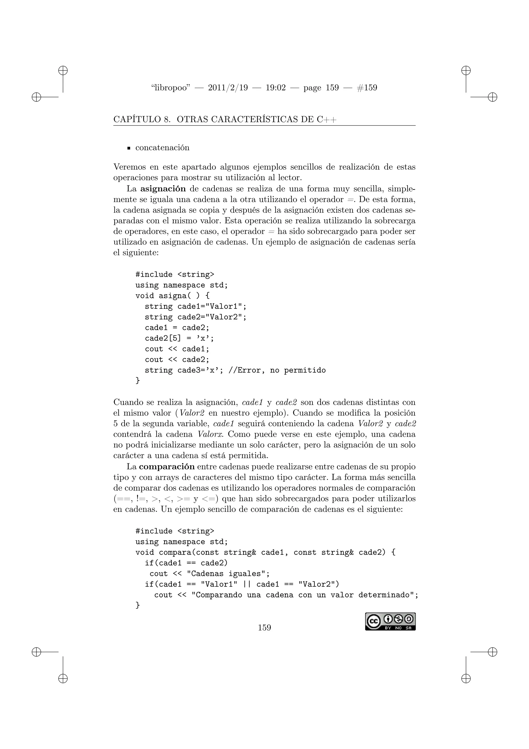 ✐
✐
“libropoo” — 2011/2/19 — 19:02 — page 159 — #159
✐
✐
✐
✐
✐
✐
CAPÍTULO 8. OTRAS CARACTERÍSTICAS DE C++
concatenación
Veremos en este apartado algunos ejemplos sencillos de realización de estas
operaciones para mostrar su utilización al lector.
La asignación de cadenas se realiza de una forma muy sencilla, simple-
mente se iguala una cadena a la otra utilizando el operador =. De esta forma,
la cadena asignada se copia y después de la asignación existen dos cadenas se-
paradas con el mismo valor. Esta operación se realiza utilizando la sobrecarga
de operadores, en este caso, el operador = ha sido sobrecargado para poder ser
utilizado en asignación de cadenas. Un ejemplo de asignación de cadenas sería
el siguiente:
#include <string>
using namespace std;
void asigna( ) {
string cade1="Valor1";
string cade2="Valor2";
cade1 = cade2;
cade2[5] = ’x’;
cout <‌< cade1;
cout <‌< cade2;
string cade3=’x’; //Error, no permitido
}
Cuando se realiza la asignación, cade1 y cade2 son dos cadenas distintas con
el mismo valor (Valor2 en nuestro ejemplo). Cuando se modifica la posición
5 de la segunda variable, cade1 seguirá conteniendo la cadena Valor2 y cade2
contendrá la cadena Valorx. Como puede verse en este ejemplo, una cadena
no podrá inicializarse mediante un solo carácter, pero la asignación de un solo
carácter a una cadena sí está permitida.
La comparación entre cadenas puede realizarse entre cadenas de su propio
tipo y con arrays de caracteres del mismo tipo carácter. La forma más sencilla
de comparar dos cadenas es utilizando los operadores normales de comparación
(==, !=, >, <, >= y <=) que han sido sobrecargados para poder utilizarlos
en cadenas. Un ejemplo sencillo de comparación de cadenas es el siguiente:
#include <string>
using namespace std;
void compara(const string& cade1, const string& cade2) {
if(cade1 == cade2)
cout <‌< "Cadenas iguales";
if(cade1 == "Valor1" || cade1 == "Valor2")
cout <‌< "Comparando una cadena con un valor determinado";
}
159
 