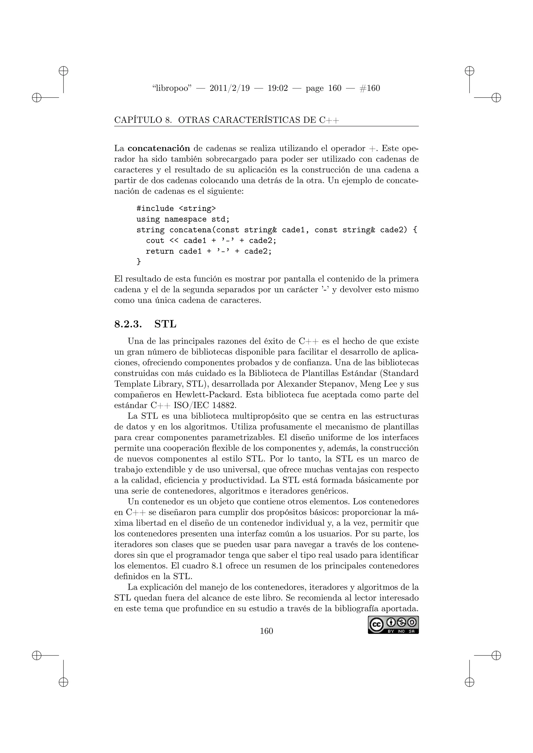 ✐
✐
“libropoo” — 2011/2/19 — 19:02 — page 160 — #160
✐
✐
✐
✐
✐
✐
CAPÍTULO 8. OTRAS CARACTERÍSTICAS DE C++
La concatenación de cadenas se realiza utilizando el operador +. Este ope-
rador ha sido también sobrecargado para poder ser utilizado con cadenas de
caracteres y el resultado de su aplicación es la construcción de una cadena a
partir de dos cadenas colocando una detrás de la otra. Un ejemplo de concate-
nación de cadenas es el siguiente:
#include <string>
using namespace std;
string concatena(const string& cade1, const string& cade2) {
cout <‌< cade1 + ’-’ + cade2;
return cade1 + ’-’ + cade2;
}
El resultado de esta función es mostrar por pantalla el contenido de la primera
cadena y el de la segunda separados por un carácter ’-’ y devolver esto mismo
como una única cadena de caracteres.
8.2.3. STL
Una de las principales razones del éxito de C++ es el hecho de que existe
un gran número de bibliotecas disponible para facilitar el desarrollo de aplica-
ciones, ofreciendo componentes probados y de confianza. Una de las bibliotecas
construidas con más cuidado es la Biblioteca de Plantillas Estándar (Standard
Template Library, STL), desarrollada por Alexander Stepanov, Meng Lee y sus
compañeros en Hewlett-Packard. Esta biblioteca fue aceptada como parte del
estándar C++ ISO/IEC 14882.
La STL es una biblioteca multipropósito que se centra en las estructuras
de datos y en los algoritmos. Utiliza profusamente el mecanismo de plantillas
para crear componentes parametrizables. El diseño uniforme de los interfaces
permite una cooperación flexible de los componentes y, además, la construcción
de nuevos componentes al estilo STL. Por lo tanto, la STL es un marco de
trabajo extendible y de uso universal, que ofrece muchas ventajas con respecto
a la calidad, eficiencia y productividad. La STL está formada básicamente por
una serie de contenedores, algoritmos e iteradores genéricos.
Un contenedor es un objeto que contiene otros elementos. Los contenedores
en C++ se diseñaron para cumplir dos propósitos básicos: proporcionar la má-
xima libertad en el diseño de un contenedor individual y, a la vez, permitir que
los contenedores presenten una interfaz común a los usuarios. Por su parte, los
iteradores son clases que se pueden usar para navegar a través de los contene-
dores sin que el programador tenga que saber el tipo real usado para identificar
los elementos. El cuadro 8.1 ofrece un resumen de los principales contenedores
definidos en la STL.
La explicación del manejo de los contenedores, iteradores y algoritmos de la
STL quedan fuera del alcance de este libro. Se recomienda al lector interesado
en este tema que profundice en su estudio a través de la bibliografía aportada.
160
 