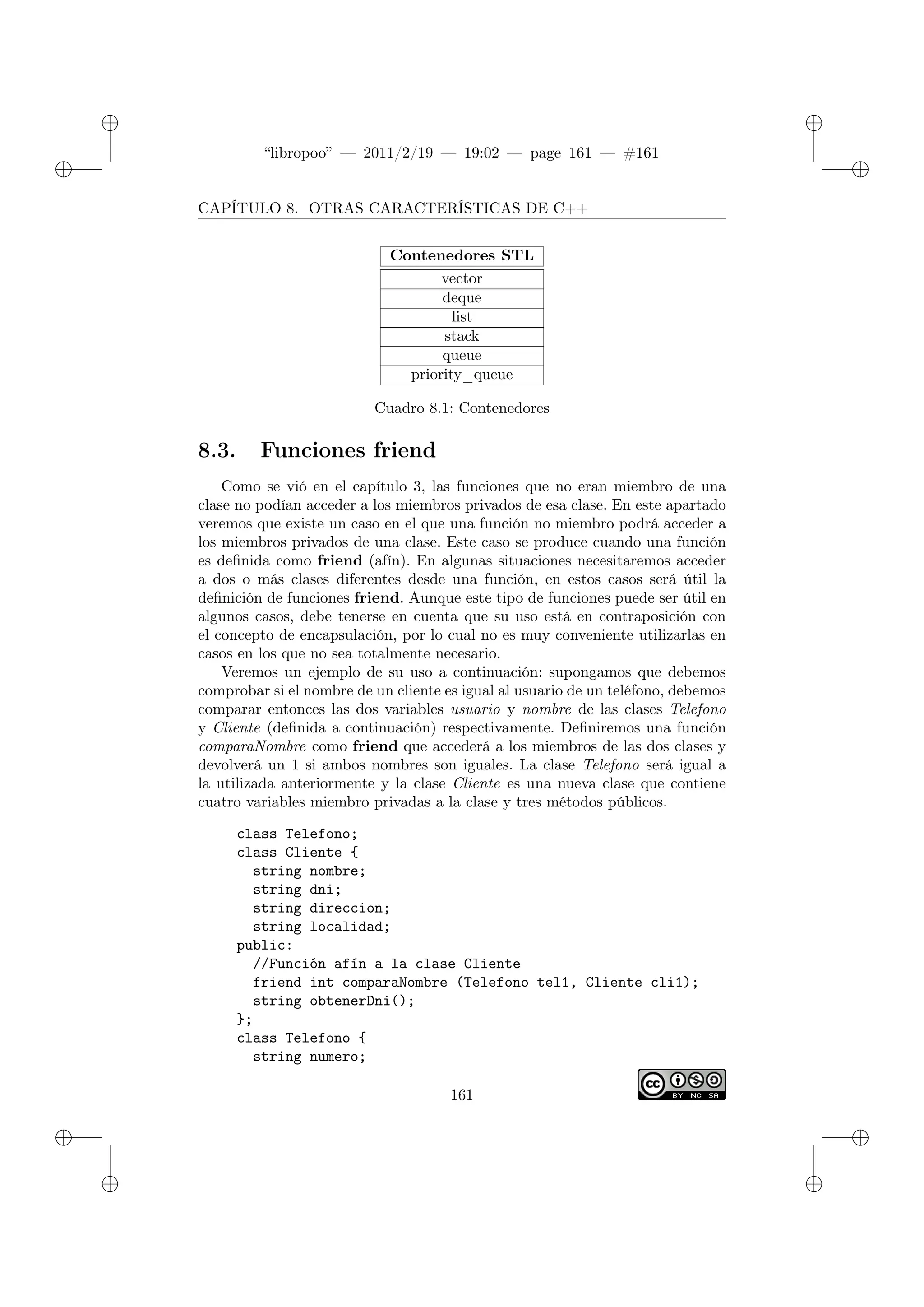 ✐
✐
“libropoo” — 2011/2/19 — 19:02 — page 161 — #161
✐
✐
✐
✐
✐
✐
CAPÍTULO 8. OTRAS CARACTERÍSTICAS DE C++
Contenedores STL
vector
deque
list
stack
queue
priority_queue
Cuadro 8.1: Contenedores
8.3. Funciones friend
Como se vió en el capítulo 3, las funciones que no eran miembro de una
clase no podían acceder a los miembros privados de esa clase. En este apartado
veremos que existe un caso en el que una función no miembro podrá acceder a
los miembros privados de una clase. Este caso se produce cuando una función
es definida como friend (afín). En algunas situaciones necesitaremos acceder
a dos o más clases diferentes desde una función, en estos casos será útil la
definición de funciones friend. Aunque este tipo de funciones puede ser útil en
algunos casos, debe tenerse en cuenta que su uso está en contraposición con
el concepto de encapsulación, por lo cual no es muy conveniente utilizarlas en
casos en los que no sea totalmente necesario.
Veremos un ejemplo de su uso a continuación: supongamos que debemos
comprobar si el nombre de un cliente es igual al usuario de un teléfono, debemos
comparar entonces las dos variables usuario y nombre de las clases Telefono
y Cliente (definida a continuación) respectivamente. Definiremos una función
comparaNombre como friend que accederá a los miembros de las dos clases y
devolverá un 1 si ambos nombres son iguales. La clase Telefono será igual a
la utilizada anteriormente y la clase Cliente es una nueva clase que contiene
cuatro variables miembro privadas a la clase y tres métodos públicos.
class Telefono;
class Cliente {
string nombre;
string dni;
string direccion;
string localidad;
public:
//Función afín a la clase Cliente
friend int comparaNombre (Telefono tel1, Cliente cli1);
string obtenerDni();
};
class Telefono {
string numero;
161
 